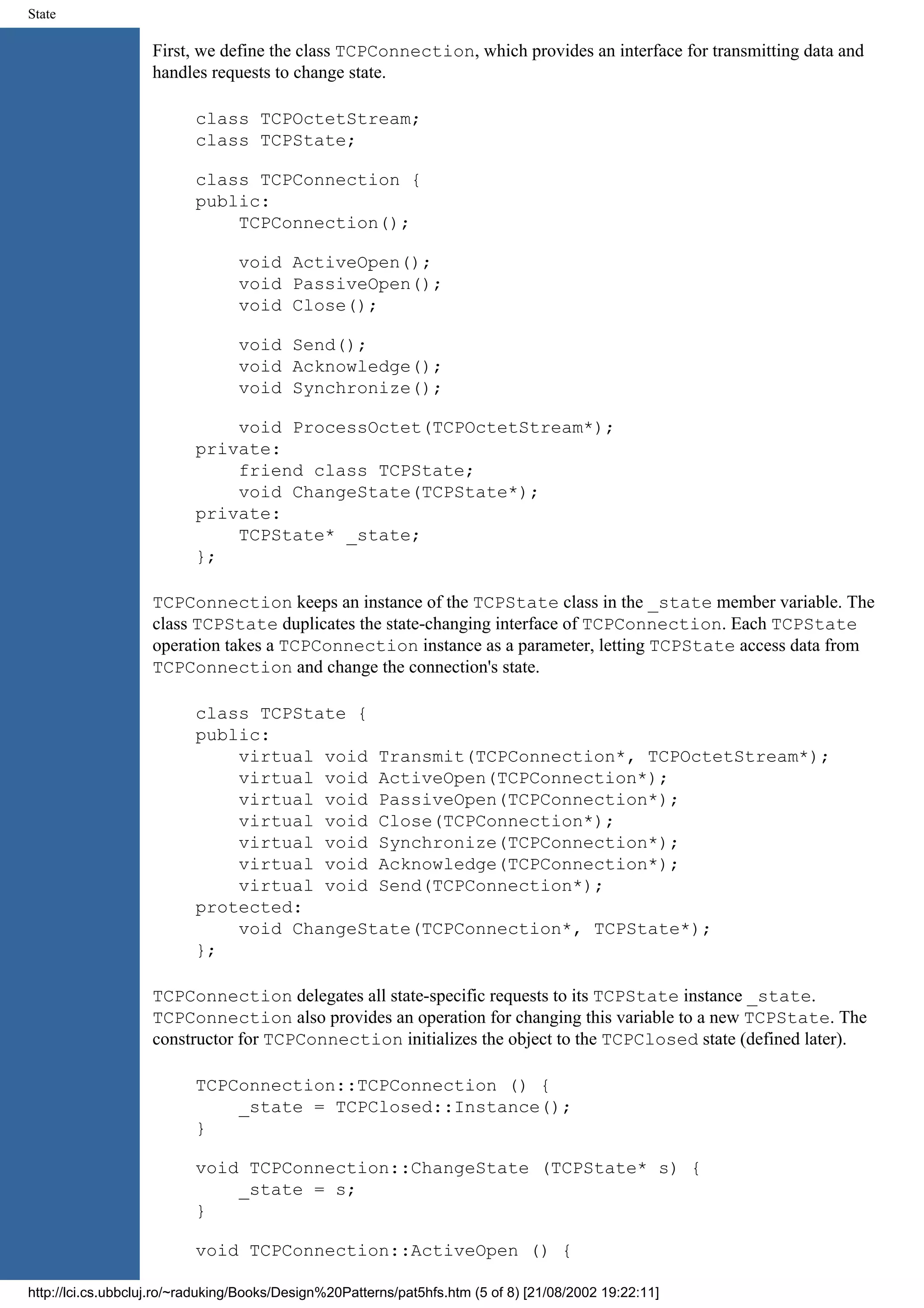 State First, we define the class TCPConnection, which provides an interface for transmitting data and handles requests to change state. class TCPOctetStream; class TCPState; class TCPConnection { public: TCPConnection(); void ActiveOpen(); void PassiveOpen(); void Close(); void Send(); void Acknowledge(); void Synchronize(); void ProcessOctet(TCPOctetStream*); private: friend class TCPState; void ChangeState(TCPState*); private: TCPState* _state; }; TCPConnection keeps an instance of the TCPState class in the _state member variable. The class TCPState duplicates the state-changing interface of TCPConnection. Each TCPState operation takes a TCPConnection instance as a parameter, letting TCPState access data from TCPConnection and change the connection's state. class TCPState { public: virtual void Transmit(TCPConnection*, TCPOctetStream*); virtual void ActiveOpen(TCPConnection*); virtual void PassiveOpen(TCPConnection*); virtual void Close(TCPConnection*); virtual void Synchronize(TCPConnection*); virtual void Acknowledge(TCPConnection*); virtual void Send(TCPConnection*); protected: void ChangeState(TCPConnection*, TCPState*); }; TCPConnection delegates all state-specific requests to its TCPState instance _state. TCPConnection also provides an operation for changing this variable to a new TCPState. The constructor for TCPConnection initializes the object to the TCPClosed state (defined later). TCPConnection::TCPConnection () { _state = TCPClosed::Instance(); } void TCPConnection::ChangeState (TCPState* s) { _state = s; } void TCPConnection::ActiveOpen () { http://lci.cs.ubbcluj.ro/~raduking/Books/Design%20Patterns/pat5hfs.htm (5 of 8) [21/08/2002 19:22:11] 