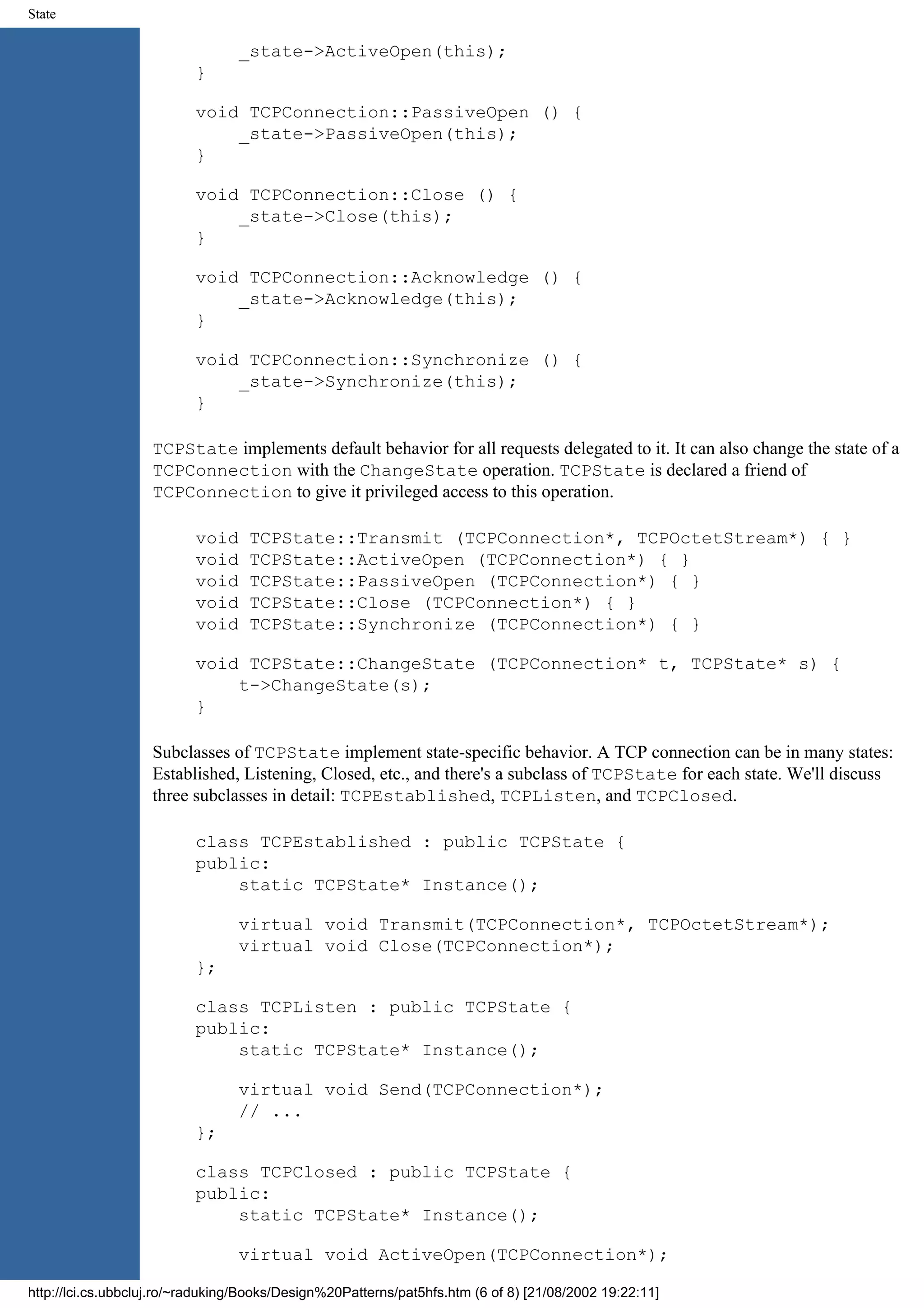 State _state->ActiveOpen(this); } void TCPConnection::PassiveOpen () { _state->PassiveOpen(this); } void TCPConnection::Close () { _state->Close(this); } void TCPConnection::Acknowledge () { _state->Acknowledge(this); } void TCPConnection::Synchronize () { _state->Synchronize(this); } TCPState implements default behavior for all requests delegated to it. It can also change the state of a TCPConnection with the ChangeState operation. TCPState is declared a friend of TCPConnection to give it privileged access to this operation. void TCPState::Transmit (TCPConnection*, TCPOctetStream*) { } void TCPState::ActiveOpen (TCPConnection*) { } void TCPState::PassiveOpen (TCPConnection*) { } void TCPState::Close (TCPConnection*) { } void TCPState::Synchronize (TCPConnection*) { } void TCPState::ChangeState (TCPConnection* t, TCPState* s) { t->ChangeState(s); } Subclasses of TCPState implement state-specific behavior. A TCP connection can be in many states: Established, Listening, Closed, etc., and there's a subclass of TCPState for each state. We'll discuss three subclasses in detail: TCPEstablished, TCPListen, and TCPClosed. class TCPEstablished : public TCPState { public: static TCPState* Instance(); virtual void Transmit(TCPConnection*, TCPOctetStream*); virtual void Close(TCPConnection*); }; class TCPListen : public TCPState { public: static TCPState* Instance(); virtual void Send(TCPConnection*); // ... }; class TCPClosed : public TCPState { public: static TCPState* Instance(); virtual void ActiveOpen(TCPConnection*); http://lci.cs.ubbcluj.ro/~raduking/Books/Design%20Patterns/pat5hfs.htm (6 of 8) [21/08/2002 19:22:11] 