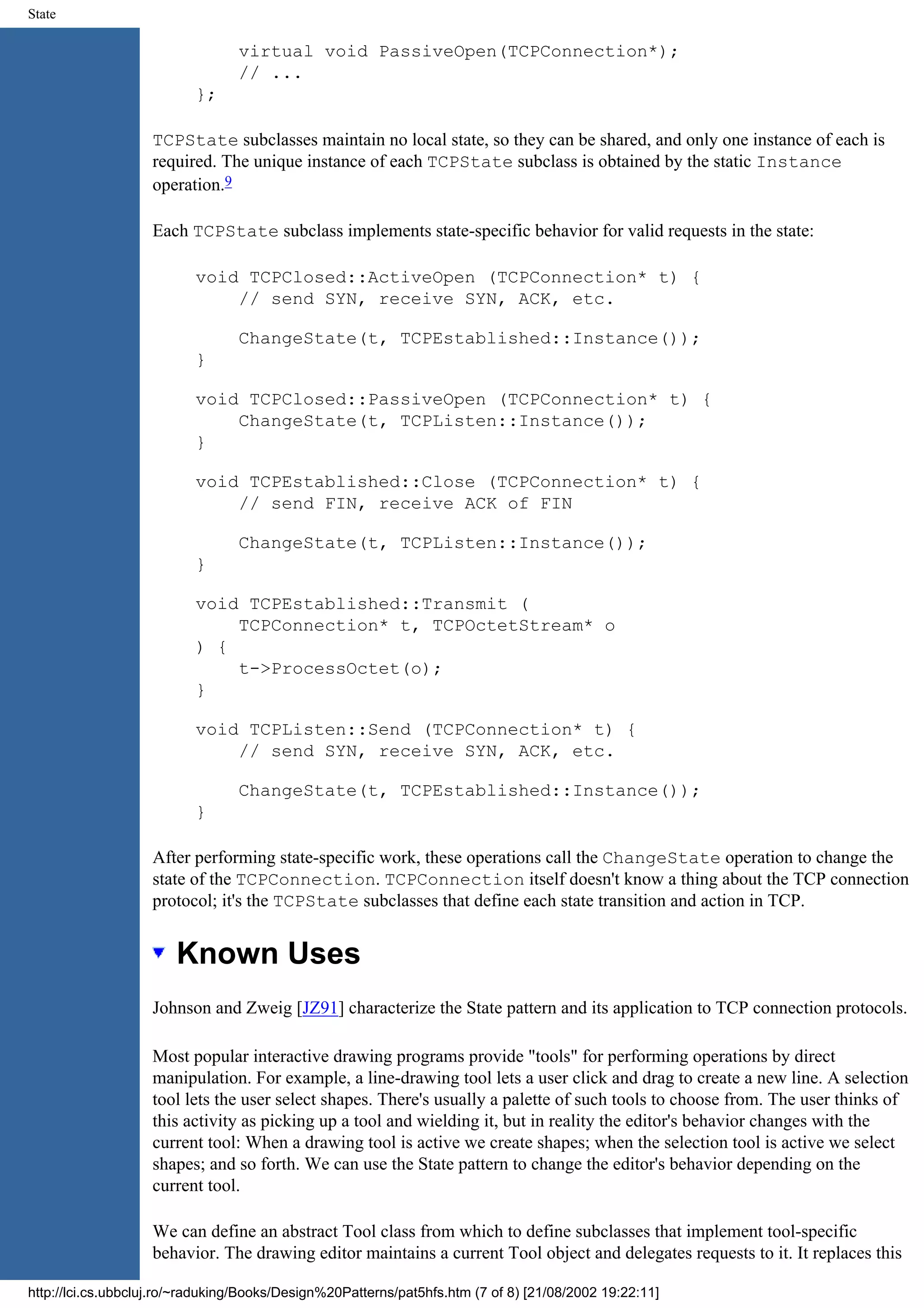 State virtual void PassiveOpen(TCPConnection*); // ... }; TCPState subclasses maintain no local state, so they can be shared, and only one instance of each is required. The unique instance of each TCPState subclass is obtained by the static Instance operation.9 Each TCPState subclass implements state-specific behavior for valid requests in the state: void TCPClosed::ActiveOpen (TCPConnection* t) { // send SYN, receive SYN, ACK, etc. ChangeState(t, TCPEstablished::Instance()); } void TCPClosed::PassiveOpen (TCPConnection* t) { ChangeState(t, TCPListen::Instance()); } void TCPEstablished::Close (TCPConnection* t) { // send FIN, receive ACK of FIN ChangeState(t, TCPListen::Instance()); } void TCPEstablished::Transmit ( TCPConnection* t, TCPOctetStream* o ) { t->ProcessOctet(o); } void TCPListen::Send (TCPConnection* t) { // send SYN, receive SYN, ACK, etc. ChangeState(t, TCPEstablished::Instance()); } After performing state-specific work, these operations call the ChangeState operation to change the state of the TCPConnection. TCPConnection itself doesn't know a thing about the TCP connection protocol; it's the TCPState subclasses that define each state transition and action in TCP. Known Uses Johnson and Zweig [JZ91] characterize the State pattern and its application to TCP connection protocols. Most popular interactive drawing programs provide "tools" for performing operations by direct manipulation. For example, a line-drawing tool lets a user click and drag to create a new line. A selection tool lets the user select shapes. There's usually a palette of such tools to choose from. The user thinks of this activity as picking up a tool and wielding it, but in reality the editor's behavior changes with the current tool: When a drawing tool is active we create shapes; when the selection tool is active we select shapes; and so forth. We can use the State pattern to change the editor's behavior depending on the current tool. We can define an abstract Tool class from which to define subclasses that implement tool-specific behavior. The drawing editor maintains a current Tool object and delegates requests to it. It replaces this http://lci.cs.ubbcluj.ro/~raduking/Books/Design%20Patterns/pat5hfs.htm (7 of 8) [21/08/2002 19:22:11] 