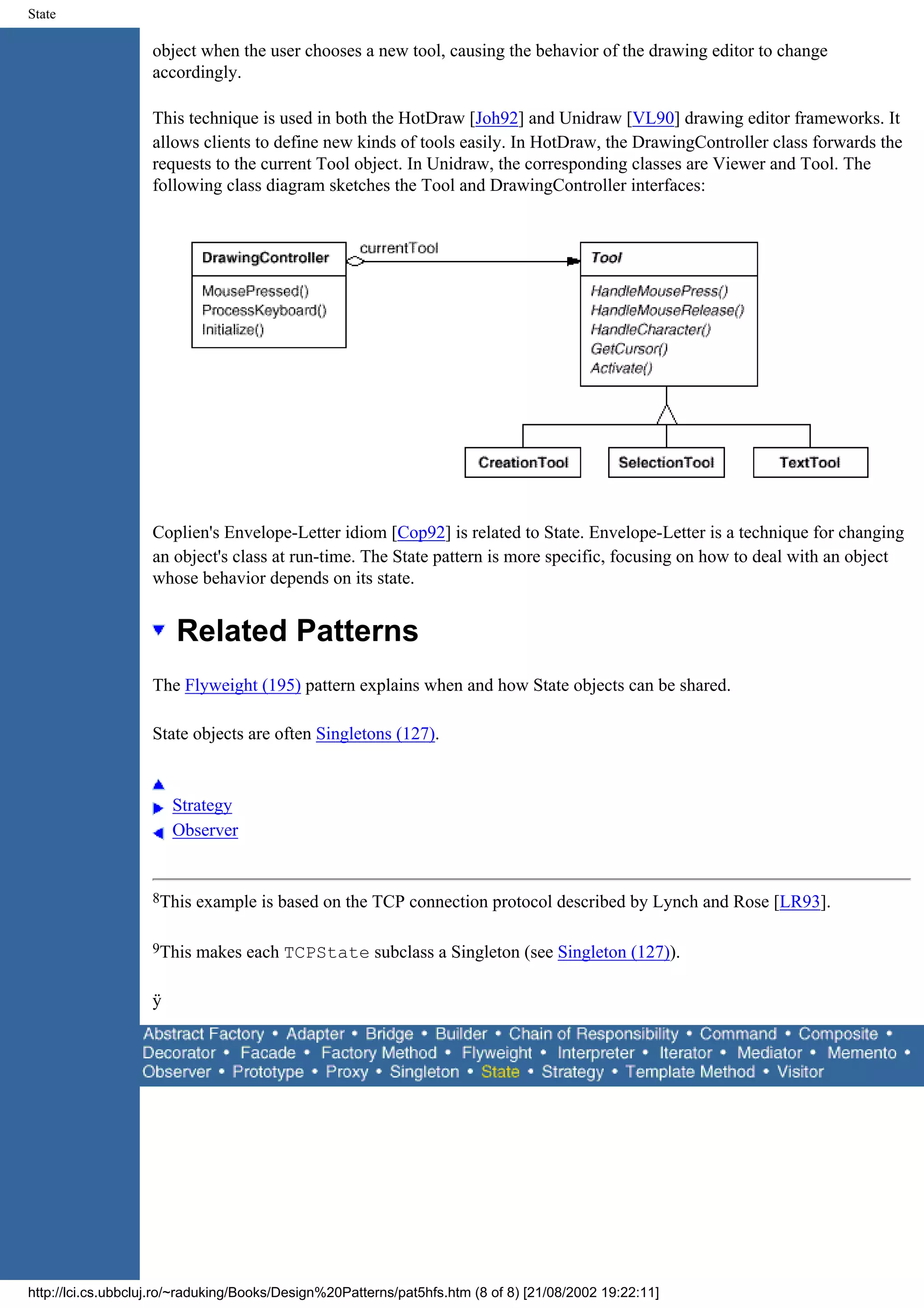 State object when the user chooses a new tool, causing the behavior of the drawing editor to change accordingly. This technique is used in both the HotDraw [Joh92] and Unidraw [VL90] drawing editor frameworks. It allows clients to define new kinds of tools easily. In HotDraw, the DrawingController class forwards the requests to the current Tool object. In Unidraw, the corresponding classes are Viewer and Tool. The following class diagram sketches the Tool and DrawingController interfaces: Coplien's Envelope-Letter idiom [Cop92] is related to State. Envelope-Letter is a technique for changing an object's class at run-time. The State pattern is more specific, focusing on how to deal with an object whose behavior depends on its state. Related Patterns The Flyweight (195) pattern explains when and how State objects can be shared. State objects are often Singletons (127). Strategy Observer 8This example is based on the TCP connection protocol described by Lynch and Rose [LR93]. 9This makes each TCPState subclass a Singleton (see Singleton (127)). ÿ http://lci.cs.ubbcluj.ro/~raduking/Books/Design%20Patterns/pat5hfs.htm (8 of 8) [21/08/2002 19:22:11] 