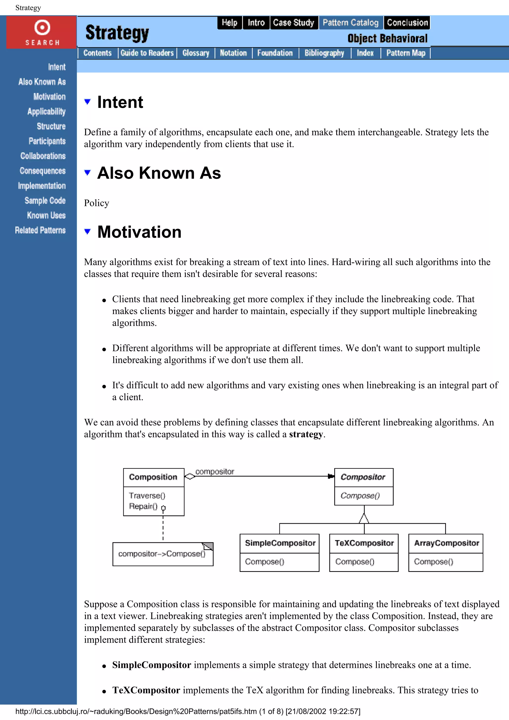 Strategy Intent Define a family of algorithms, encapsulate each one, and make them interchangeable. Strategy lets the algorithm vary independently from clients that use it. Also Known As Policy Motivation Many algorithms exist for breaking a stream of text into lines. Hard-wiring all such algorithms into the classes that require them isn't desirable for several reasons: q Clients that need linebreaking get more complex if they include the linebreaking code. That makes clients bigger and harder to maintain, especially if they support multiple linebreaking algorithms. q Different algorithms will be appropriate at different times. We don't want to support multiple linebreaking algorithms if we don't use them all. q It's difficult to add new algorithms and vary existing ones when linebreaking is an integral part of a client. We can avoid these problems by defining classes that encapsulate different linebreaking algorithms. An algorithm that's encapsulated in this way is called a strategy. Suppose a Composition class is responsible for maintaining and updating the linebreaks of text displayed in a text viewer. Linebreaking strategies aren't implemented by the class Composition. Instead, they are implemented separately by subclasses of the abstract Compositor class. Compositor subclasses implement different strategies: q SimpleCompositor implements a simple strategy that determines linebreaks one at a time. q TeXCompositor implements the TeX algorithm for finding linebreaks. This strategy tries to http://lci.cs.ubbcluj.ro/~raduking/Books/Design%20Patterns/pat5ifs.htm (1 of 8) [21/08/2002 19:22:57] 