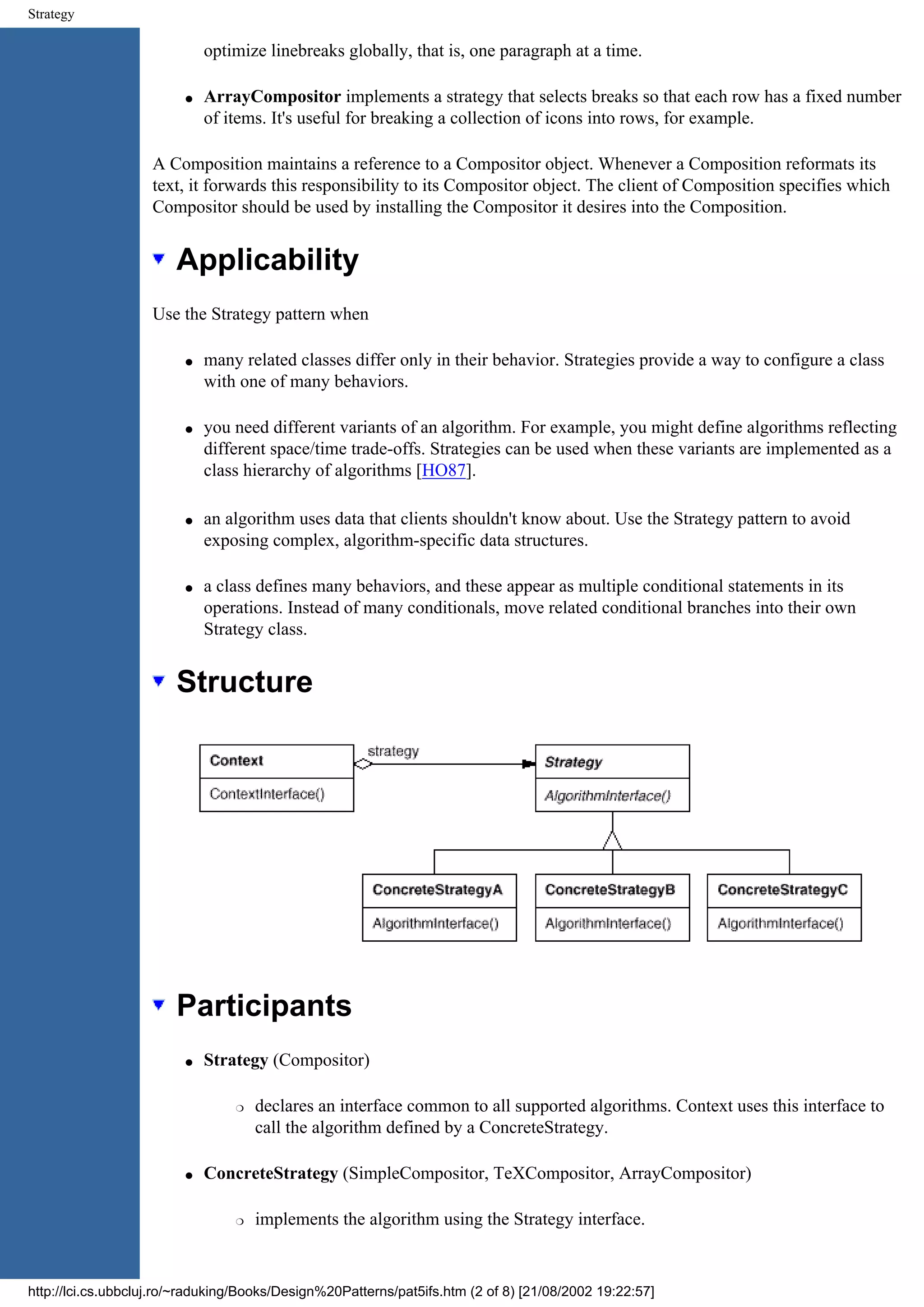 Strategy optimize linebreaks globally, that is, one paragraph at a time. q ArrayCompositor implements a strategy that selects breaks so that each row has a fixed number of items. It's useful for breaking a collection of icons into rows, for example. A Composition maintains a reference to a Compositor object. Whenever a Composition reformats its text, it forwards this responsibility to its Compositor object. The client of Composition specifies which Compositor should be used by installing the Compositor it desires into the Composition. Applicability Use the Strategy pattern when q many related classes differ only in their behavior. Strategies provide a way to configure a class with one of many behaviors. q you need different variants of an algorithm. For example, you might define algorithms reflecting different space/time trade-offs. Strategies can be used when these variants are implemented as a class hierarchy of algorithms [HO87]. q an algorithm uses data that clients shouldn't know about. Use the Strategy pattern to avoid exposing complex, algorithm-specific data structures. q a class defines many behaviors, and these appear as multiple conditional statements in its operations. Instead of many conditionals, move related conditional branches into their own Strategy class. Structure Participants q Strategy (Compositor) r declares an interface common to all supported algorithms. Context uses this interface to call the algorithm defined by a ConcreteStrategy. q ConcreteStrategy (SimpleCompositor, TeXCompositor, ArrayCompositor) r implements the algorithm using the Strategy interface. http://lci.cs.ubbcluj.ro/~raduking/Books/Design%20Patterns/pat5ifs.htm (2 of 8) [21/08/2002 19:22:57] 