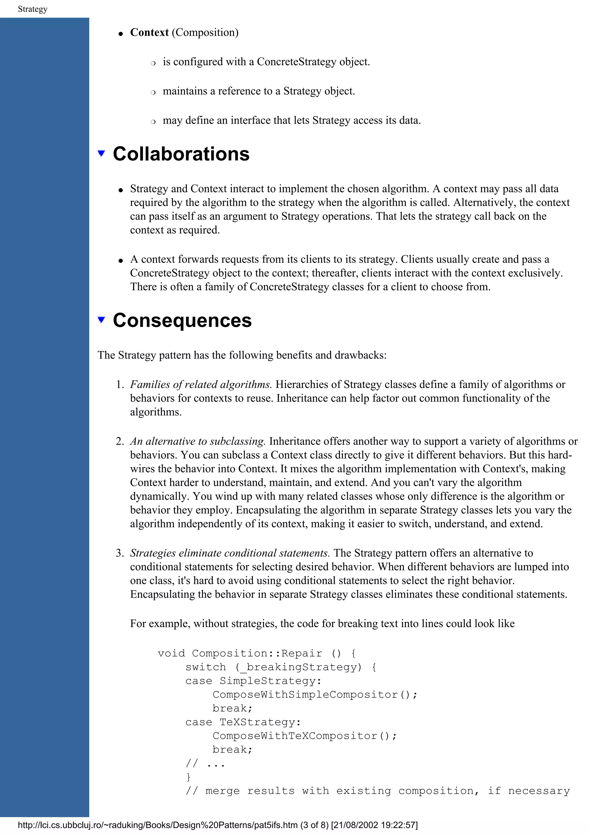 Strategy q Context (Composition) r is configured with a ConcreteStrategy object. r maintains a reference to a Strategy object. r may define an interface that lets Strategy access its data. Collaborations q Strategy and Context interact to implement the chosen algorithm. A context may pass all data required by the algorithm to the strategy when the algorithm is called. Alternatively, the context can pass itself as an argument to Strategy operations. That lets the strategy call back on the context as required. q A context forwards requests from its clients to its strategy. Clients usually create and pass a ConcreteStrategy object to the context; thereafter, clients interact with the context exclusively. There is often a family of ConcreteStrategy classes for a client to choose from. Consequences The Strategy pattern has the following benefits and drawbacks: 1. Families of related algorithms. Hierarchies of Strategy classes define a family of algorithms or behaviors for contexts to reuse. Inheritance can help factor out common functionality of the algorithms. 2. An alternative to subclassing. Inheritance offers another way to support a variety of algorithms or behaviors. You can subclass a Context class directly to give it different behaviors. But this hard- wires the behavior into Context. It mixes the algorithm implementation with Context's, making Context harder to understand, maintain, and extend. And you can't vary the algorithm dynamically. You wind up with many related classes whose only difference is the algorithm or behavior they employ. Encapsulating the algorithm in separate Strategy classes lets you vary the algorithm independently of its context, making it easier to switch, understand, and extend. 3. Strategies eliminate conditional statements. The Strategy pattern offers an alternative to conditional statements for selecting desired behavior. When different behaviors are lumped into one class, it's hard to avoid using conditional statements to select the right behavior. Encapsulating the behavior in separate Strategy classes eliminates these conditional statements. For example, without strategies, the code for breaking text into lines could look like void Composition::Repair () { switch (_breakingStrategy) { case SimpleStrategy: ComposeWithSimpleCompositor(); break; case TeXStrategy: ComposeWithTeXCompositor(); break; // ... } // merge results with existing composition, if necessary http://lci.cs.ubbcluj.ro/~raduking/Books/Design%20Patterns/pat5ifs.htm (3 of 8) [21/08/2002 19:22:57] 
