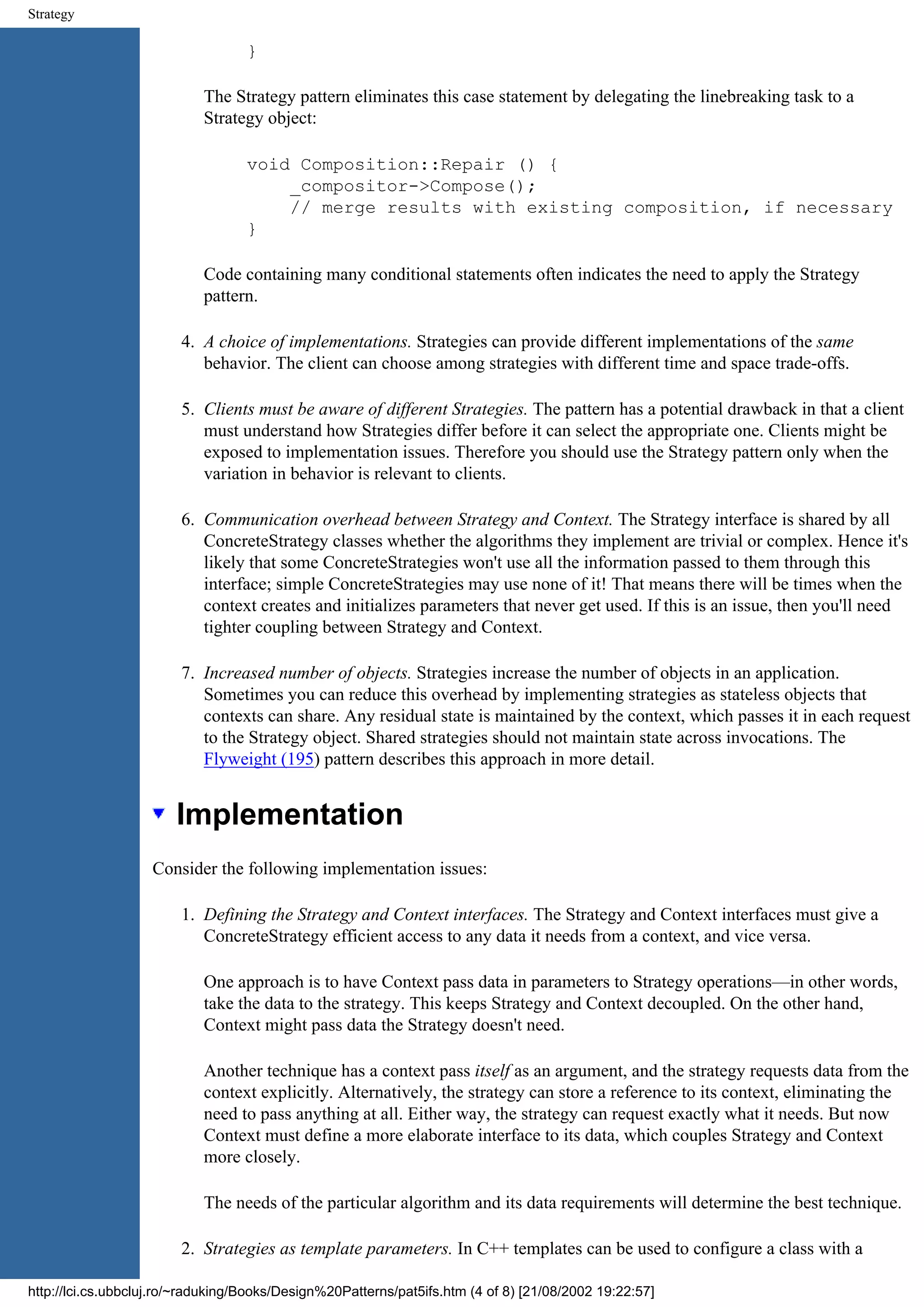 Strategy } The Strategy pattern eliminates this case statement by delegating the linebreaking task to a Strategy object: void Composition::Repair () { _compositor->Compose(); // merge results with existing composition, if necessary } Code containing many conditional statements often indicates the need to apply the Strategy pattern. 4. A choice of implementations. Strategies can provide different implementations of the same behavior. The client can choose among strategies with different time and space trade-offs. 5. Clients must be aware of different Strategies. The pattern has a potential drawback in that a client must understand how Strategies differ before it can select the appropriate one. Clients might be exposed to implementation issues. Therefore you should use the Strategy pattern only when the variation in behavior is relevant to clients. 6. Communication overhead between Strategy and Context. The Strategy interface is shared by all ConcreteStrategy classes whether the algorithms they implement are trivial or complex. Hence it's likely that some ConcreteStrategies won't use all the information passed to them through this interface; simple ConcreteStrategies may use none of it! That means there will be times when the context creates and initializes parameters that never get used. If this is an issue, then you'll need tighter coupling between Strategy and Context. 7. Increased number of objects. Strategies increase the number of objects in an application. Sometimes you can reduce this overhead by implementing strategies as stateless objects that contexts can share. Any residual state is maintained by the context, which passes it in each request to the Strategy object. Shared strategies should not maintain state across invocations. The Flyweight (195) pattern describes this approach in more detail. Implementation Consider the following implementation issues: 1. Defining the Strategy and Context interfaces. The Strategy and Context interfaces must give a ConcreteStrategy efficient access to any data it needs from a context, and vice versa. One approach is to have Context pass data in parameters to Strategy operations—in other words, take the data to the strategy. This keeps Strategy and Context decoupled. On the other hand, Context might pass data the Strategy doesn't need. Another technique has a context pass itself as an argument, and the strategy requests data from the context explicitly. Alternatively, the strategy can store a reference to its context, eliminating the need to pass anything at all. Either way, the strategy can request exactly what it needs. But now Context must define a more elaborate interface to its data, which couples Strategy and Context more closely. The needs of the particular algorithm and its data requirements will determine the best technique. 2. Strategies as template parameters. In C++ templates can be used to configure a class with a http://lci.cs.ubbcluj.ro/~raduking/Books/Design%20Patterns/pat5ifs.htm (4 of 8) [21/08/2002 19:22:57] 