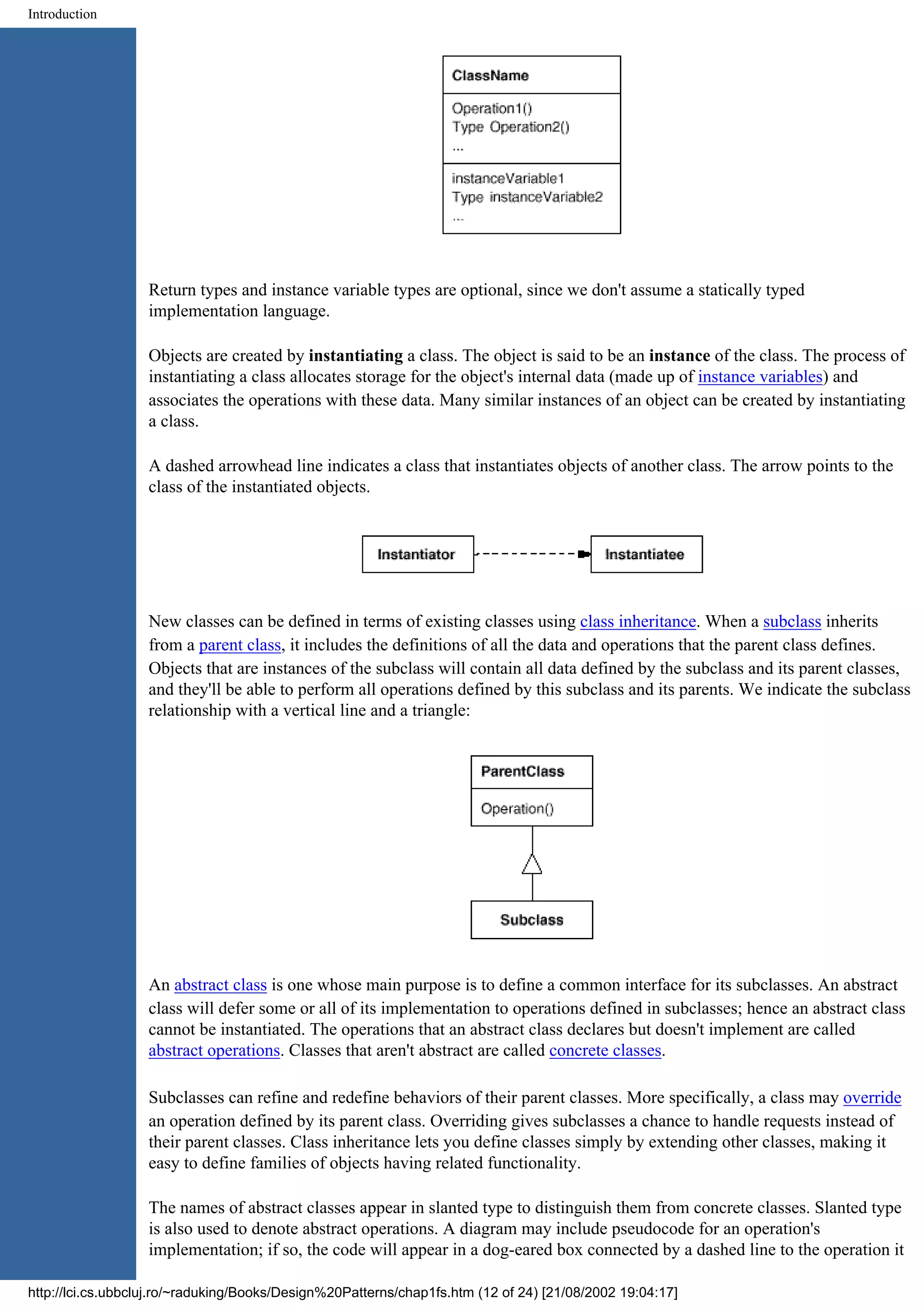 Introduction Return types and instance variable types are optional, since we don't assume a statically typed implementation language. Objects are created by instantiating a class. The object is said to be an instance of the class. The process of instantiating a class allocates storage for the object's internal data (made up of instance variables) and associates the operations with these data. Many similar instances of an object can be created by instantiating a class. A dashed arrowhead line indicates a class that instantiates objects of another class. The arrow points to the class of the instantiated objects. New classes can be defined in terms of existing classes using class inheritance. When a subclass inherits from a parent class, it includes the definitions of all the data and operations that the parent class defines. Objects that are instances of the subclass will contain all data defined by the subclass and its parent classes, and they'll be able to perform all operations defined by this subclass and its parents. We indicate the subclass relationship with a vertical line and a triangle: An abstract class is one whose main purpose is to define a common interface for its subclasses. An abstract class will defer some or all of its implementation to operations defined in subclasses; hence an abstract class cannot be instantiated. The operations that an abstract class declares but doesn't implement are called abstract operations. Classes that aren't abstract are called concrete classes. Subclasses can refine and redefine behaviors of their parent classes. More specifically, a class may override an operation defined by its parent class. Overriding gives subclasses a chance to handle requests instead of their parent classes. Class inheritance lets you define classes simply by extending other classes, making it easy to define families of objects having related functionality. The names of abstract classes appear in slanted type to distinguish them from concrete classes. Slanted type is also used to denote abstract operations. A diagram may include pseudocode for an operation's implementation; if so, the code will appear in a dog-eared box connected by a dashed line to the operation it http://lci.cs.ubbcluj.ro/~raduking/Books/Design%20Patterns/chap1fs.htm (12 of 24) [21/08/2002 19:04:17] 