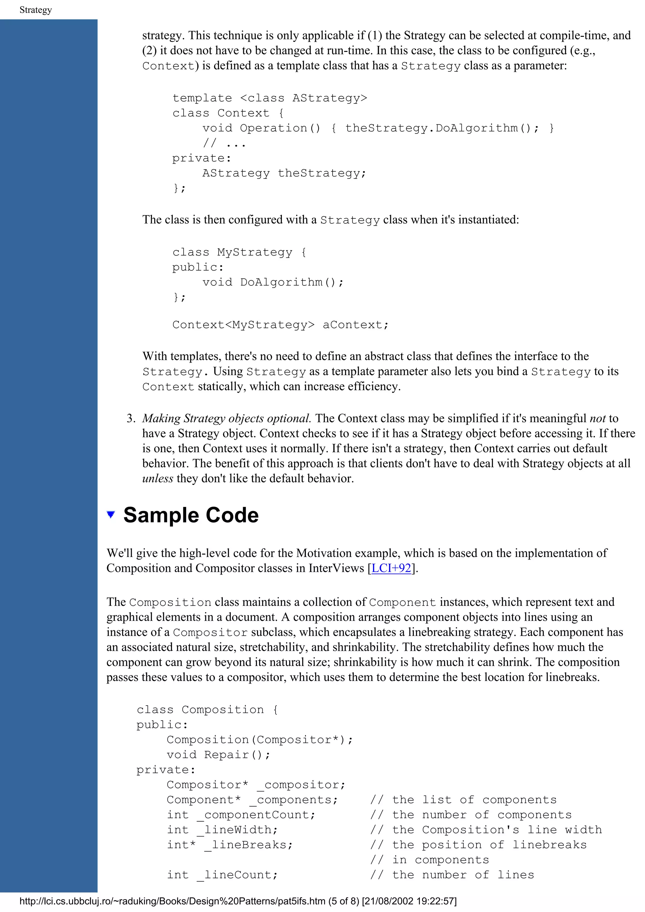 Strategy strategy. This technique is only applicable if (1) the Strategy can be selected at compile-time, and (2) it does not have to be changed at run-time. In this case, the class to be configured (e.g., Context) is defined as a template class that has a Strategy class as a parameter: template <class AStrategy> class Context { void Operation() { theStrategy.DoAlgorithm(); } // ... private: AStrategy theStrategy; }; The class is then configured with a Strategy class when it's instantiated: class MyStrategy { public: void DoAlgorithm(); }; Context<MyStrategy> aContext; With templates, there's no need to define an abstract class that defines the interface to the Strategy. Using Strategy as a template parameter also lets you bind a Strategy to its Context statically, which can increase efficiency. 3. Making Strategy objects optional. The Context class may be simplified if it's meaningful not to have a Strategy object. Context checks to see if it has a Strategy object before accessing it. If there is one, then Context uses it normally. If there isn't a strategy, then Context carries out default behavior. The benefit of this approach is that clients don't have to deal with Strategy objects at all unless they don't like the default behavior. Sample Code We'll give the high-level code for the Motivation example, which is based on the implementation of Composition and Compositor classes in InterViews [LCI+92]. The Composition class maintains a collection of Component instances, which represent text and graphical elements in a document. A composition arranges component objects into lines using an instance of a Compositor subclass, which encapsulates a linebreaking strategy. Each component has an associated natural size, stretchability, and shrinkability. The stretchability defines how much the component can grow beyond its natural size; shrinkability is how much it can shrink. The composition passes these values to a compositor, which uses them to determine the best location for linebreaks. class Composition { public: Composition(Compositor*); void Repair(); private: Compositor* _compositor; Component* _components; // the list of components int _componentCount; // the number of components int _lineWidth; // the Composition's line width int* _lineBreaks; // the position of linebreaks // in components int _lineCount; // the number of lines http://lci.cs.ubbcluj.ro/~raduking/Books/Design%20Patterns/pat5ifs.htm (5 of 8) [21/08/2002 19:22:57] 