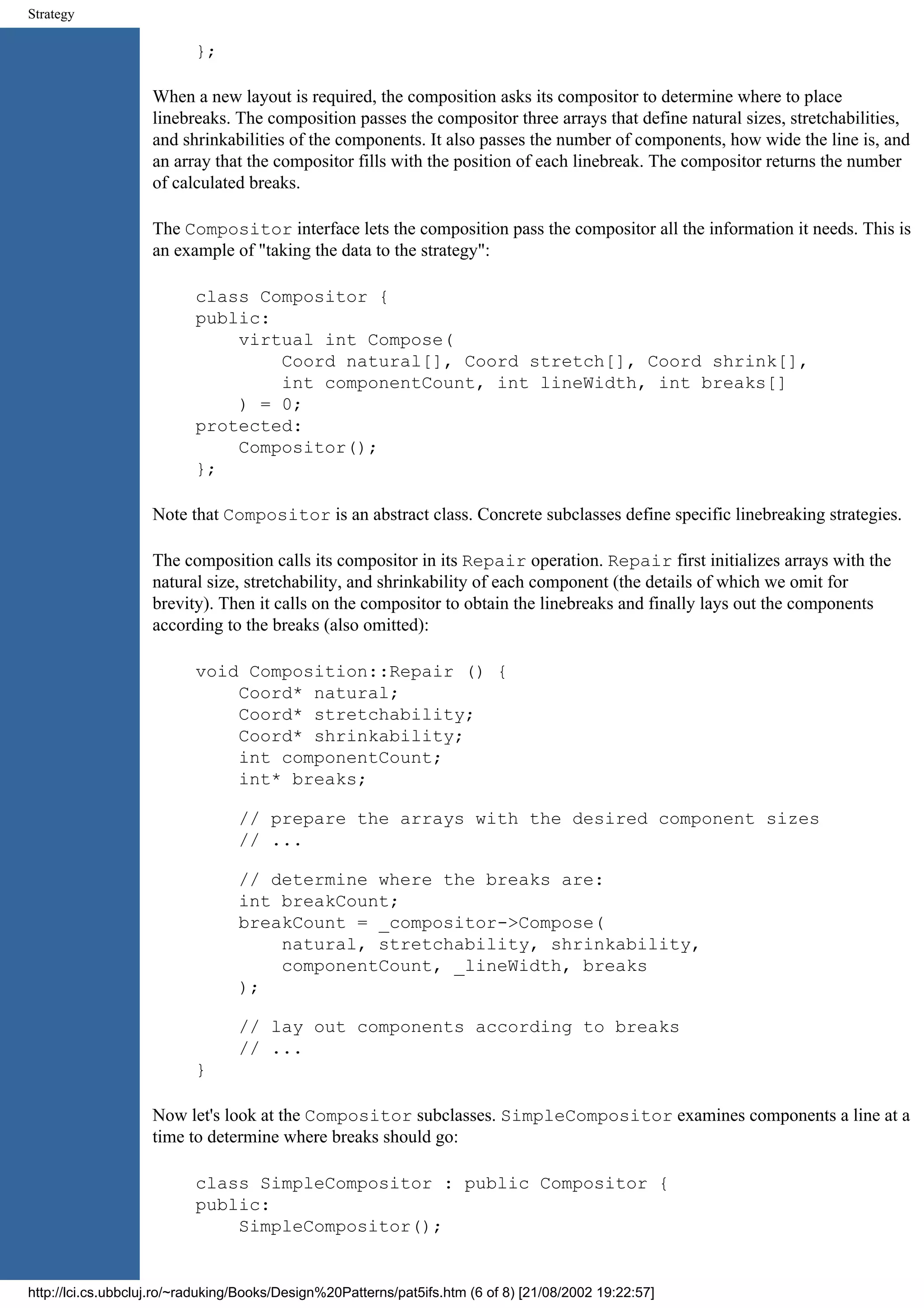 Strategy }; When a new layout is required, the composition asks its compositor to determine where to place linebreaks. The composition passes the compositor three arrays that define natural sizes, stretchabilities, and shrinkabilities of the components. It also passes the number of components, how wide the line is, and an array that the compositor fills with the position of each linebreak. The compositor returns the number of calculated breaks. The Compositor interface lets the composition pass the compositor all the information it needs. This is an example of "taking the data to the strategy": class Compositor { public: virtual int Compose( Coord natural[], Coord stretch[], Coord shrink[], int componentCount, int lineWidth, int breaks[] ) = 0; protected: Compositor(); }; Note that Compositor is an abstract class. Concrete subclasses define specific linebreaking strategies. The composition calls its compositor in its Repair operation. Repair first initializes arrays with the natural size, stretchability, and shrinkability of each component (the details of which we omit for brevity). Then it calls on the compositor to obtain the linebreaks and finally lays out the components according to the breaks (also omitted): void Composition::Repair () { Coord* natural; Coord* stretchability; Coord* shrinkability; int componentCount; int* breaks; // prepare the arrays with the desired component sizes // ... // determine where the breaks are: int breakCount; breakCount = _compositor->Compose( natural, stretchability, shrinkability, componentCount, _lineWidth, breaks ); // lay out components according to breaks // ... } Now let's look at the Compositor subclasses. SimpleCompositor examines components a line at a time to determine where breaks should go: class SimpleCompositor : public Compositor { public: SimpleCompositor(); http://lci.cs.ubbcluj.ro/~raduking/Books/Design%20Patterns/pat5ifs.htm (6 of 8) [21/08/2002 19:22:57] 