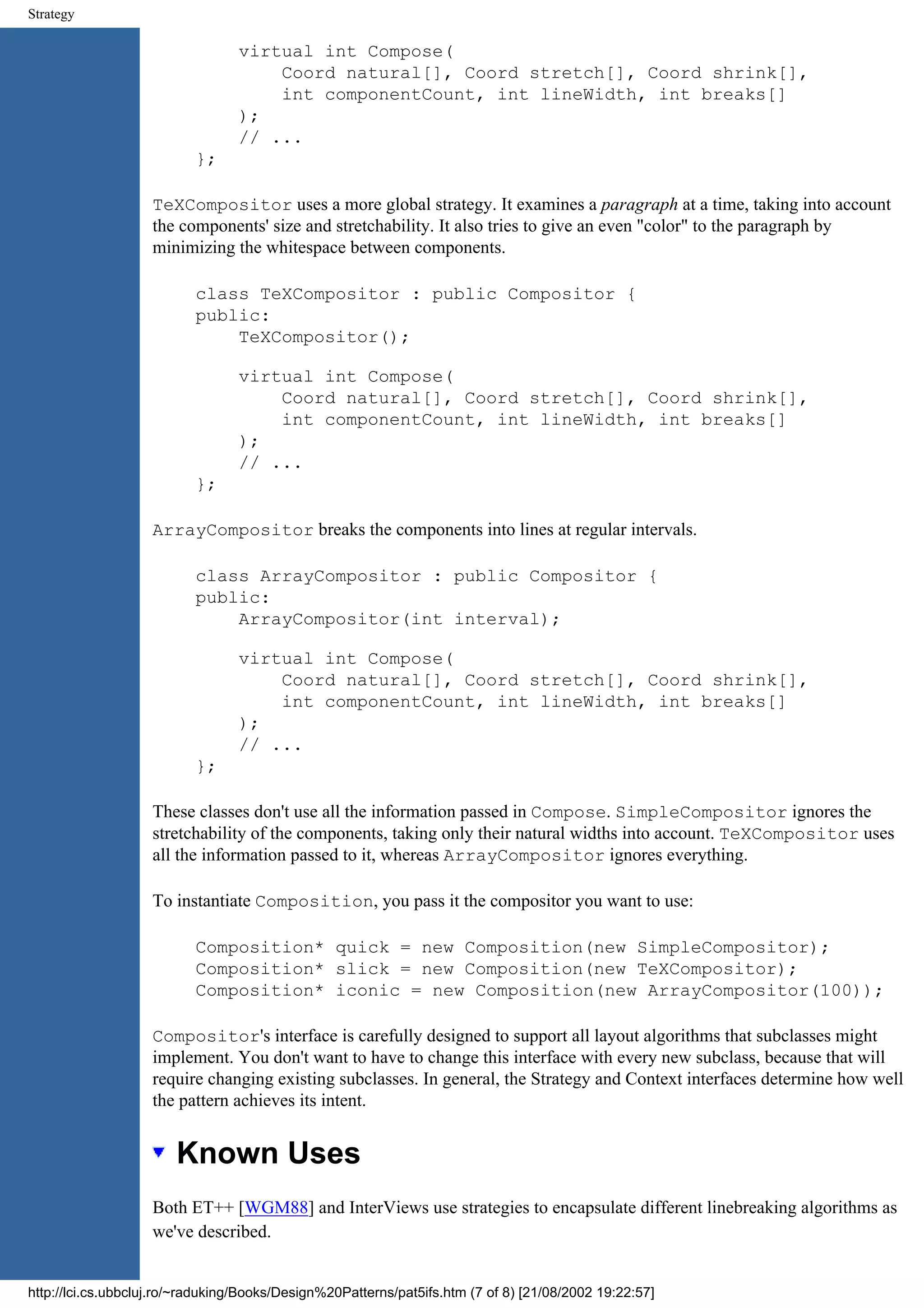 Strategy virtual int Compose( Coord natural[], Coord stretch[], Coord shrink[], int componentCount, int lineWidth, int breaks[] ); // ... }; TeXCompositor uses a more global strategy. It examines a paragraph at a time, taking into account the components' size and stretchability. It also tries to give an even "color" to the paragraph by minimizing the whitespace between components. class TeXCompositor : public Compositor { public: TeXCompositor(); virtual int Compose( Coord natural[], Coord stretch[], Coord shrink[], int componentCount, int lineWidth, int breaks[] ); // ... }; ArrayCompositor breaks the components into lines at regular intervals. class ArrayCompositor : public Compositor { public: ArrayCompositor(int interval); virtual int Compose( Coord natural[], Coord stretch[], Coord shrink[], int componentCount, int lineWidth, int breaks[] ); // ... }; These classes don't use all the information passed in Compose. SimpleCompositor ignores the stretchability of the components, taking only their natural widths into account. TeXCompositor uses all the information passed to it, whereas ArrayCompositor ignores everything. To instantiate Composition, you pass it the compositor you want to use: Composition* quick = new Composition(new SimpleCompositor); Composition* slick = new Composition(new TeXCompositor); Composition* iconic = new Composition(new ArrayCompositor(100)); Compositor's interface is carefully designed to support all layout algorithms that subclasses might implement. You don't want to have to change this interface with every new subclass, because that will require changing existing subclasses. In general, the Strategy and Context interfaces determine how well the pattern achieves its intent. Known Uses Both ET++ [WGM88] and InterViews use strategies to encapsulate different linebreaking algorithms as we've described. http://lci.cs.ubbcluj.ro/~raduking/Books/Design%20Patterns/pat5ifs.htm (7 of 8) [21/08/2002 19:22:57] 