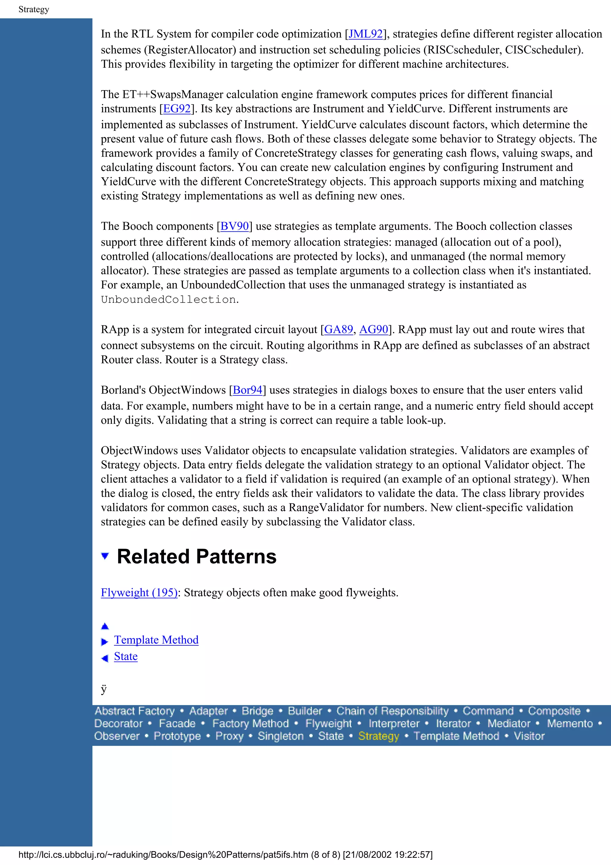 Strategy In the RTL System for compiler code optimization [JML92], strategies define different register allocation schemes (RegisterAllocator) and instruction set scheduling policies (RISCscheduler, CISCscheduler). This provides flexibility in targeting the optimizer for different machine architectures. The ET++SwapsManager calculation engine framework computes prices for different financial instruments [EG92]. Its key abstractions are Instrument and YieldCurve. Different instruments are implemented as subclasses of Instrument. YieldCurve calculates discount factors, which determine the present value of future cash flows. Both of these classes delegate some behavior to Strategy objects. The framework provides a family of ConcreteStrategy classes for generating cash flows, valuing swaps, and calculating discount factors. You can create new calculation engines by configuring Instrument and YieldCurve with the different ConcreteStrategy objects. This approach supports mixing and matching existing Strategy implementations as well as defining new ones. The Booch components [BV90] use strategies as template arguments. The Booch collection classes support three different kinds of memory allocation strategies: managed (allocation out of a pool), controlled (allocations/deallocations are protected by locks), and unmanaged (the normal memory allocator). These strategies are passed as template arguments to a collection class when it's instantiated. For example, an UnboundedCollection that uses the unmanaged strategy is instantiated as UnboundedCollection. RApp is a system for integrated circuit layout [GA89, AG90]. RApp must lay out and route wires that connect subsystems on the circuit. Routing algorithms in RApp are defined as subclasses of an abstract Router class. Router is a Strategy class. Borland's ObjectWindows [Bor94] uses strategies in dialogs boxes to ensure that the user enters valid data. For example, numbers might have to be in a certain range, and a numeric entry field should accept only digits. Validating that a string is correct can require a table look-up. ObjectWindows uses Validator objects to encapsulate validation strategies. Validators are examples of Strategy objects. Data entry fields delegate the validation strategy to an optional Validator object. The client attaches a validator to a field if validation is required (an example of an optional strategy). When the dialog is closed, the entry fields ask their validators to validate the data. The class library provides validators for common cases, such as a RangeValidator for numbers. New client-specific validation strategies can be defined easily by subclassing the Validator class. Related Patterns Flyweight (195): Strategy objects often make good flyweights. Template Method State ÿ http://lci.cs.ubbcluj.ro/~raduking/Books/Design%20Patterns/pat5ifs.htm (8 of 8) [21/08/2002 19:22:57] 