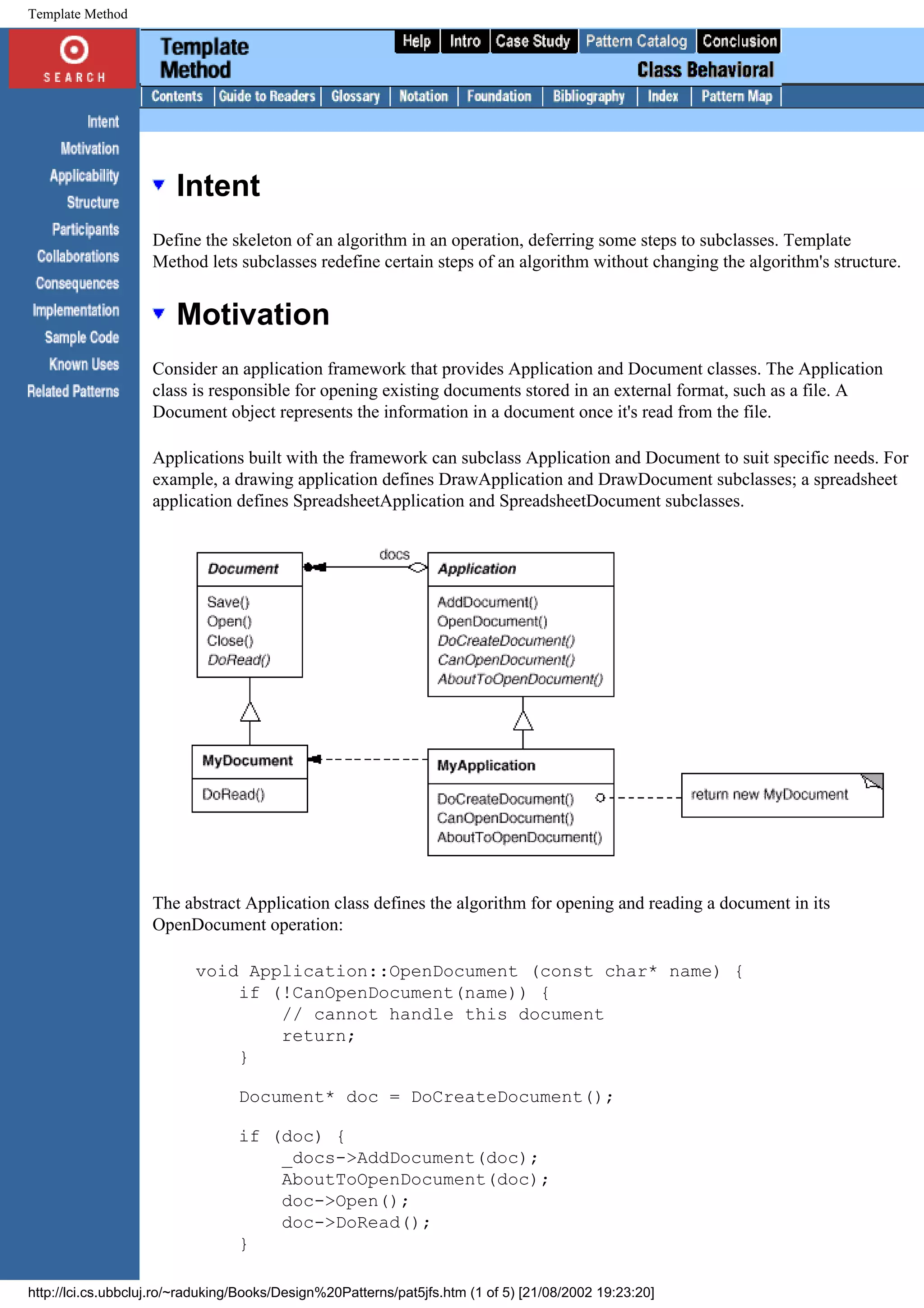 Template Method Intent Define the skeleton of an algorithm in an operation, deferring some steps to subclasses. Template Method lets subclasses redefine certain steps of an algorithm without changing the algorithm's structure. Motivation Consider an application framework that provides Application and Document classes. The Application class is responsible for opening existing documents stored in an external format, such as a file. A Document object represents the information in a document once it's read from the file. Applications built with the framework can subclass Application and Document to suit specific needs. For example, a drawing application defines DrawApplication and DrawDocument subclasses; a spreadsheet application defines SpreadsheetApplication and SpreadsheetDocument subclasses. The abstract Application class defines the algorithm for opening and reading a document in its OpenDocument operation: void Application::OpenDocument (const char* name) { if (!CanOpenDocument(name)) { // cannot handle this document return; } Document* doc = DoCreateDocument(); if (doc) { _docs->AddDocument(doc); AboutToOpenDocument(doc); doc->Open(); doc->DoRead(); } http://lci.cs.ubbcluj.ro/~raduking/Books/Design%20Patterns/pat5jfs.htm (1 of 5) [21/08/2002 19:23:20] 