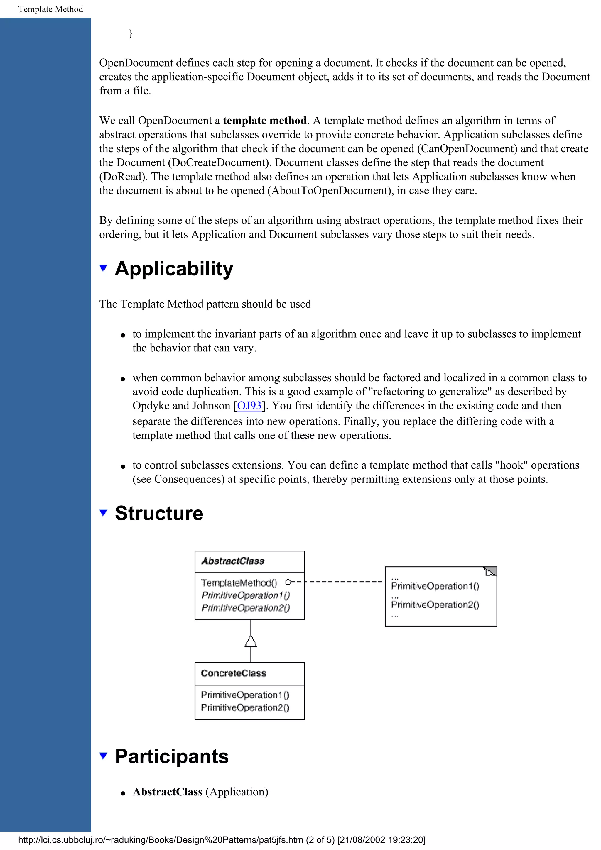 Template Method } OpenDocument defines each step for opening a document. It checks if the document can be opened, creates the application-specific Document object, adds it to its set of documents, and reads the Document from a file. We call OpenDocument a template method. A template method defines an algorithm in terms of abstract operations that subclasses override to provide concrete behavior. Application subclasses define the steps of the algorithm that check if the document can be opened (CanOpenDocument) and that create the Document (DoCreateDocument). Document classes define the step that reads the document (DoRead). The template method also defines an operation that lets Application subclasses know when the document is about to be opened (AboutToOpenDocument), in case they care. By defining some of the steps of an algorithm using abstract operations, the template method fixes their ordering, but it lets Application and Document subclasses vary those steps to suit their needs. Applicability The Template Method pattern should be used q to implement the invariant parts of an algorithm once and leave it up to subclasses to implement the behavior that can vary. q when common behavior among subclasses should be factored and localized in a common class to avoid code duplication. This is a good example of "refactoring to generalize" as described by Opdyke and Johnson [OJ93]. You first identify the differences in the existing code and then separate the differences into new operations. Finally, you replace the differing code with a template method that calls one of these new operations. q to control subclasses extensions. You can define a template method that calls "hook" operations (see Consequences) at specific points, thereby permitting extensions only at those points. Structure Participants q AbstractClass (Application) http://lci.cs.ubbcluj.ro/~raduking/Books/Design%20Patterns/pat5jfs.htm (2 of 5) [21/08/2002 19:23:20] 