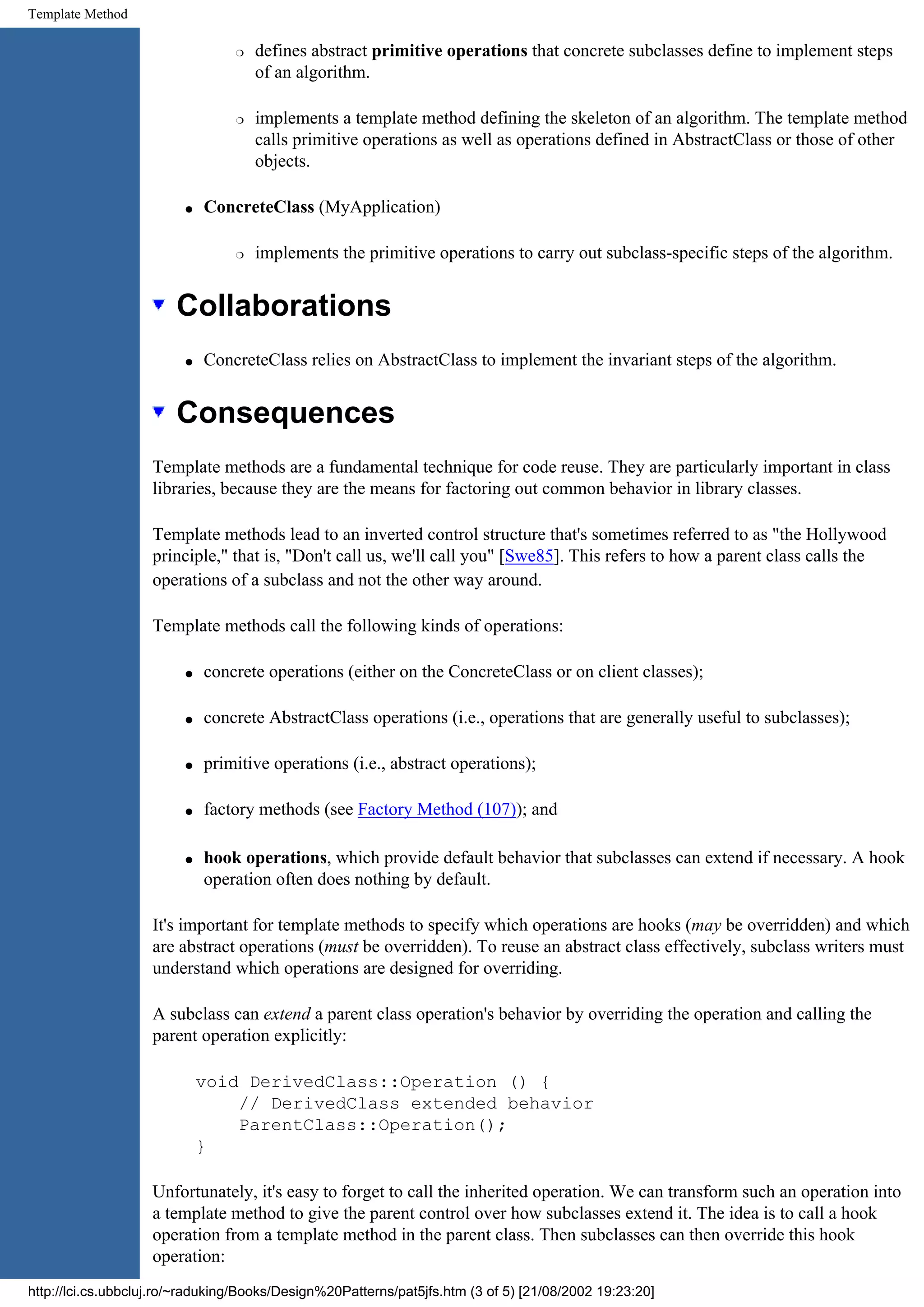 Template Method r defines abstract primitive operations that concrete subclasses define to implement steps of an algorithm. r implements a template method defining the skeleton of an algorithm. The template method calls primitive operations as well as operations defined in AbstractClass or those of other objects. q ConcreteClass (MyApplication) r implements the primitive operations to carry out subclass-specific steps of the algorithm. Collaborations q ConcreteClass relies on AbstractClass to implement the invariant steps of the algorithm. Consequences Template methods are a fundamental technique for code reuse. They are particularly important in class libraries, because they are the means for factoring out common behavior in library classes. Template methods lead to an inverted control structure that's sometimes referred to as "the Hollywood principle," that is, "Don't call us, we'll call you" [Swe85]. This refers to how a parent class calls the operations of a subclass and not the other way around. Template methods call the following kinds of operations: q concrete operations (either on the ConcreteClass or on client classes); q concrete AbstractClass operations (i.e., operations that are generally useful to subclasses); q primitive operations (i.e., abstract operations); q factory methods (see Factory Method (107)); and q hook operations, which provide default behavior that subclasses can extend if necessary. A hook operation often does nothing by default. It's important for template methods to specify which operations are hooks (may be overridden) and which are abstract operations (must be overridden). To reuse an abstract class effectively, subclass writers must understand which operations are designed for overriding. A subclass can extend a parent class operation's behavior by overriding the operation and calling the parent operation explicitly: void DerivedClass::Operation () { // DerivedClass extended behavior ParentClass::Operation(); } Unfortunately, it's easy to forget to call the inherited operation. We can transform such an operation into a template method to give the parent control over how subclasses extend it. The idea is to call a hook operation from a template method in the parent class. Then subclasses can then override this hook operation: http://lci.cs.ubbcluj.ro/~raduking/Books/Design%20Patterns/pat5jfs.htm (3 of 5) [21/08/2002 19:23:20] 