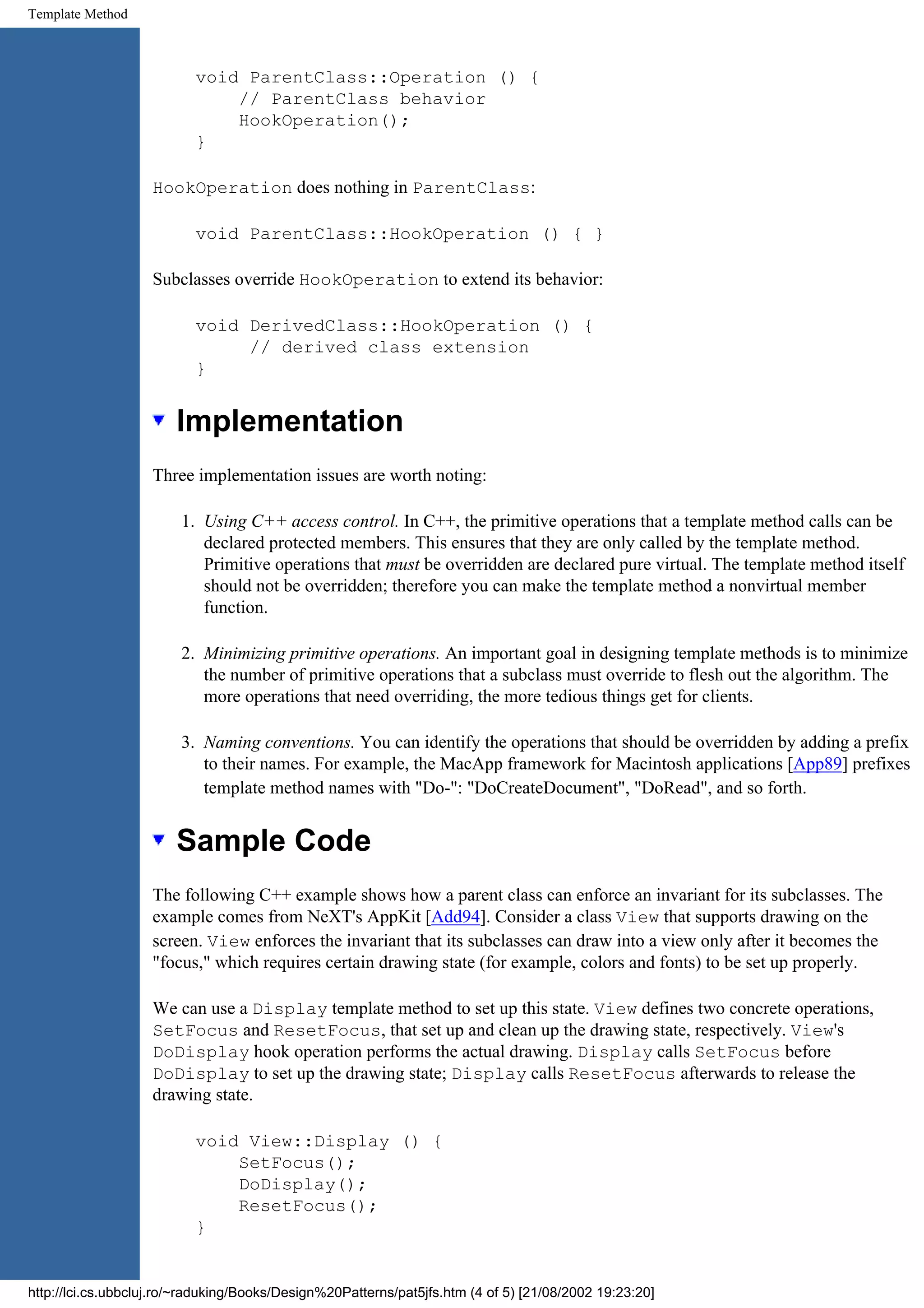 Template Method void ParentClass::Operation () { // ParentClass behavior HookOperation(); } HookOperation does nothing in ParentClass: void ParentClass::HookOperation () { } Subclasses override HookOperation to extend its behavior: void DerivedClass::HookOperation () { // derived class extension } Implementation Three implementation issues are worth noting: 1. Using C++ access control. In C++, the primitive operations that a template method calls can be declared protected members. This ensures that they are only called by the template method. Primitive operations that must be overridden are declared pure virtual. The template method itself should not be overridden; therefore you can make the template method a nonvirtual member function. 2. Minimizing primitive operations. An important goal in designing template methods is to minimize the number of primitive operations that a subclass must override to flesh out the algorithm. The more operations that need overriding, the more tedious things get for clients. 3. Naming conventions. You can identify the operations that should be overridden by adding a prefix to their names. For example, the MacApp framework for Macintosh applications [App89] prefixes template method names with "Do-": "DoCreateDocument", "DoRead", and so forth. Sample Code The following C++ example shows how a parent class can enforce an invariant for its subclasses. The example comes from NeXT's AppKit [Add94]. Consider a class View that supports drawing on the screen. View enforces the invariant that its subclasses can draw into a view only after it becomes the "focus," which requires certain drawing state (for example, colors and fonts) to be set up properly. We can use a Display template method to set up this state. View defines two concrete operations, SetFocus and ResetFocus, that set up and clean up the drawing state, respectively. View's DoDisplay hook operation performs the actual drawing. Display calls SetFocus before DoDisplay to set up the drawing state; Display calls ResetFocus afterwards to release the drawing state. void View::Display () { SetFocus(); DoDisplay(); ResetFocus(); } http://lci.cs.ubbcluj.ro/~raduking/Books/Design%20Patterns/pat5jfs.htm (4 of 5) [21/08/2002 19:23:20] 
