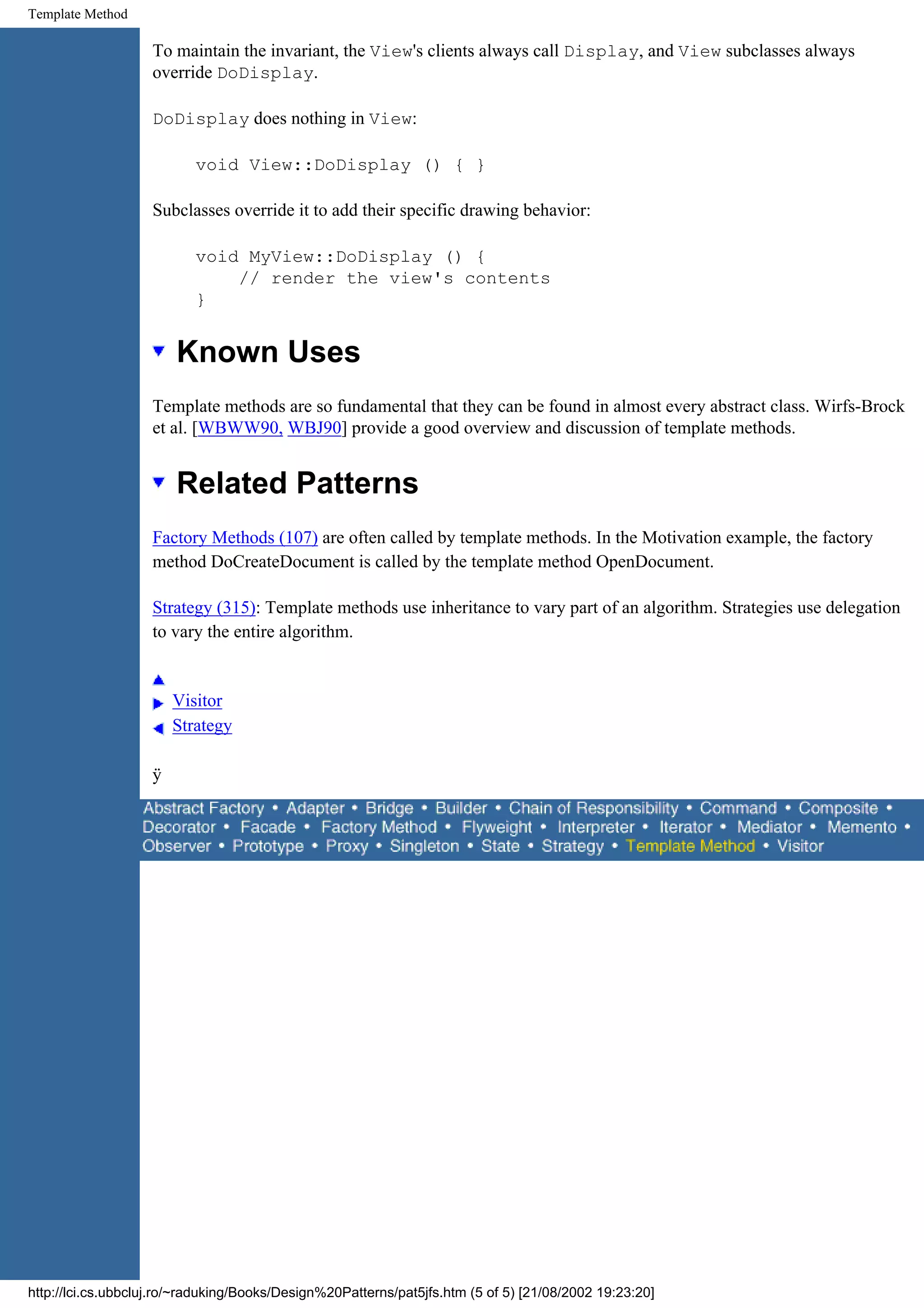 Template Method To maintain the invariant, the View's clients always call Display, and View subclasses always override DoDisplay. DoDisplay does nothing in View: void View::DoDisplay () { } Subclasses override it to add their specific drawing behavior: void MyView::DoDisplay () { // render the view's contents } Known Uses Template methods are so fundamental that they can be found in almost every abstract class. Wirfs-Brock et al. [WBWW90, WBJ90] provide a good overview and discussion of template methods. Related Patterns Factory Methods (107) are often called by template methods. In the Motivation example, the factory method DoCreateDocument is called by the template method OpenDocument. Strategy (315): Template methods use inheritance to vary part of an algorithm. Strategies use delegation to vary the entire algorithm. Visitor Strategy ÿ http://lci.cs.ubbcluj.ro/~raduking/Books/Design%20Patterns/pat5jfs.htm (5 of 5) [21/08/2002 19:23:20] 