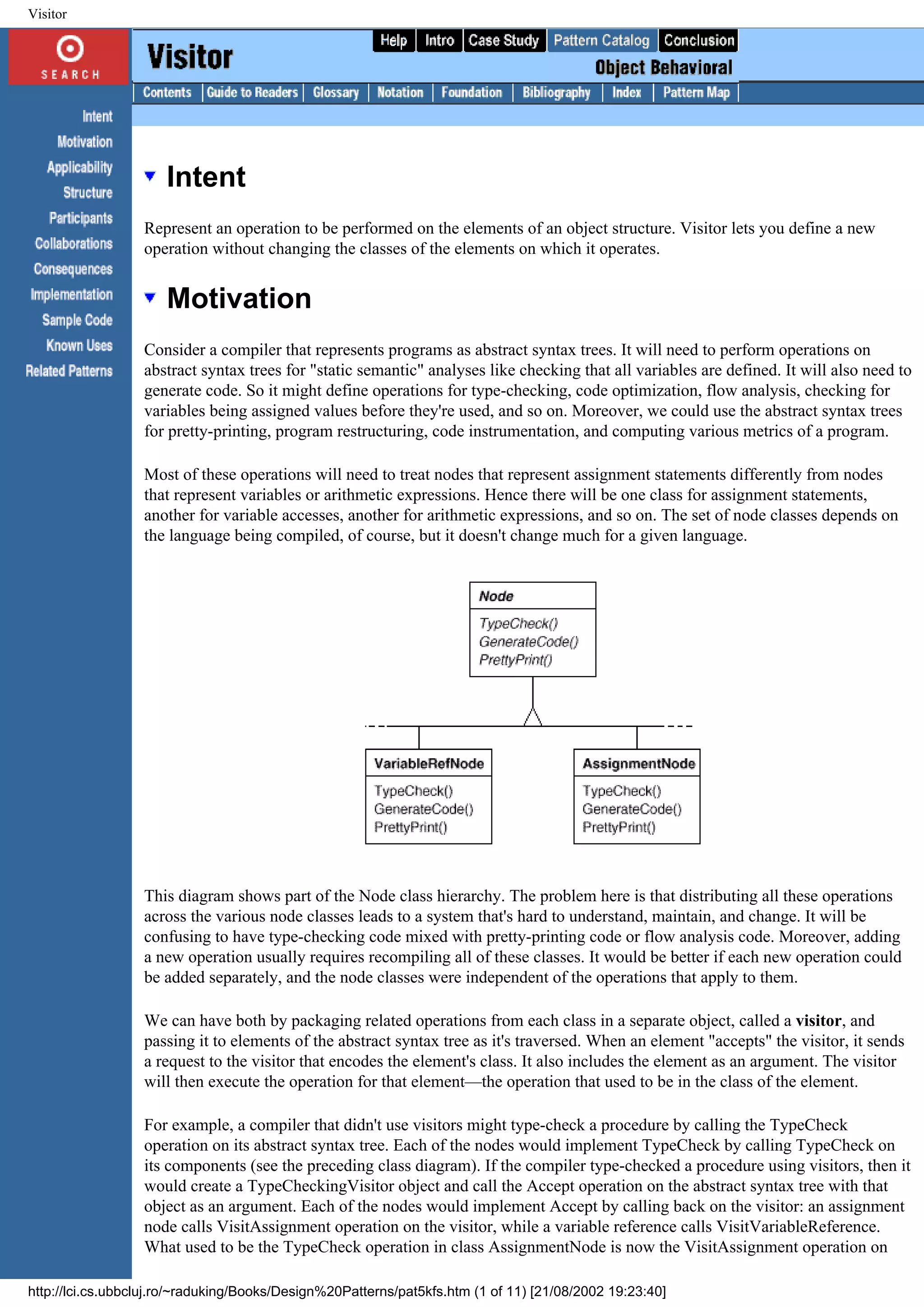 Visitor Intent Represent an operation to be performed on the elements of an object structure. Visitor lets you define a new operation without changing the classes of the elements on which it operates. Motivation Consider a compiler that represents programs as abstract syntax trees. It will need to perform operations on abstract syntax trees for "static semantic" analyses like checking that all variables are defined. It will also need to generate code. So it might define operations for type-checking, code optimization, flow analysis, checking for variables being assigned values before they're used, and so on. Moreover, we could use the abstract syntax trees for pretty-printing, program restructuring, code instrumentation, and computing various metrics of a program. Most of these operations will need to treat nodes that represent assignment statements differently from nodes that represent variables or arithmetic expressions. Hence there will be one class for assignment statements, another for variable accesses, another for arithmetic expressions, and so on. The set of node classes depends on the language being compiled, of course, but it doesn't change much for a given language. This diagram shows part of the Node class hierarchy. The problem here is that distributing all these operations across the various node classes leads to a system that's hard to understand, maintain, and change. It will be confusing to have type-checking code mixed with pretty-printing code or flow analysis code. Moreover, adding a new operation usually requires recompiling all of these classes. It would be better if each new operation could be added separately, and the node classes were independent of the operations that apply to them. We can have both by packaging related operations from each class in a separate object, called a visitor, and passing it to elements of the abstract syntax tree as it's traversed. When an element "accepts" the visitor, it sends a request to the visitor that encodes the element's class. It also includes the element as an argument. The visitor will then execute the operation for that element—the operation that used to be in the class of the element. For example, a compiler that didn't use visitors might type-check a procedure by calling the TypeCheck operation on its abstract syntax tree. Each of the nodes would implement TypeCheck by calling TypeCheck on its components (see the preceding class diagram). If the compiler type-checked a procedure using visitors, then it would create a TypeCheckingVisitor object and call the Accept operation on the abstract syntax tree with that object as an argument. Each of the nodes would implement Accept by calling back on the visitor: an assignment node calls VisitAssignment operation on the visitor, while a variable reference calls VisitVariableReference. What used to be the TypeCheck operation in class AssignmentNode is now the VisitAssignment operation on http://lci.cs.ubbcluj.ro/~raduking/Books/Design%20Patterns/pat5kfs.htm (1 of 11) [21/08/2002 19:23:40] 