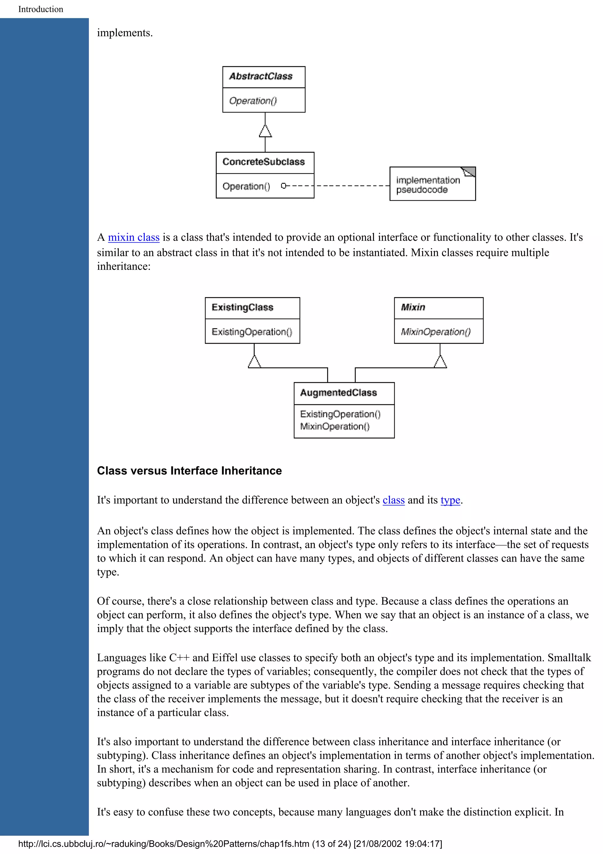 Introduction implements. A mixin class is a class that's intended to provide an optional interface or functionality to other classes. It's similar to an abstract class in that it's not intended to be instantiated. Mixin classes require multiple inheritance: Class versus Interface Inheritance It's important to understand the difference between an object's class and its type. An object's class defines how the object is implemented. The class defines the object's internal state and the implementation of its operations. In contrast, an object's type only refers to its interface—the set of requests to which it can respond. An object can have many types, and objects of different classes can have the same type. Of course, there's a close relationship between class and type. Because a class defines the operations an object can perform, it also defines the object's type. When we say that an object is an instance of a class, we imply that the object supports the interface defined by the class. Languages like C++ and Eiffel use classes to specify both an object's type and its implementation. Smalltalk programs do not declare the types of variables; consequently, the compiler does not check that the types of objects assigned to a variable are subtypes of the variable's type. Sending a message requires checking that the class of the receiver implements the message, but it doesn't require checking that the receiver is an instance of a particular class. It's also important to understand the difference between class inheritance and interface inheritance (or subtyping). Class inheritance defines an object's implementation in terms of another object's implementation. In short, it's a mechanism for code and representation sharing. In contrast, interface inheritance (or subtyping) describes when an object can be used in place of another. It's easy to confuse these two concepts, because many languages don't make the distinction explicit. In http://lci.cs.ubbcluj.ro/~raduking/Books/Design%20Patterns/chap1fs.htm (13 of 24) [21/08/2002 19:04:17] 