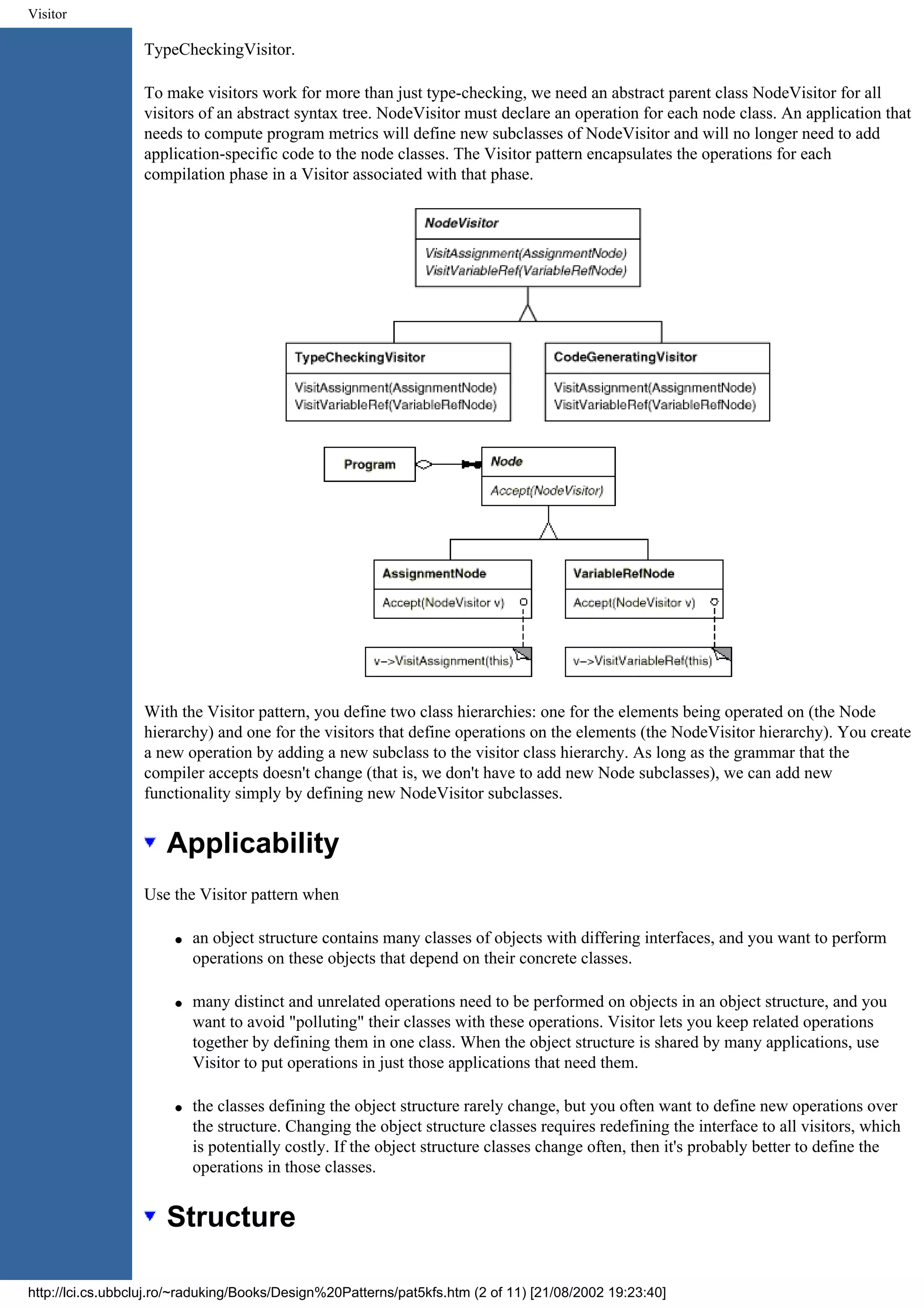 Visitor TypeCheckingVisitor. To make visitors work for more than just type-checking, we need an abstract parent class NodeVisitor for all visitors of an abstract syntax tree. NodeVisitor must declare an operation for each node class. An application that needs to compute program metrics will define new subclasses of NodeVisitor and will no longer need to add application-specific code to the node classes. The Visitor pattern encapsulates the operations for each compilation phase in a Visitor associated with that phase. With the Visitor pattern, you define two class hierarchies: one for the elements being operated on (the Node hierarchy) and one for the visitors that define operations on the elements (the NodeVisitor hierarchy). You create a new operation by adding a new subclass to the visitor class hierarchy. As long as the grammar that the compiler accepts doesn't change (that is, we don't have to add new Node subclasses), we can add new functionality simply by defining new NodeVisitor subclasses. Applicability Use the Visitor pattern when q an object structure contains many classes of objects with differing interfaces, and you want to perform operations on these objects that depend on their concrete classes. q many distinct and unrelated operations need to be performed on objects in an object structure, and you want to avoid "polluting" their classes with these operations. Visitor lets you keep related operations together by defining them in one class. When the object structure is shared by many applications, use Visitor to put operations in just those applications that need them. q the classes defining the object structure rarely change, but you often want to define new operations over the structure. Changing the object structure classes requires redefining the interface to all visitors, which is potentially costly. If the object structure classes change often, then it's probably better to define the operations in those classes. Structure http://lci.cs.ubbcluj.ro/~raduking/Books/Design%20Patterns/pat5kfs.htm (2 of 11) [21/08/2002 19:23:40] 