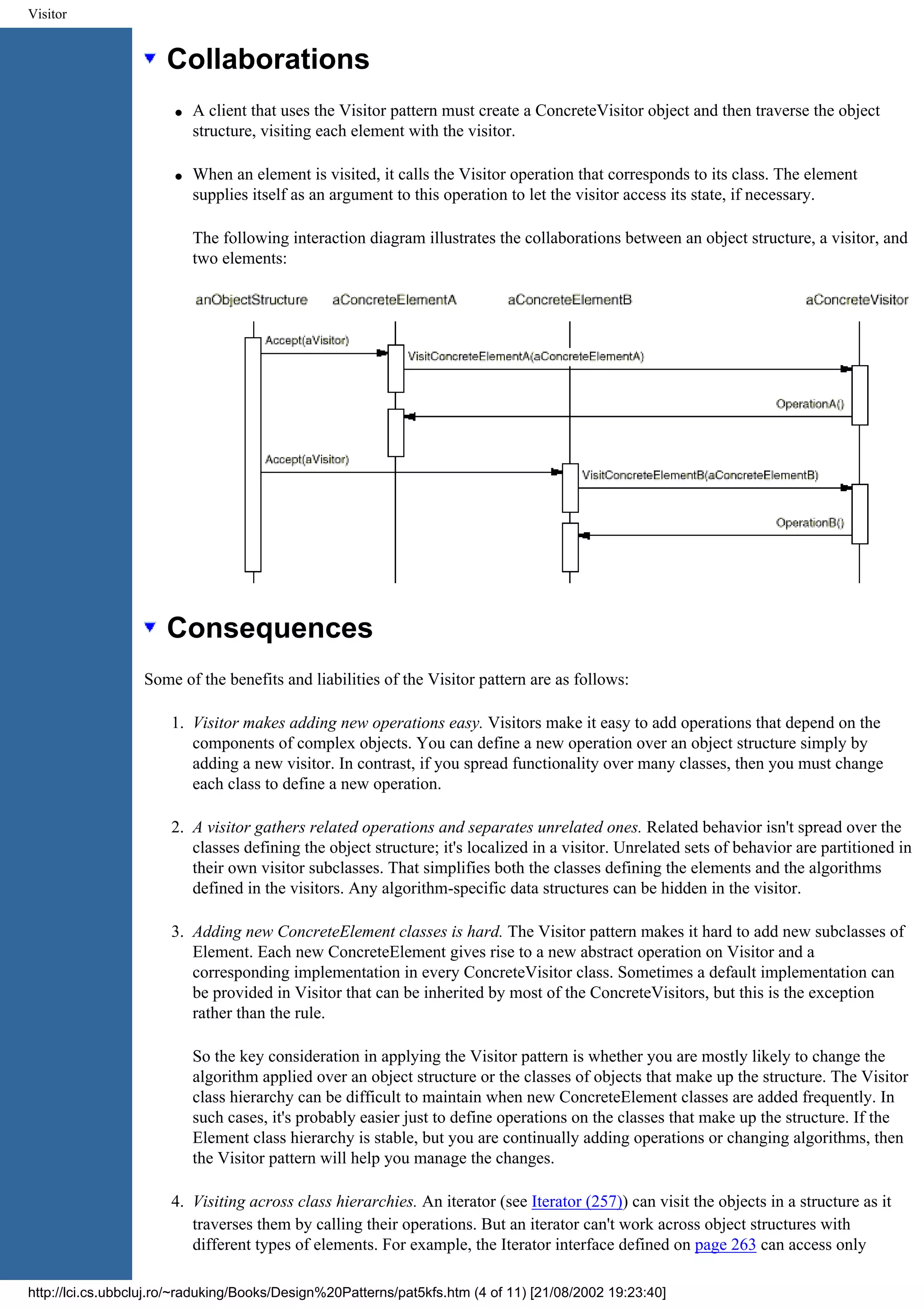 Visitor Collaborations q A client that uses the Visitor pattern must create a ConcreteVisitor object and then traverse the object structure, visiting each element with the visitor. q When an element is visited, it calls the Visitor operation that corresponds to its class. The element supplies itself as an argument to this operation to let the visitor access its state, if necessary. The following interaction diagram illustrates the collaborations between an object structure, a visitor, and two elements: Consequences Some of the benefits and liabilities of the Visitor pattern are as follows: 1. Visitor makes adding new operations easy. Visitors make it easy to add operations that depend on the components of complex objects. You can define a new operation over an object structure simply by adding a new visitor. In contrast, if you spread functionality over many classes, then you must change each class to define a new operation. 2. A visitor gathers related operations and separates unrelated ones. Related behavior isn't spread over the classes defining the object structure; it's localized in a visitor. Unrelated sets of behavior are partitioned in their own visitor subclasses. That simplifies both the classes defining the elements and the algorithms defined in the visitors. Any algorithm-specific data structures can be hidden in the visitor. 3. Adding new ConcreteElement classes is hard. The Visitor pattern makes it hard to add new subclasses of Element. Each new ConcreteElement gives rise to a new abstract operation on Visitor and a corresponding implementation in every ConcreteVisitor class. Sometimes a default implementation can be provided in Visitor that can be inherited by most of the ConcreteVisitors, but this is the exception rather than the rule. So the key consideration in applying the Visitor pattern is whether you are mostly likely to change the algorithm applied over an object structure or the classes of objects that make up the structure. The Visitor class hierarchy can be difficult to maintain when new ConcreteElement classes are added frequently. In such cases, it's probably easier just to define operations on the classes that make up the structure. If the Element class hierarchy is stable, but you are continually adding operations or changing algorithms, then the Visitor pattern will help you manage the changes. 4. Visiting across class hierarchies. An iterator (see Iterator (257)) can visit the objects in a structure as it traverses them by calling their operations. But an iterator can't work across object structures with different types of elements. For example, the Iterator interface defined on page 263 can access only http://lci.cs.ubbcluj.ro/~raduking/Books/Design%20Patterns/pat5kfs.htm (4 of 11) [21/08/2002 19:23:40] 