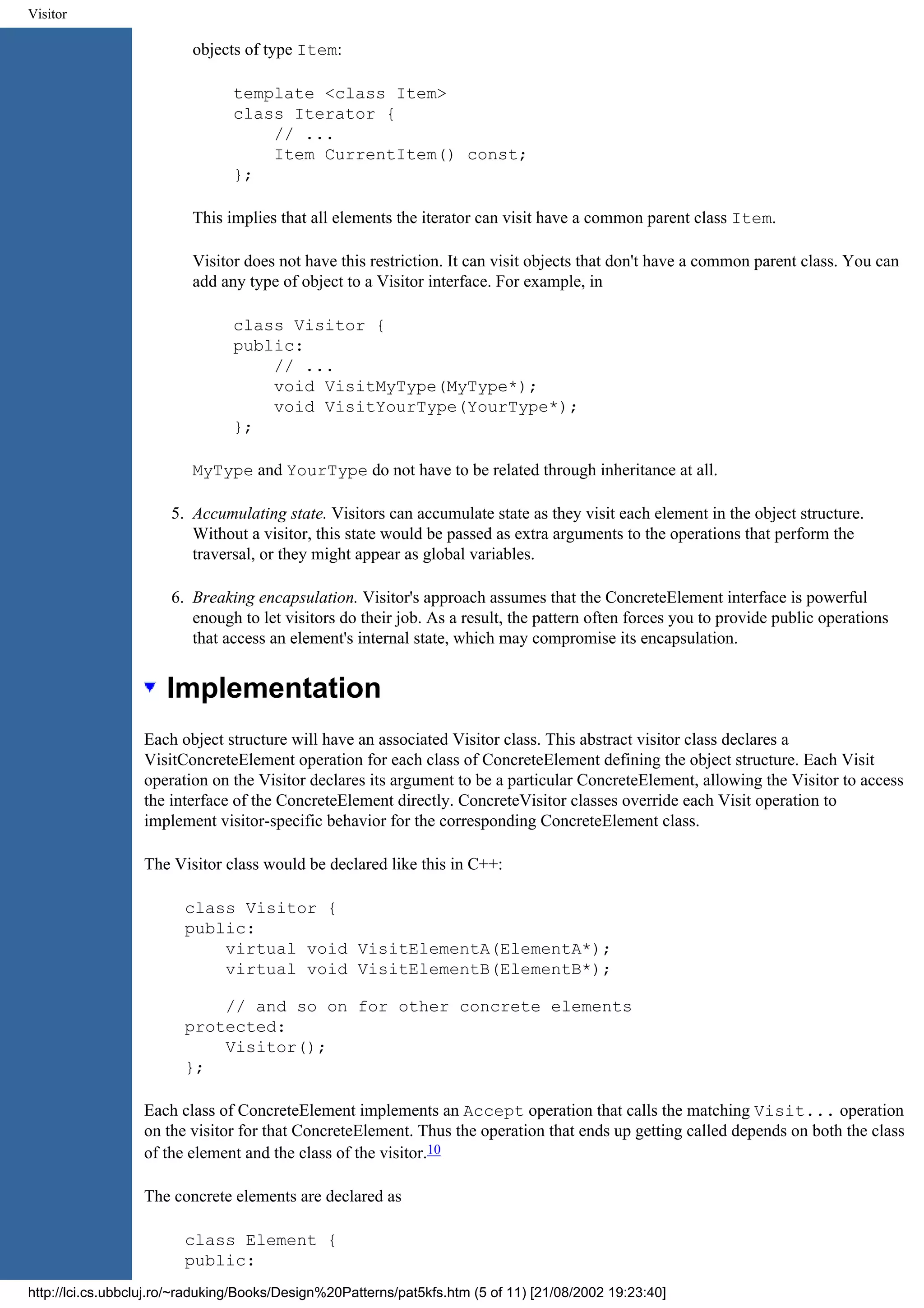 Visitor objects of type Item: template <class Item> class Iterator { // ... Item CurrentItem() const; }; This implies that all elements the iterator can visit have a common parent class Item. Visitor does not have this restriction. It can visit objects that don't have a common parent class. You can add any type of object to a Visitor interface. For example, in class Visitor { public: // ... void VisitMyType(MyType*); void VisitYourType(YourType*); }; MyType and YourType do not have to be related through inheritance at all. 5. Accumulating state. Visitors can accumulate state as they visit each element in the object structure. Without a visitor, this state would be passed as extra arguments to the operations that perform the traversal, or they might appear as global variables. 6. Breaking encapsulation. Visitor's approach assumes that the ConcreteElement interface is powerful enough to let visitors do their job. As a result, the pattern often forces you to provide public operations that access an element's internal state, which may compromise its encapsulation. Implementation Each object structure will have an associated Visitor class. This abstract visitor class declares a VisitConcreteElement operation for each class of ConcreteElement defining the object structure. Each Visit operation on the Visitor declares its argument to be a particular ConcreteElement, allowing the Visitor to access the interface of the ConcreteElement directly. ConcreteVisitor classes override each Visit operation to implement visitor-specific behavior for the corresponding ConcreteElement class. The Visitor class would be declared like this in C++: class Visitor { public: virtual void VisitElementA(ElementA*); virtual void VisitElementB(ElementB*); // and so on for other concrete elements protected: Visitor(); }; Each class of ConcreteElement implements an Accept operation that calls the matching Visit... operation on the visitor for that ConcreteElement. Thus the operation that ends up getting called depends on both the class of the element and the class of the visitor.10 The concrete elements are declared as class Element { public: http://lci.cs.ubbcluj.ro/~raduking/Books/Design%20Patterns/pat5kfs.htm (5 of 11) [21/08/2002 19:23:40] 