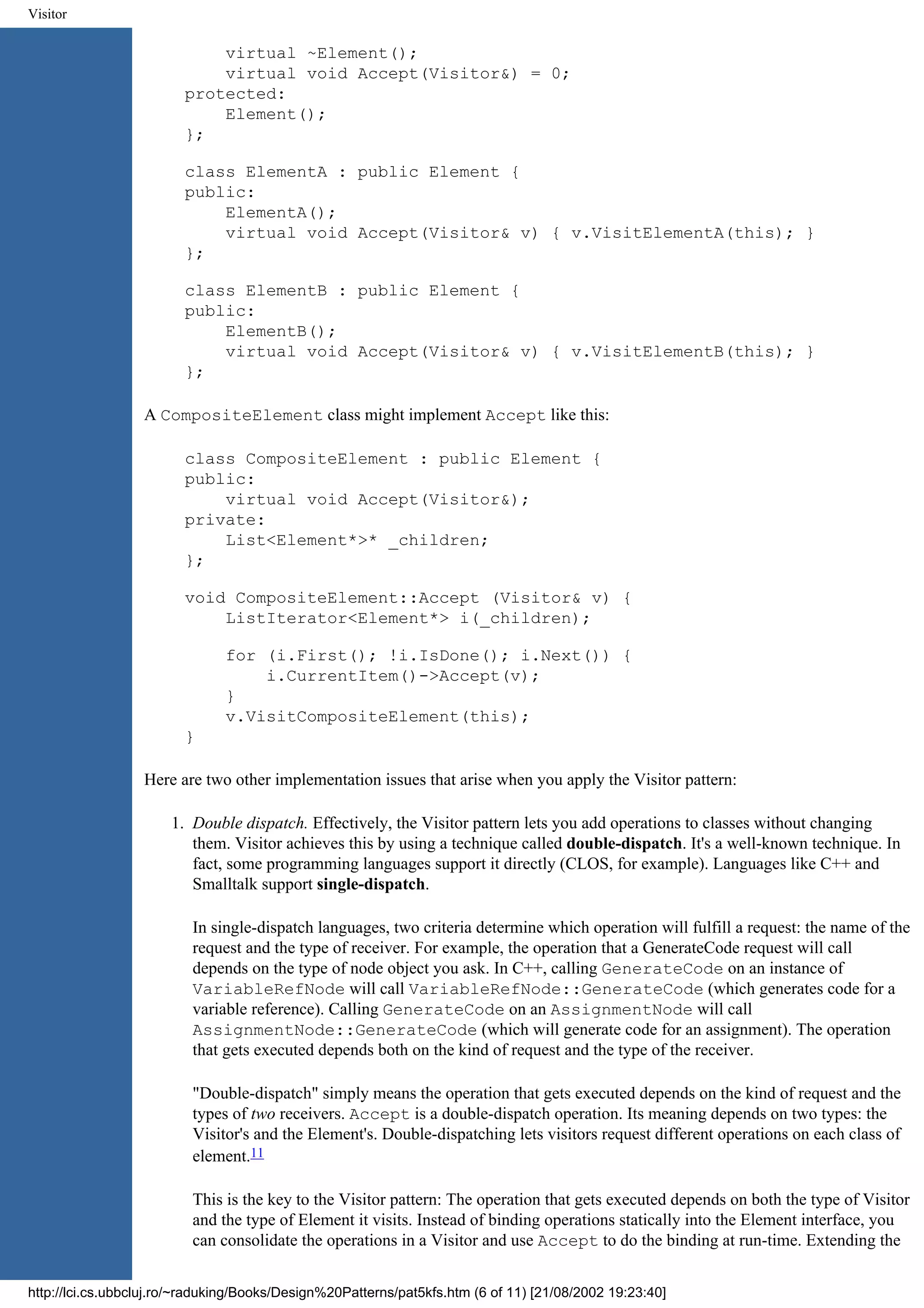 Visitor virtual ~Element(); virtual void Accept(Visitor&) = 0; protected: Element(); }; class ElementA : public Element { public: ElementA(); virtual void Accept(Visitor& v) { v.VisitElementA(this); } }; class ElementB : public Element { public: ElementB(); virtual void Accept(Visitor& v) { v.VisitElementB(this); } }; A CompositeElement class might implement Accept like this: class CompositeElement : public Element { public: virtual void Accept(Visitor&); private: List<Element*>* _children; }; void CompositeElement::Accept (Visitor& v) { ListIterator<Element*> i(_children); for (i.First(); !i.IsDone(); i.Next()) { i.CurrentItem()->Accept(v); } v.VisitCompositeElement(this); } Here are two other implementation issues that arise when you apply the Visitor pattern: 1. Double dispatch. Effectively, the Visitor pattern lets you add operations to classes without changing them. Visitor achieves this by using a technique called double-dispatch. It's a well-known technique. In fact, some programming languages support it directly (CLOS, for example). Languages like C++ and Smalltalk support single-dispatch. In single-dispatch languages, two criteria determine which operation will fulfill a request: the name of the request and the type of receiver. For example, the operation that a GenerateCode request will call depends on the type of node object you ask. In C++, calling GenerateCode on an instance of VariableRefNode will call VariableRefNode::GenerateCode (which generates code for a variable reference). Calling GenerateCode on an AssignmentNode will call AssignmentNode::GenerateCode (which will generate code for an assignment). The operation that gets executed depends both on the kind of request and the type of the receiver. "Double-dispatch" simply means the operation that gets executed depends on the kind of request and the types of two receivers. Accept is a double-dispatch operation. Its meaning depends on two types: the Visitor's and the Element's. Double-dispatching lets visitors request different operations on each class of element.11 This is the key to the Visitor pattern: The operation that gets executed depends on both the type of Visitor and the type of Element it visits. Instead of binding operations statically into the Element interface, you can consolidate the operations in a Visitor and use Accept to do the binding at run-time. Extending the http://lci.cs.ubbcluj.ro/~raduking/Books/Design%20Patterns/pat5kfs.htm (6 of 11) [21/08/2002 19:23:40] 