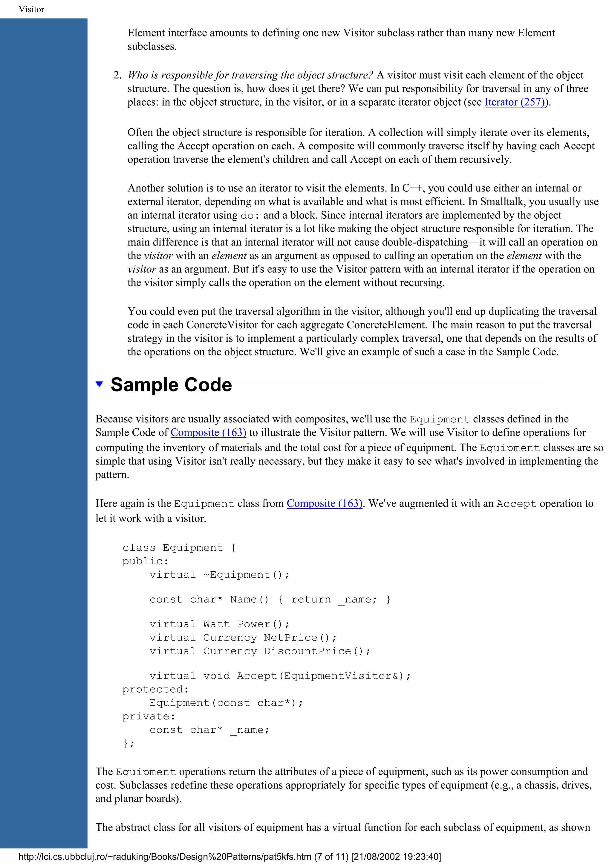 Visitor Element interface amounts to defining one new Visitor subclass rather than many new Element subclasses. 2. Who is responsible for traversing the object structure? A visitor must visit each element of the object structure. The question is, how does it get there? We can put responsibility for traversal in any of three places: in the object structure, in the visitor, or in a separate iterator object (see Iterator (257)). Often the object structure is responsible for iteration. A collection will simply iterate over its elements, calling the Accept operation on each. A composite will commonly traverse itself by having each Accept operation traverse the element's children and call Accept on each of them recursively. Another solution is to use an iterator to visit the elements. In C++, you could use either an internal or external iterator, depending on what is available and what is most efficient. In Smalltalk, you usually use an internal iterator using do: and a block. Since internal iterators are implemented by the object structure, using an internal iterator is a lot like making the object structure responsible for iteration. The main difference is that an internal iterator will not cause double-dispatching—it will call an operation on the visitor with an element as an argument as opposed to calling an operation on the element with the visitor as an argument. But it's easy to use the Visitor pattern with an internal iterator if the operation on the visitor simply calls the operation on the element without recursing. You could even put the traversal algorithm in the visitor, although you'll end up duplicating the traversal code in each ConcreteVisitor for each aggregate ConcreteElement. The main reason to put the traversal strategy in the visitor is to implement a particularly complex traversal, one that depends on the results of the operations on the object structure. We'll give an example of such a case in the Sample Code. Sample Code Because visitors are usually associated with composites, we'll use the Equipment classes defined in the Sample Code of Composite (163) to illustrate the Visitor pattern. We will use Visitor to define operations for computing the inventory of materials and the total cost for a piece of equipment. The Equipment classes are so simple that using Visitor isn't really necessary, but they make it easy to see what's involved in implementing the pattern. Here again is the Equipment class from Composite (163). We've augmented it with an Accept operation to let it work with a visitor. class Equipment { public: virtual ~Equipment(); const char* Name() { return _name; } virtual Watt Power(); virtual Currency NetPrice(); virtual Currency DiscountPrice(); virtual void Accept(EquipmentVisitor&); protected: Equipment(const char*); private: const char* _name; }; The Equipment operations return the attributes of a piece of equipment, such as its power consumption and cost. Subclasses redefine these operations appropriately for specific types of equipment (e.g., a chassis, drives, and planar boards). The abstract class for all visitors of equipment has a virtual function for each subclass of equipment, as shown http://lci.cs.ubbcluj.ro/~raduking/Books/Design%20Patterns/pat5kfs.htm (7 of 11) [21/08/2002 19:23:40] 