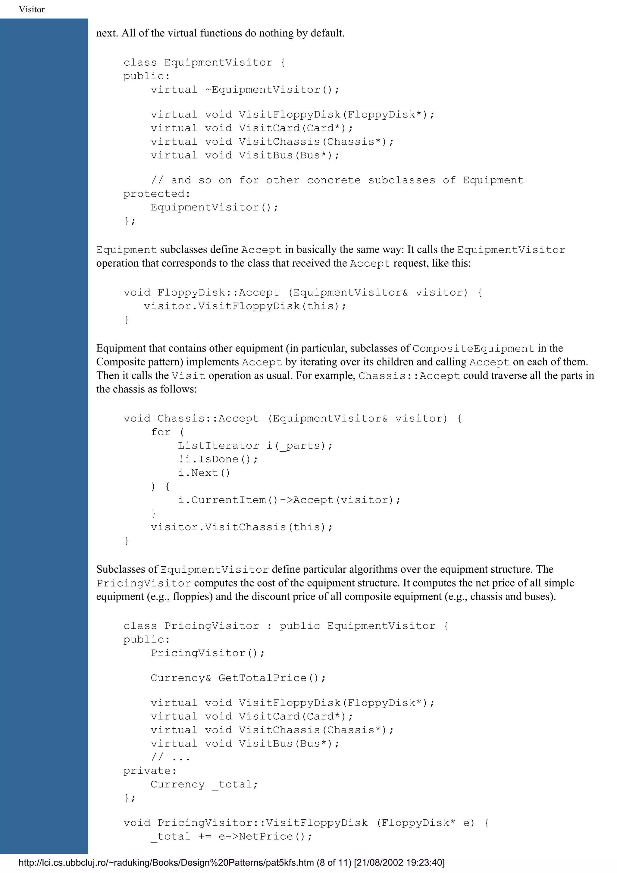 Visitor next. All of the virtual functions do nothing by default. class EquipmentVisitor { public: virtual ~EquipmentVisitor(); virtual void VisitFloppyDisk(FloppyDisk*); virtual void VisitCard(Card*); virtual void VisitChassis(Chassis*); virtual void VisitBus(Bus*); // and so on for other concrete subclasses of Equipment protected: EquipmentVisitor(); }; Equipment subclasses define Accept in basically the same way: It calls the EquipmentVisitor operation that corresponds to the class that received the Accept request, like this: void FloppyDisk::Accept (EquipmentVisitor& visitor) { visitor.VisitFloppyDisk(this); } Equipment that contains other equipment (in particular, subclasses of CompositeEquipment in the Composite pattern) implements Accept by iterating over its children and calling Accept on each of them. Then it calls the Visit operation as usual. For example, Chassis::Accept could traverse all the parts in the chassis as follows: void Chassis::Accept (EquipmentVisitor& visitor) { for ( ListIterator i(_parts); !i.IsDone(); i.Next() ) { i.CurrentItem()->Accept(visitor); } visitor.VisitChassis(this); } Subclasses of EquipmentVisitor define particular algorithms over the equipment structure. The PricingVisitor computes the cost of the equipment structure. It computes the net price of all simple equipment (e.g., floppies) and the discount price of all composite equipment (e.g., chassis and buses). class PricingVisitor : public EquipmentVisitor { public: PricingVisitor(); Currency& GetTotalPrice(); virtual void VisitFloppyDisk(FloppyDisk*); virtual void VisitCard(Card*); virtual void VisitChassis(Chassis*); virtual void VisitBus(Bus*); // ... private: Currency _total; }; void PricingVisitor::VisitFloppyDisk (FloppyDisk* e) { _total += e->NetPrice(); http://lci.cs.ubbcluj.ro/~raduking/Books/Design%20Patterns/pat5kfs.htm (8 of 11) [21/08/2002 19:23:40] 