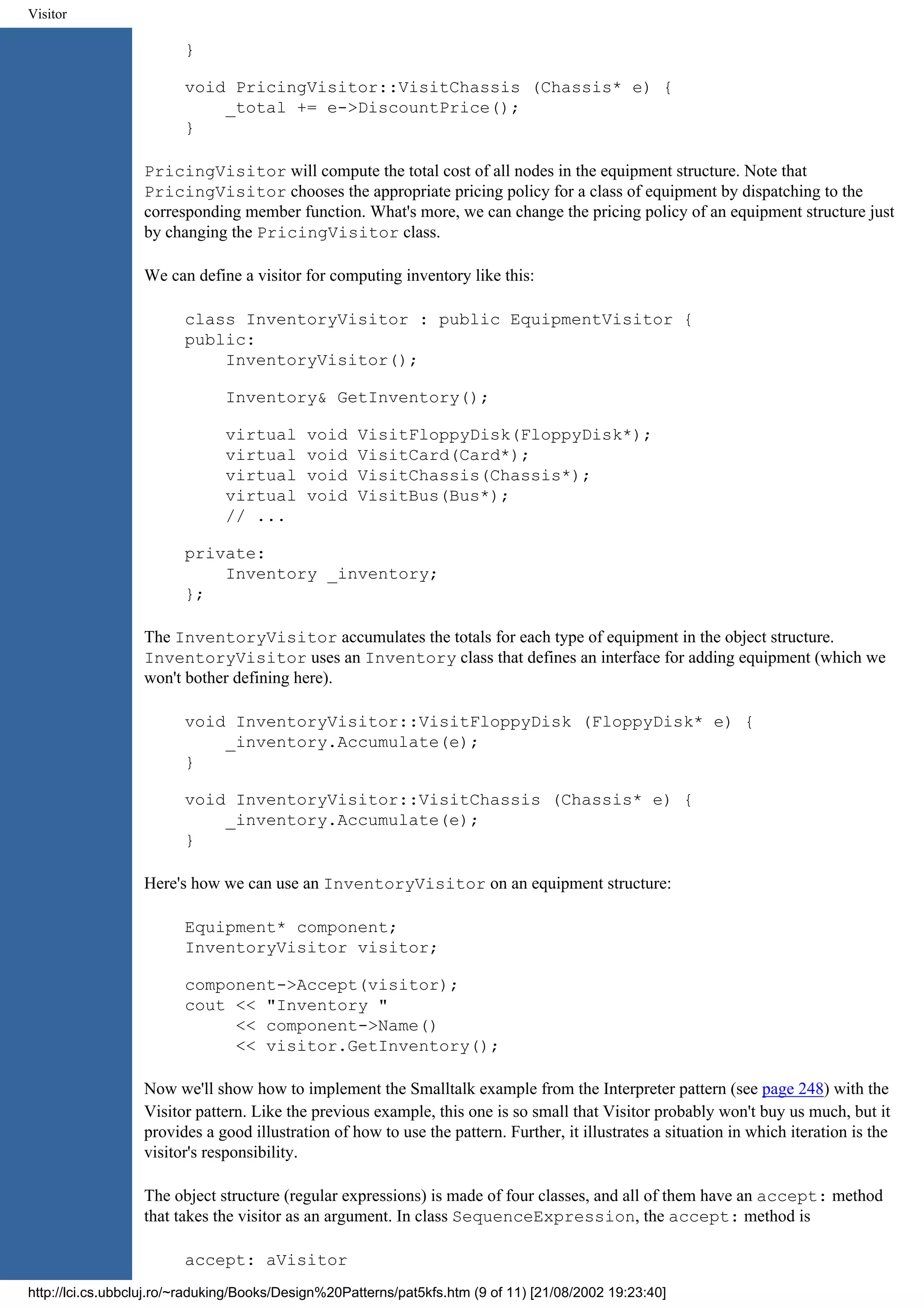Visitor } void PricingVisitor::VisitChassis (Chassis* e) { _total += e->DiscountPrice(); } PricingVisitor will compute the total cost of all nodes in the equipment structure. Note that PricingVisitor chooses the appropriate pricing policy for a class of equipment by dispatching to the corresponding member function. What's more, we can change the pricing policy of an equipment structure just by changing the PricingVisitor class. We can define a visitor for computing inventory like this: class InventoryVisitor : public EquipmentVisitor { public: InventoryVisitor(); Inventory& GetInventory(); virtual void VisitFloppyDisk(FloppyDisk*); virtual void VisitCard(Card*); virtual void VisitChassis(Chassis*); virtual void VisitBus(Bus*); // ... private: Inventory _inventory; }; The InventoryVisitor accumulates the totals for each type of equipment in the object structure. InventoryVisitor uses an Inventory class that defines an interface for adding equipment (which we won't bother defining here). void InventoryVisitor::VisitFloppyDisk (FloppyDisk* e) { _inventory.Accumulate(e); } void InventoryVisitor::VisitChassis (Chassis* e) { _inventory.Accumulate(e); } Here's how we can use an InventoryVisitor on an equipment structure: Equipment* component; InventoryVisitor visitor; component->Accept(visitor); cout << "Inventory " << component->Name() << visitor.GetInventory(); Now we'll show how to implement the Smalltalk example from the Interpreter pattern (see page 248) with the Visitor pattern. Like the previous example, this one is so small that Visitor probably won't buy us much, but it provides a good illustration of how to use the pattern. Further, it illustrates a situation in which iteration is the visitor's responsibility. The object structure (regular expressions) is made of four classes, and all of them have an accept: method that takes the visitor as an argument. In class SequenceExpression, the accept: method is accept: aVisitor http://lci.cs.ubbcluj.ro/~raduking/Books/Design%20Patterns/pat5kfs.htm (9 of 11) [21/08/2002 19:23:40] 