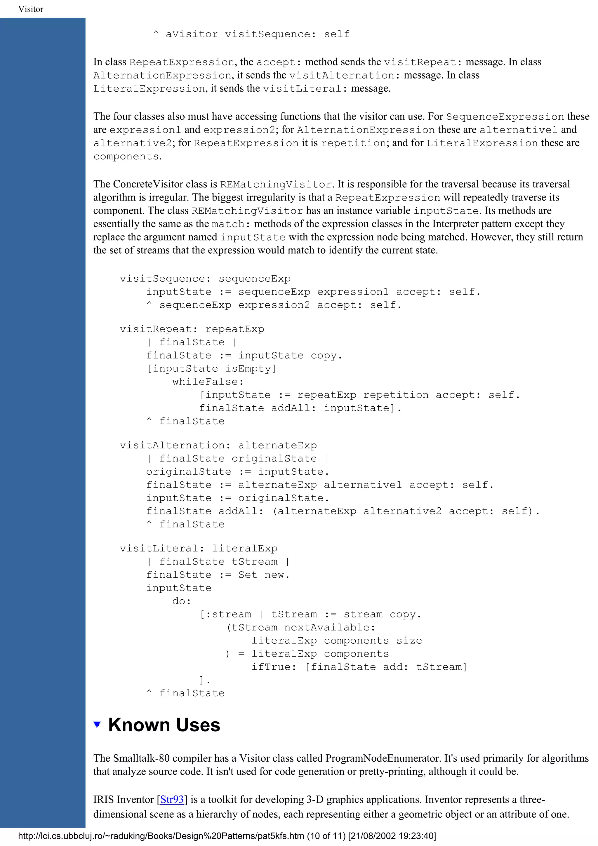 Visitor ^ aVisitor visitSequence: self In class RepeatExpression, the accept: method sends the visitRepeat: message. In class AlternationExpression, it sends the visitAlternation: message. In class LiteralExpression, it sends the visitLiteral: message. The four classes also must have accessing functions that the visitor can use. For SequenceExpression these are expression1 and expression2; for AlternationExpression these are alternative1 and alternative2; for RepeatExpression it is repetition; and for LiteralExpression these are components. The ConcreteVisitor class is REMatchingVisitor. It is responsible for the traversal because its traversal algorithm is irregular. The biggest irregularity is that a RepeatExpression will repeatedly traverse its component. The class REMatchingVisitor has an instance variable inputState. Its methods are essentially the same as the match: methods of the expression classes in the Interpreter pattern except they replace the argument named inputState with the expression node being matched. However, they still return the set of streams that the expression would match to identify the current state. visitSequence: sequenceExp inputState := sequenceExp expression1 accept: self. ^ sequenceExp expression2 accept: self. visitRepeat: repeatExp | finalState | finalState := inputState copy. [inputState isEmpty] whileFalse: [inputState := repeatExp repetition accept: self. finalState addAll: inputState]. ^ finalState visitAlternation: alternateExp | finalState originalState | originalState := inputState. finalState := alternateExp alternative1 accept: self. inputState := originalState. finalState addAll: (alternateExp alternative2 accept: self). ^ finalState visitLiteral: literalExp | finalState tStream | finalState := Set new. inputState do: [:stream | tStream := stream copy. (tStream nextAvailable: literalExp components size ) = literalExp components ifTrue: [finalState add: tStream] ]. ^ finalState Known Uses The Smalltalk-80 compiler has a Visitor class called ProgramNodeEnumerator. It's used primarily for algorithms that analyze source code. It isn't used for code generation or pretty-printing, although it could be. IRIS Inventor [Str93] is a toolkit for developing 3-D graphics applications. Inventor represents a three- dimensional scene as a hierarchy of nodes, each representing either a geometric object or an attribute of one. http://lci.cs.ubbcluj.ro/~raduking/Books/Design%20Patterns/pat5kfs.htm (10 of 11) [21/08/2002 19:23:40] 