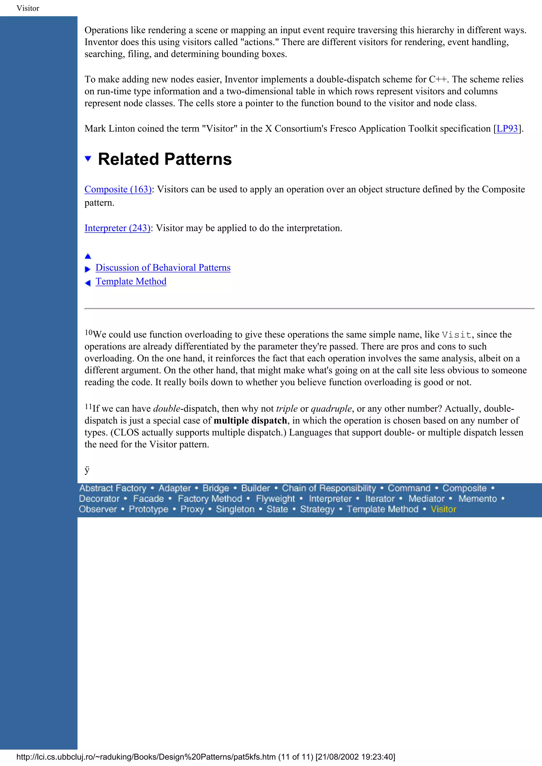 Visitor Operations like rendering a scene or mapping an input event require traversing this hierarchy in different ways. Inventor does this using visitors called "actions." There are different visitors for rendering, event handling, searching, filing, and determining bounding boxes. To make adding new nodes easier, Inventor implements a double-dispatch scheme for C++. The scheme relies on run-time type information and a two-dimensional table in which rows represent visitors and columns represent node classes. The cells store a pointer to the function bound to the visitor and node class. Mark Linton coined the term "Visitor" in the X Consortium's Fresco Application Toolkit specification [LP93]. Related Patterns Composite (163): Visitors can be used to apply an operation over an object structure defined by the Composite pattern. Interpreter (243): Visitor may be applied to do the interpretation. Discussion of Behavioral Patterns Template Method 10We could use function overloading to give these operations the same simple name, like Visit, since the operations are already differentiated by the parameter they're passed. There are pros and cons to such overloading. On the one hand, it reinforces the fact that each operation involves the same analysis, albeit on a different argument. On the other hand, that might make what's going on at the call site less obvious to someone reading the code. It really boils down to whether you believe function overloading is good or not. 11Ifwe can have double-dispatch, then why not triple or quadruple, or any other number? Actually, double- dispatch is just a special case of multiple dispatch, in which the operation is chosen based on any number of types. (CLOS actually supports multiple dispatch.) Languages that support double- or multiple dispatch lessen the need for the Visitor pattern. ÿ http://lci.cs.ubbcluj.ro/~raduking/Books/Design%20Patterns/pat5kfs.htm (11 of 11) [21/08/2002 19:23:40] 