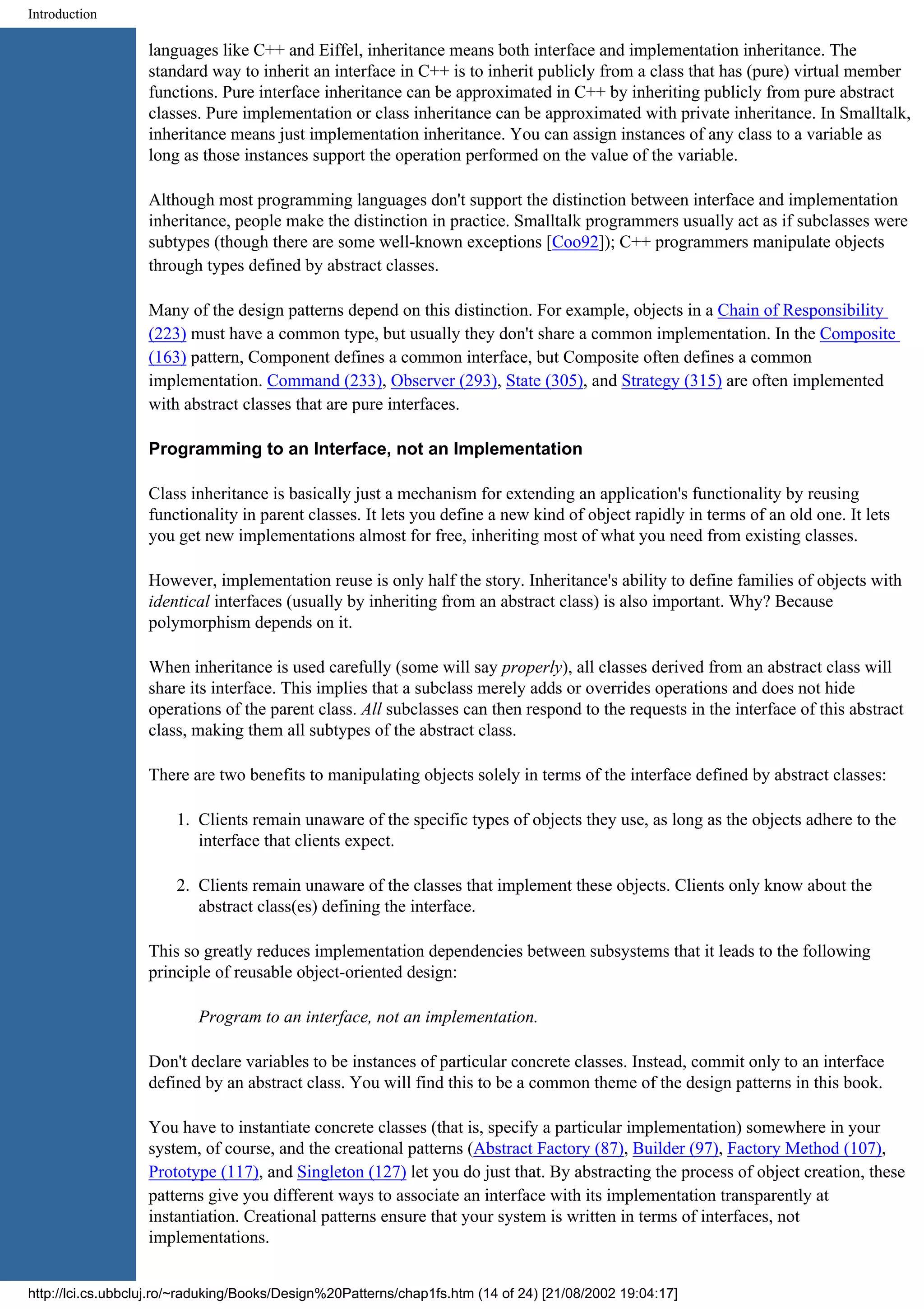 Introduction languages like C++ and Eiffel, inheritance means both interface and implementation inheritance. The standard way to inherit an interface in C++ is to inherit publicly from a class that has (pure) virtual member functions. Pure interface inheritance can be approximated in C++ by inheriting publicly from pure abstract classes. Pure implementation or class inheritance can be approximated with private inheritance. In Smalltalk, inheritance means just implementation inheritance. You can assign instances of any class to a variable as long as those instances support the operation performed on the value of the variable. Although most programming languages don't support the distinction between interface and implementation inheritance, people make the distinction in practice. Smalltalk programmers usually act as if subclasses were subtypes (though there are some well-known exceptions [Coo92]); C++ programmers manipulate objects through types defined by abstract classes. Many of the design patterns depend on this distinction. For example, objects in a Chain of Responsibility (223) must have a common type, but usually they don't share a common implementation. In the Composite (163) pattern, Component defines a common interface, but Composite often defines a common implementation. Command (233), Observer (293), State (305), and Strategy (315) are often implemented with abstract classes that are pure interfaces. Programming to an Interface, not an Implementation Class inheritance is basically just a mechanism for extending an application's functionality by reusing functionality in parent classes. It lets you define a new kind of object rapidly in terms of an old one. It lets you get new implementations almost for free, inheriting most of what you need from existing classes. However, implementation reuse is only half the story. Inheritance's ability to define families of objects with identical interfaces (usually by inheriting from an abstract class) is also important. Why? Because polymorphism depends on it. When inheritance is used carefully (some will say properly), all classes derived from an abstract class will share its interface. This implies that a subclass merely adds or overrides operations and does not hide operations of the parent class. All subclasses can then respond to the requests in the interface of this abstract class, making them all subtypes of the abstract class. There are two benefits to manipulating objects solely in terms of the interface defined by abstract classes: 1. Clients remain unaware of the specific types of objects they use, as long as the objects adhere to the interface that clients expect. 2. Clients remain unaware of the classes that implement these objects. Clients only know about the abstract class(es) defining the interface. This so greatly reduces implementation dependencies between subsystems that it leads to the following principle of reusable object-oriented design: Program to an interface, not an implementation. Don't declare variables to be instances of particular concrete classes. Instead, commit only to an interface defined by an abstract class. You will find this to be a common theme of the design patterns in this book. You have to instantiate concrete classes (that is, specify a particular implementation) somewhere in your system, of course, and the creational patterns (Abstract Factory (87), Builder (97), Factory Method (107), Prototype (117), and Singleton (127) let you do just that. By abstracting the process of object creation, these patterns give you different ways to associate an interface with its implementation transparently at instantiation. Creational patterns ensure that your system is written in terms of interfaces, not implementations. http://lci.cs.ubbcluj.ro/~raduking/Books/Design%20Patterns/chap1fs.htm (14 of 24) [21/08/2002 19:04:17] 