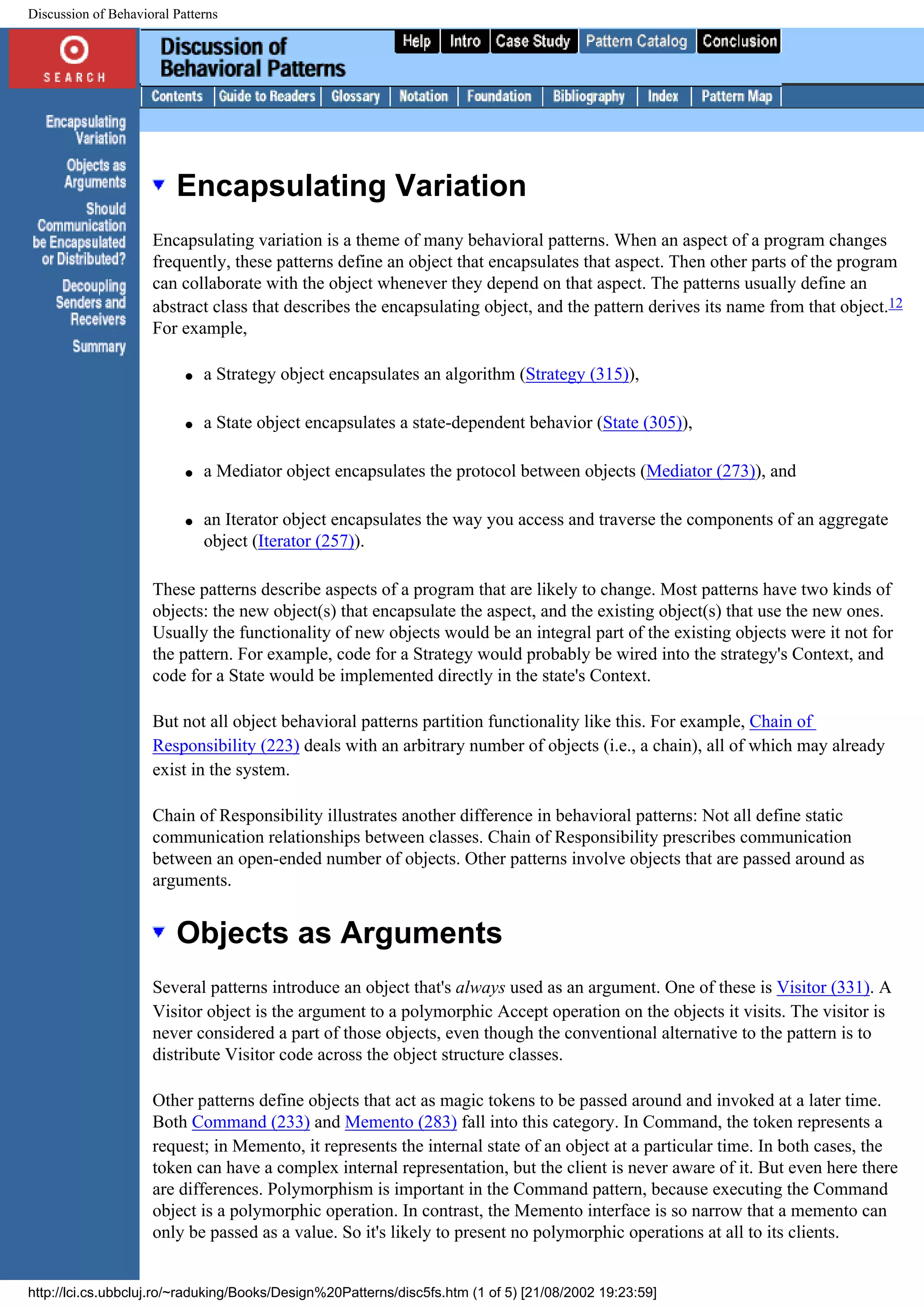 Discussion of Behavioral Patterns Encapsulating Variation Encapsulating variation is a theme of many behavioral patterns. When an aspect of a program changes frequently, these patterns define an object that encapsulates that aspect. Then other parts of the program can collaborate with the object whenever they depend on that aspect. The patterns usually define an abstract class that describes the encapsulating object, and the pattern derives its name from that object.12 For example, q a Strategy object encapsulates an algorithm (Strategy (315)), q a State object encapsulates a state-dependent behavior (State (305)), q a Mediator object encapsulates the protocol between objects (Mediator (273)), and q an Iterator object encapsulates the way you access and traverse the components of an aggregate object (Iterator (257)). These patterns describe aspects of a program that are likely to change. Most patterns have two kinds of objects: the new object(s) that encapsulate the aspect, and the existing object(s) that use the new ones. Usually the functionality of new objects would be an integral part of the existing objects were it not for the pattern. For example, code for a Strategy would probably be wired into the strategy's Context, and code for a State would be implemented directly in the state's Context. But not all object behavioral patterns partition functionality like this. For example, Chain of Responsibility (223) deals with an arbitrary number of objects (i.e., a chain), all of which may already exist in the system. Chain of Responsibility illustrates another difference in behavioral patterns: Not all define static communication relationships between classes. Chain of Responsibility prescribes communication between an open-ended number of objects. Other patterns involve objects that are passed around as arguments. Objects as Arguments Several patterns introduce an object that's always used as an argument. One of these is Visitor (331). A Visitor object is the argument to a polymorphic Accept operation on the objects it visits. The visitor is never considered a part of those objects, even though the conventional alternative to the pattern is to distribute Visitor code across the object structure classes. Other patterns define objects that act as magic tokens to be passed around and invoked at a later time. Both Command (233) and Memento (283) fall into this category. In Command, the token represents a request; in Memento, it represents the internal state of an object at a particular time. In both cases, the token can have a complex internal representation, but the client is never aware of it. But even here there are differences. Polymorphism is important in the Command pattern, because executing the Command object is a polymorphic operation. In contrast, the Memento interface is so narrow that a memento can only be passed as a value. So it's likely to present no polymorphic operations at all to its clients. http://lci.cs.ubbcluj.ro/~raduking/Books/Design%20Patterns/disc5fs.htm (1 of 5) [21/08/2002 19:23:59] 