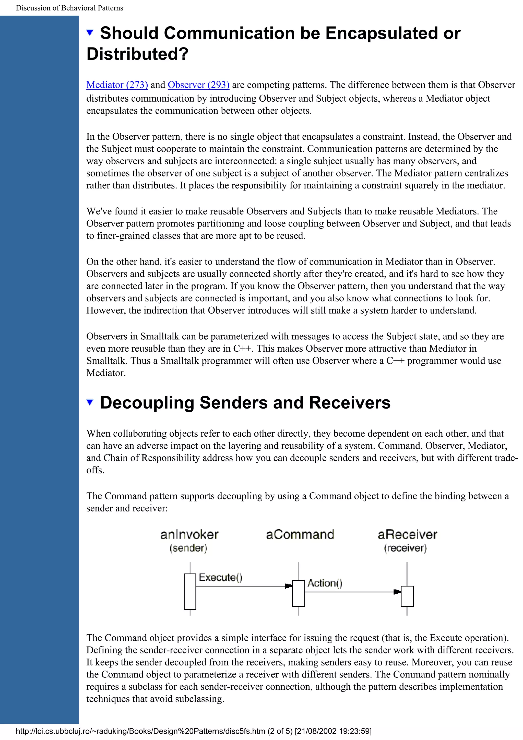 Discussion of Behavioral Patterns Should Communication be Encapsulated or Distributed? Mediator (273) and Observer (293) are competing patterns. The difference between them is that Observer distributes communication by introducing Observer and Subject objects, whereas a Mediator object encapsulates the communication between other objects. In the Observer pattern, there is no single object that encapsulates a constraint. Instead, the Observer and the Subject must cooperate to maintain the constraint. Communication patterns are determined by the way observers and subjects are interconnected: a single subject usually has many observers, and sometimes the observer of one subject is a subject of another observer. The Mediator pattern centralizes rather than distributes. It places the responsibility for maintaining a constraint squarely in the mediator. We've found it easier to make reusable Observers and Subjects than to make reusable Mediators. The Observer pattern promotes partitioning and loose coupling between Observer and Subject, and that leads to finer-grained classes that are more apt to be reused. On the other hand, it's easier to understand the flow of communication in Mediator than in Observer. Observers and subjects are usually connected shortly after they're created, and it's hard to see how they are connected later in the program. If you know the Observer pattern, then you understand that the way observers and subjects are connected is important, and you also know what connections to look for. However, the indirection that Observer introduces will still make a system harder to understand. Observers in Smalltalk can be parameterized with messages to access the Subject state, and so they are even more reusable than they are in C++. This makes Observer more attractive than Mediator in Smalltalk. Thus a Smalltalk programmer will often use Observer where a C++ programmer would use Mediator. Decoupling Senders and Receivers When collaborating objects refer to each other directly, they become dependent on each other, and that can have an adverse impact on the layering and reusability of a system. Command, Observer, Mediator, and Chain of Responsibility address how you can decouple senders and receivers, but with different trade- offs. The Command pattern supports decoupling by using a Command object to define the binding between a sender and receiver: The Command object provides a simple interface for issuing the request (that is, the Execute operation). Defining the sender-receiver connection in a separate object lets the sender work with different receivers. It keeps the sender decoupled from the receivers, making senders easy to reuse. Moreover, you can reuse the Command object to parameterize a receiver with different senders. The Command pattern nominally requires a subclass for each sender-receiver connection, although the pattern describes implementation techniques that avoid subclassing. http://lci.cs.ubbcluj.ro/~raduking/Books/Design%20Patterns/disc5fs.htm (2 of 5) [21/08/2002 19:23:59] 
