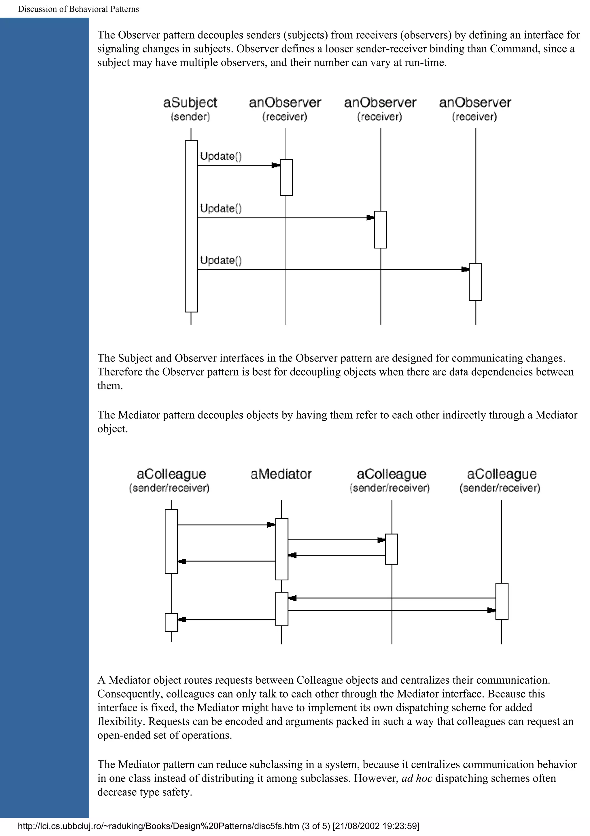Discussion of Behavioral Patterns The Observer pattern decouples senders (subjects) from receivers (observers) by defining an interface for signaling changes in subjects. Observer defines a looser sender-receiver binding than Command, since a subject may have multiple observers, and their number can vary at run-time. The Subject and Observer interfaces in the Observer pattern are designed for communicating changes. Therefore the Observer pattern is best for decoupling objects when there are data dependencies between them. The Mediator pattern decouples objects by having them refer to each other indirectly through a Mediator object. A Mediator object routes requests between Colleague objects and centralizes their communication. Consequently, colleagues can only talk to each other through the Mediator interface. Because this interface is fixed, the Mediator might have to implement its own dispatching scheme for added flexibility. Requests can be encoded and arguments packed in such a way that colleagues can request an open-ended set of operations. The Mediator pattern can reduce subclassing in a system, because it centralizes communication behavior in one class instead of distributing it among subclasses. However, ad hoc dispatching schemes often decrease type safety. http://lci.cs.ubbcluj.ro/~raduking/Books/Design%20Patterns/disc5fs.htm (3 of 5) [21/08/2002 19:23:59] 