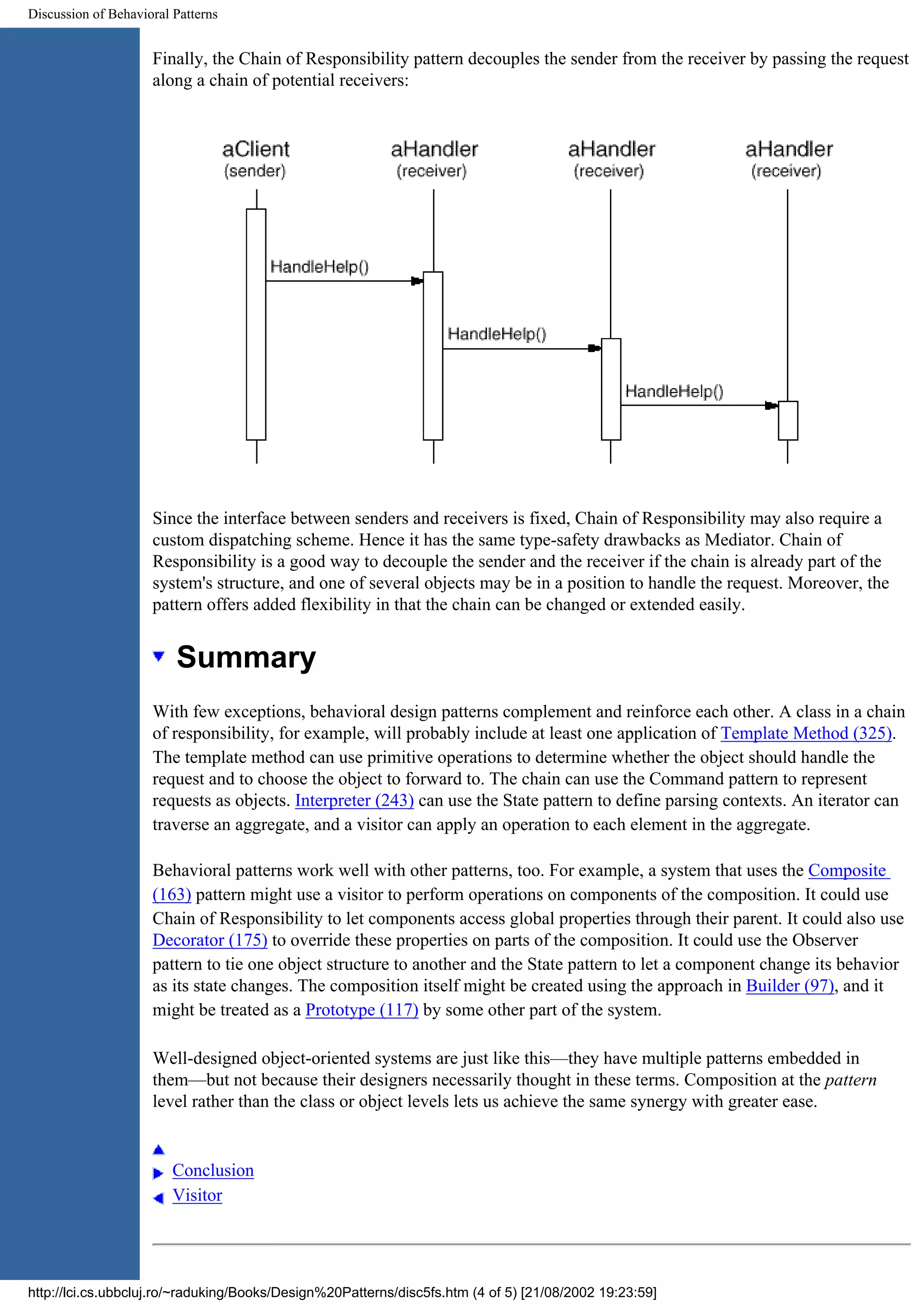 Discussion of Behavioral Patterns Finally, the Chain of Responsibility pattern decouples the sender from the receiver by passing the request along a chain of potential receivers: Since the interface between senders and receivers is fixed, Chain of Responsibility may also require a custom dispatching scheme. Hence it has the same type-safety drawbacks as Mediator. Chain of Responsibility is a good way to decouple the sender and the receiver if the chain is already part of the system's structure, and one of several objects may be in a position to handle the request. Moreover, the pattern offers added flexibility in that the chain can be changed or extended easily. Summary With few exceptions, behavioral design patterns complement and reinforce each other. A class in a chain of responsibility, for example, will probably include at least one application of Template Method (325). The template method can use primitive operations to determine whether the object should handle the request and to choose the object to forward to. The chain can use the Command pattern to represent requests as objects. Interpreter (243) can use the State pattern to define parsing contexts. An iterator can traverse an aggregate, and a visitor can apply an operation to each element in the aggregate. Behavioral patterns work well with other patterns, too. For example, a system that uses the Composite (163) pattern might use a visitor to perform operations on components of the composition. It could use Chain of Responsibility to let components access global properties through their parent. It could also use Decorator (175) to override these properties on parts of the composition. It could use the Observer pattern to tie one object structure to another and the State pattern to let a component change its behavior as its state changes. The composition itself might be created using the approach in Builder (97), and it might be treated as a Prototype (117) by some other part of the system. Well-designed object-oriented systems are just like this—they have multiple patterns embedded in them—but not because their designers necessarily thought in these terms. Composition at the pattern level rather than the class or object levels lets us achieve the same synergy with greater ease. Conclusion Visitor http://lci.cs.ubbcluj.ro/~raduking/Books/Design%20Patterns/disc5fs.htm (4 of 5) [21/08/2002 19:23:59] 