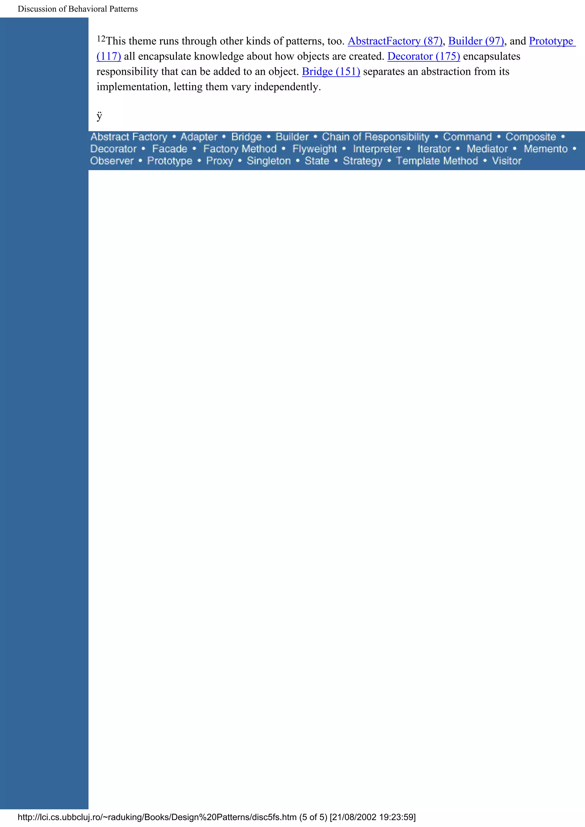 Discussion of Behavioral Patterns 12This theme runs through other kinds of patterns, too. AbstractFactory (87), Builder (97), and Prototype (117) all encapsulate knowledge about how objects are created. Decorator (175) encapsulates responsibility that can be added to an object. Bridge (151) separates an abstraction from its implementation, letting them vary independently. ÿ http://lci.cs.ubbcluj.ro/~raduking/Books/Design%20Patterns/disc5fs.htm (5 of 5) [21/08/2002 19:23:59] 