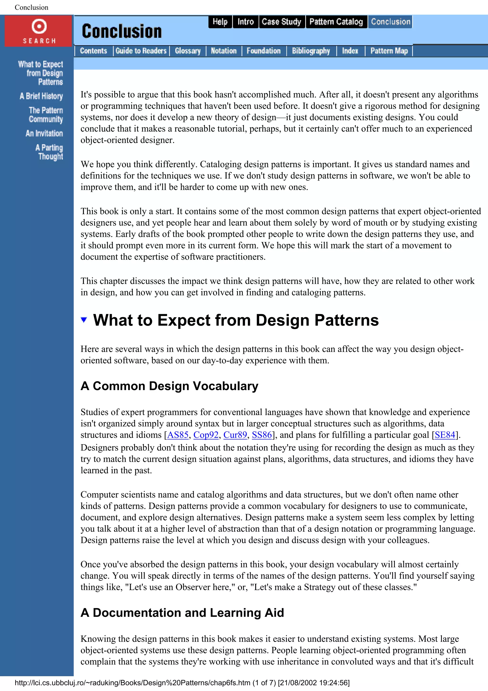Conclusion It's possible to argue that this book hasn't accomplished much. After all, it doesn't present any algorithms or programming techniques that haven't been used before. It doesn't give a rigorous method for designing systems, nor does it develop a new theory of design—it just documents existing designs. You could conclude that it makes a reasonable tutorial, perhaps, but it certainly can't offer much to an experienced object-oriented designer. We hope you think differently. Cataloging design patterns is important. It gives us standard names and definitions for the techniques we use. If we don't study design patterns in software, we won't be able to improve them, and it'll be harder to come up with new ones. This book is only a start. It contains some of the most common design patterns that expert object-oriented designers use, and yet people hear and learn about them solely by word of mouth or by studying existing systems. Early drafts of the book prompted other people to write down the design patterns they use, and it should prompt even more in its current form. We hope this will mark the start of a movement to document the expertise of software practitioners. This chapter discusses the impact we think design patterns will have, how they are related to other work in design, and how you can get involved in finding and cataloging patterns. What to Expect from Design Patterns Here are several ways in which the design patterns in this book can affect the way you design object- oriented software, based on our day-to-day experience with them. A Common Design Vocabulary Studies of expert programmers for conventional languages have shown that knowledge and experience isn't organized simply around syntax but in larger conceptual structures such as algorithms, data structures and idioms [AS85, Cop92, Cur89, SS86], and plans for fulfilling a particular goal [SE84]. Designers probably don't think about the notation they're using for recording the design as much as they try to match the current design situation against plans, algorithms, data structures, and idioms they have learned in the past. Computer scientists name and catalog algorithms and data structures, but we don't often name other kinds of patterns. Design patterns provide a common vocabulary for designers to use to communicate, document, and explore design alternatives. Design patterns make a system seem less complex by letting you talk about it at a higher level of abstraction than that of a design notation or programming language. Design patterns raise the level at which you design and discuss design with your colleagues. Once you've absorbed the design patterns in this book, your design vocabulary will almost certainly change. You will speak directly in terms of the names of the design patterns. You'll find yourself saying things like, "Let's use an Observer here," or, "Let's make a Strategy out of these classes." A Documentation and Learning Aid Knowing the design patterns in this book makes it easier to understand existing systems. Most large object-oriented systems use these design patterns. People learning object-oriented programming often complain that the systems they're working with use inheritance in convoluted ways and that it's difficult http://lci.cs.ubbcluj.ro/~raduking/Books/Design%20Patterns/chap6fs.htm (1 of 7) [21/08/2002 19:24:56] 