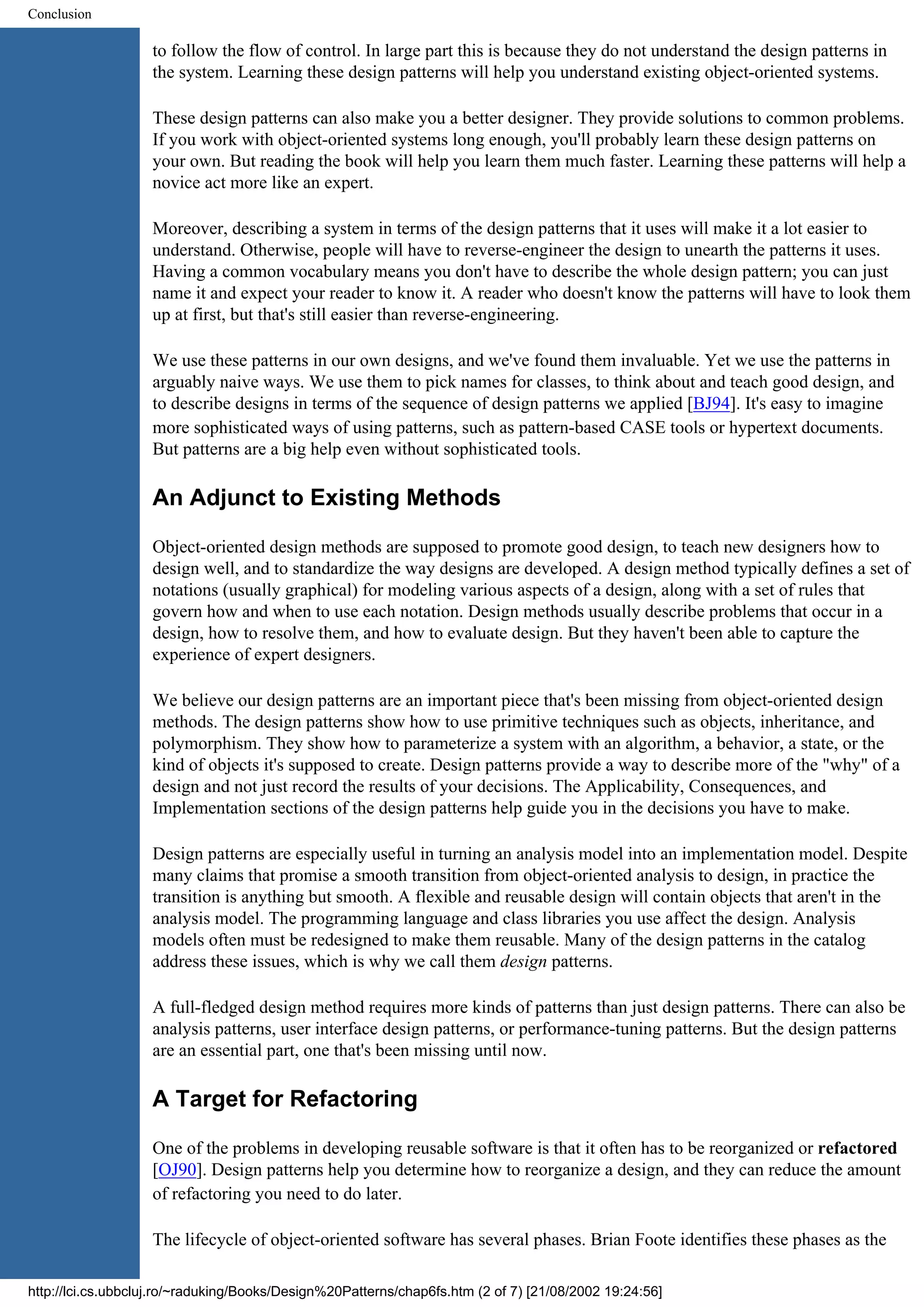 Conclusion to follow the flow of control. In large part this is because they do not understand the design patterns in the system. Learning these design patterns will help you understand existing object-oriented systems. These design patterns can also make you a better designer. They provide solutions to common problems. If you work with object-oriented systems long enough, you'll probably learn these design patterns on your own. But reading the book will help you learn them much faster. Learning these patterns will help a novice act more like an expert. Moreover, describing a system in terms of the design patterns that it uses will make it a lot easier to understand. Otherwise, people will have to reverse-engineer the design to unearth the patterns it uses. Having a common vocabulary means you don't have to describe the whole design pattern; you can just name it and expect your reader to know it. A reader who doesn't know the patterns will have to look them up at first, but that's still easier than reverse-engineering. We use these patterns in our own designs, and we've found them invaluable. Yet we use the patterns in arguably naive ways. We use them to pick names for classes, to think about and teach good design, and to describe designs in terms of the sequence of design patterns we applied [BJ94]. It's easy to imagine more sophisticated ways of using patterns, such as pattern-based CASE tools or hypertext documents. But patterns are a big help even without sophisticated tools. An Adjunct to Existing Methods Object-oriented design methods are supposed to promote good design, to teach new designers how to design well, and to standardize the way designs are developed. A design method typically defines a set of notations (usually graphical) for modeling various aspects of a design, along with a set of rules that govern how and when to use each notation. Design methods usually describe problems that occur in a design, how to resolve them, and how to evaluate design. But they haven't been able to capture the experience of expert designers. We believe our design patterns are an important piece that's been missing from object-oriented design methods. The design patterns show how to use primitive techniques such as objects, inheritance, and polymorphism. They show how to parameterize a system with an algorithm, a behavior, a state, or the kind of objects it's supposed to create. Design patterns provide a way to describe more of the "why" of a design and not just record the results of your decisions. The Applicability, Consequences, and Implementation sections of the design patterns help guide you in the decisions you have to make. Design patterns are especially useful in turning an analysis model into an implementation model. Despite many claims that promise a smooth transition from object-oriented analysis to design, in practice the transition is anything but smooth. A flexible and reusable design will contain objects that aren't in the analysis model. The programming language and class libraries you use affect the design. Analysis models often must be redesigned to make them reusable. Many of the design patterns in the catalog address these issues, which is why we call them design patterns. A full-fledged design method requires more kinds of patterns than just design patterns. There can also be analysis patterns, user interface design patterns, or performance-tuning patterns. But the design patterns are an essential part, one that's been missing until now. A Target for Refactoring One of the problems in developing reusable software is that it often has to be reorganized or refactored [OJ90]. Design patterns help you determine how to reorganize a design, and they can reduce the amount of refactoring you need to do later. The lifecycle of object-oriented software has several phases. Brian Foote identifies these phases as the http://lci.cs.ubbcluj.ro/~raduking/Books/Design%20Patterns/chap6fs.htm (2 of 7) [21/08/2002 19:24:56] 