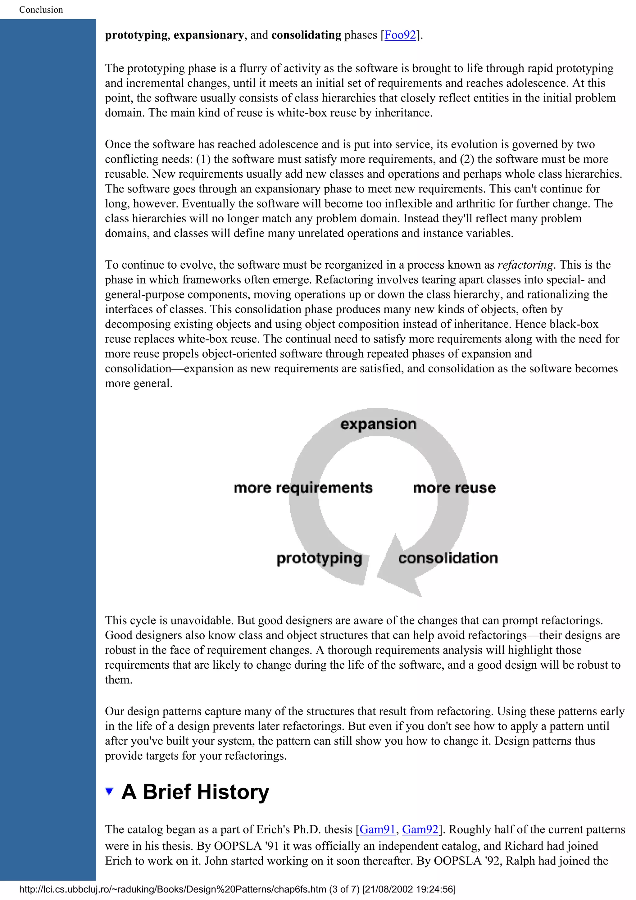 Conclusion prototyping, expansionary, and consolidating phases [Foo92]. The prototyping phase is a flurry of activity as the software is brought to life through rapid prototyping and incremental changes, until it meets an initial set of requirements and reaches adolescence. At this point, the software usually consists of class hierarchies that closely reflect entities in the initial problem domain. The main kind of reuse is white-box reuse by inheritance. Once the software has reached adolescence and is put into service, its evolution is governed by two conflicting needs: (1) the software must satisfy more requirements, and (2) the software must be more reusable. New requirements usually add new classes and operations and perhaps whole class hierarchies. The software goes through an expansionary phase to meet new requirements. This can't continue for long, however. Eventually the software will become too inflexible and arthritic for further change. The class hierarchies will no longer match any problem domain. Instead they'll reflect many problem domains, and classes will define many unrelated operations and instance variables. To continue to evolve, the software must be reorganized in a process known as refactoring. This is the phase in which frameworks often emerge. Refactoring involves tearing apart classes into special- and general-purpose components, moving operations up or down the class hierarchy, and rationalizing the interfaces of classes. This consolidation phase produces many new kinds of objects, often by decomposing existing objects and using object composition instead of inheritance. Hence black-box reuse replaces white-box reuse. The continual need to satisfy more requirements along with the need for more reuse propels object-oriented software through repeated phases of expansion and consolidation—expansion as new requirements are satisfied, and consolidation as the software becomes more general. This cycle is unavoidable. But good designers are aware of the changes that can prompt refactorings. Good designers also know class and object structures that can help avoid refactorings—their designs are robust in the face of requirement changes. A thorough requirements analysis will highlight those requirements that are likely to change during the life of the software, and a good design will be robust to them. Our design patterns capture many of the structures that result from refactoring. Using these patterns early in the life of a design prevents later refactorings. But even if you don't see how to apply a pattern until after you've built your system, the pattern can still show you how to change it. Design patterns thus provide targets for your refactorings. A Brief History The catalog began as a part of Erich's Ph.D. thesis [Gam91, Gam92]. Roughly half of the current patterns were in his thesis. By OOPSLA '91 it was officially an independent catalog, and Richard had joined Erich to work on it. John started working on it soon thereafter. By OOPSLA '92, Ralph had joined the http://lci.cs.ubbcluj.ro/~raduking/Books/Design%20Patterns/chap6fs.htm (3 of 7) [21/08/2002 19:24:56] 