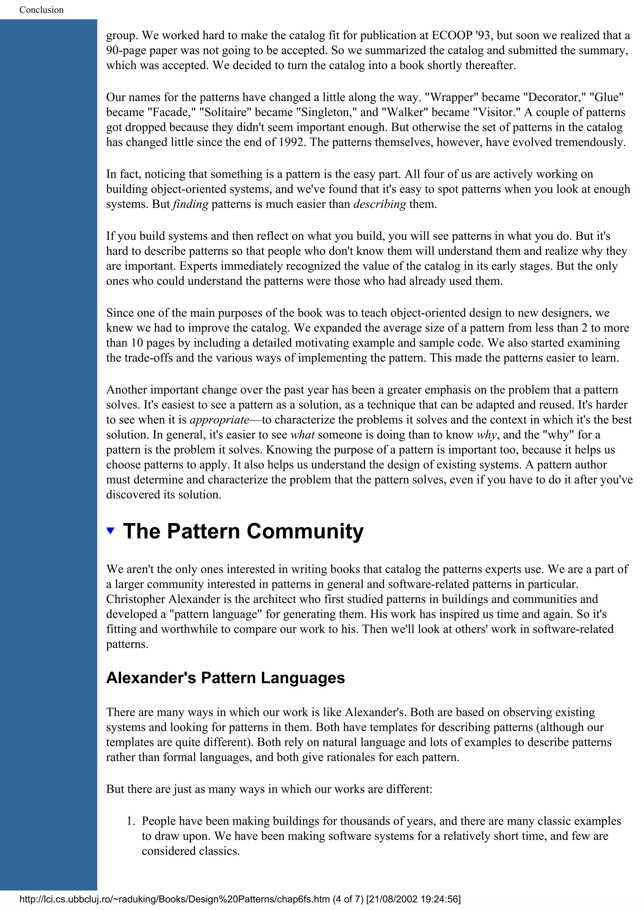 Conclusion group. We worked hard to make the catalog fit for publication at ECOOP '93, but soon we realized that a 90-page paper was not going to be accepted. So we summarized the catalog and submitted the summary, which was accepted. We decided to turn the catalog into a book shortly thereafter. Our names for the patterns have changed a little along the way. "Wrapper" became "Decorator," "Glue" became "Facade," "Solitaire" became "Singleton," and "Walker" became "Visitor." A couple of patterns got dropped because they didn't seem important enough. But otherwise the set of patterns in the catalog has changed little since the end of 1992. The patterns themselves, however, have evolved tremendously. In fact, noticing that something is a pattern is the easy part. All four of us are actively working on building object-oriented systems, and we've found that it's easy to spot patterns when you look at enough systems. But finding patterns is much easier than describing them. If you build systems and then reflect on what you build, you will see patterns in what you do. But it's hard to describe patterns so that people who don't know them will understand them and realize why they are important. Experts immediately recognized the value of the catalog in its early stages. But the only ones who could understand the patterns were those who had already used them. Since one of the main purposes of the book was to teach object-oriented design to new designers, we knew we had to improve the catalog. We expanded the average size of a pattern from less than 2 to more than 10 pages by including a detailed motivating example and sample code. We also started examining the trade-offs and the various ways of implementing the pattern. This made the patterns easier to learn. Another important change over the past year has been a greater emphasis on the problem that a pattern solves. It's easiest to see a pattern as a solution, as a technique that can be adapted and reused. It's harder to see when it is appropriate—to characterize the problems it solves and the context in which it's the best solution. In general, it's easier to see what someone is doing than to know why, and the "why" for a pattern is the problem it solves. Knowing the purpose of a pattern is important too, because it helps us choose patterns to apply. It also helps us understand the design of existing systems. A pattern author must determine and characterize the problem that the pattern solves, even if you have to do it after you've discovered its solution. The Pattern Community We aren't the only ones interested in writing books that catalog the patterns experts use. We are a part of a larger community interested in patterns in general and software-related patterns in particular. Christopher Alexander is the architect who first studied patterns in buildings and communities and developed a "pattern language" for generating them. His work has inspired us time and again. So it's fitting and worthwhile to compare our work to his. Then we'll look at others' work in software-related patterns. Alexander's Pattern Languages There are many ways in which our work is like Alexander's. Both are based on observing existing systems and looking for patterns in them. Both have templates for describing patterns (although our templates are quite different). Both rely on natural language and lots of examples to describe patterns rather than formal languages, and both give rationales for each pattern. But there are just as many ways in which our works are different: 1. People have been making buildings for thousands of years, and there are many classic examples to draw upon. We have been making software systems for a relatively short time, and few are considered classics. http://lci.cs.ubbcluj.ro/~raduking/Books/Design%20Patterns/chap6fs.htm (4 of 7) [21/08/2002 19:24:56] 