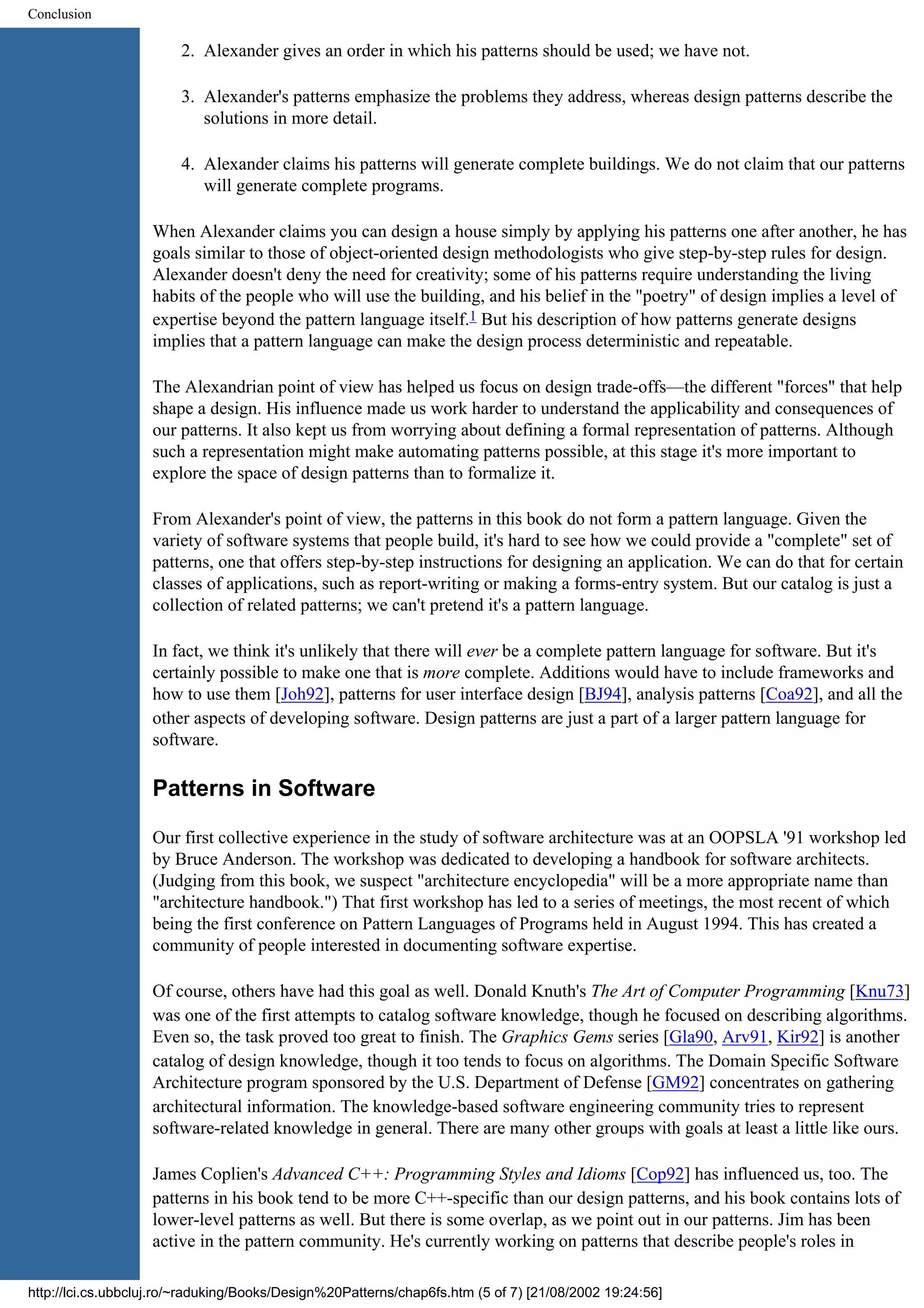 Conclusion 2. Alexander gives an order in which his patterns should be used; we have not. 3. Alexander's patterns emphasize the problems they address, whereas design patterns describe the solutions in more detail. 4. Alexander claims his patterns will generate complete buildings. We do not claim that our patterns will generate complete programs. When Alexander claims you can design a house simply by applying his patterns one after another, he has goals similar to those of object-oriented design methodologists who give step-by-step rules for design. Alexander doesn't deny the need for creativity; some of his patterns require understanding the living habits of the people who will use the building, and his belief in the "poetry" of design implies a level of expertise beyond the pattern language itself.1 But his description of how patterns generate designs implies that a pattern language can make the design process deterministic and repeatable. The Alexandrian point of view has helped us focus on design trade-offs—the different "forces" that help shape a design. His influence made us work harder to understand the applicability and consequences of our patterns. It also kept us from worrying about defining a formal representation of patterns. Although such a representation might make automating patterns possible, at this stage it's more important to explore the space of design patterns than to formalize it. From Alexander's point of view, the patterns in this book do not form a pattern language. Given the variety of software systems that people build, it's hard to see how we could provide a "complete" set of patterns, one that offers step-by-step instructions for designing an application. We can do that for certain classes of applications, such as report-writing or making a forms-entry system. But our catalog is just a collection of related patterns; we can't pretend it's a pattern language. In fact, we think it's unlikely that there will ever be a complete pattern language for software. But it's certainly possible to make one that is more complete. Additions would have to include frameworks and how to use them [Joh92], patterns for user interface design [BJ94], analysis patterns [Coa92], and all the other aspects of developing software. Design patterns are just a part of a larger pattern language for software. Patterns in Software Our first collective experience in the study of software architecture was at an OOPSLA '91 workshop led by Bruce Anderson. The workshop was dedicated to developing a handbook for software architects. (Judging from this book, we suspect "architecture encyclopedia" will be a more appropriate name than "architecture handbook.") That first workshop has led to a series of meetings, the most recent of which being the first conference on Pattern Languages of Programs held in August 1994. This has created a community of people interested in documenting software expertise. Of course, others have had this goal as well. Donald Knuth's The Art of Computer Programming [Knu73] was one of the first attempts to catalog software knowledge, though he focused on describing algorithms. Even so, the task proved too great to finish. The Graphics Gems series [Gla90, Arv91, Kir92] is another catalog of design knowledge, though it too tends to focus on algorithms. The Domain Specific Software Architecture program sponsored by the U.S. Department of Defense [GM92] concentrates on gathering architectural information. The knowledge-based software engineering community tries to represent software-related knowledge in general. There are many other groups with goals at least a little like ours. James Coplien's Advanced C++: Programming Styles and Idioms [Cop92] has influenced us, too. The patterns in his book tend to be more C++-specific than our design patterns, and his book contains lots of lower-level patterns as well. But there is some overlap, as we point out in our patterns. Jim has been active in the pattern community. He's currently working on patterns that describe people's roles in http://lci.cs.ubbcluj.ro/~raduking/Books/Design%20Patterns/chap6fs.htm (5 of 7) [21/08/2002 19:24:56] 