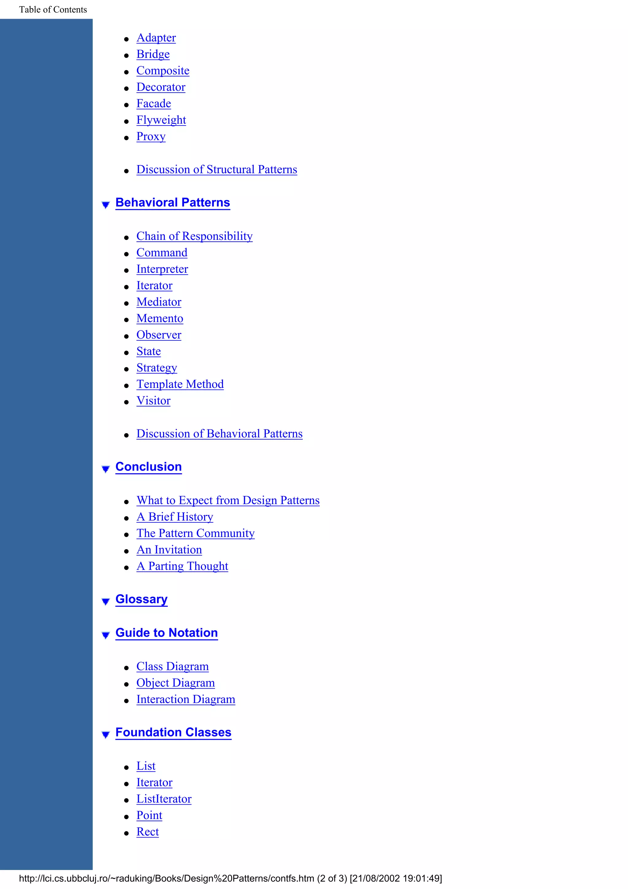 Table of Contents q Adapter q Bridge q Composite q Decorator q Facade q Flyweight q Proxy q Discussion of Structural Patterns Behavioral Patterns q Chain of Responsibility q Command q Interpreter q Iterator q Mediator q Memento q Observer q State q Strategy q Template Method q Visitor q Discussion of Behavioral Patterns Conclusion q What to Expect from Design Patterns q A Brief History q The Pattern Community q An Invitation q A Parting Thought Glossary Guide to Notation q Class Diagram q Object Diagram q Interaction Diagram Foundation Classes q List q Iterator q ListIterator q Point q Rect http://lci.cs.ubbcluj.ro/~raduking/Books/Design%20Patterns/contfs.htm (2 of 3) [21/08/2002 19:01:49] 