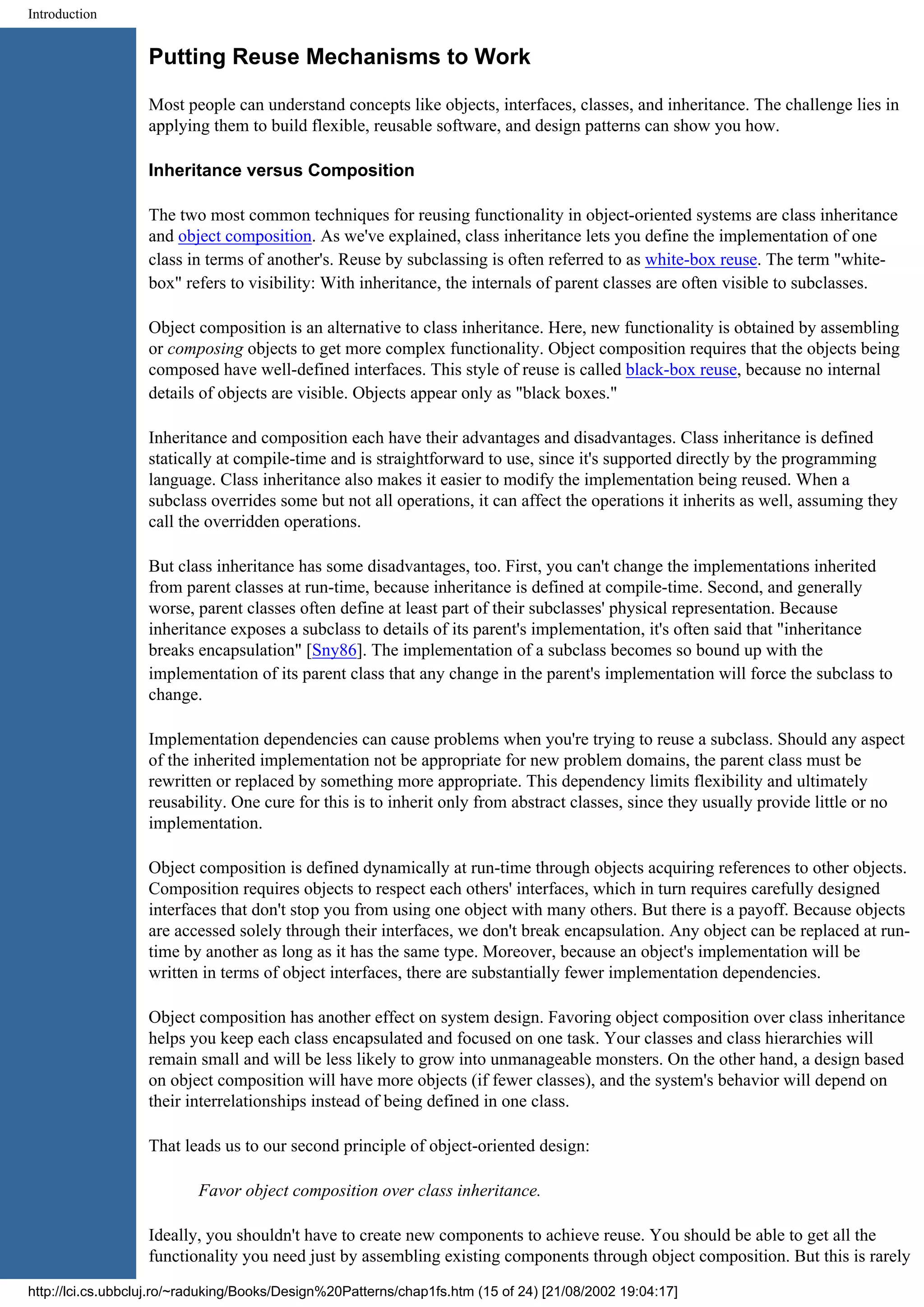 Introduction Putting Reuse Mechanisms to Work Most people can understand concepts like objects, interfaces, classes, and inheritance. The challenge lies in applying them to build flexible, reusable software, and design patterns can show you how. Inheritance versus Composition The two most common techniques for reusing functionality in object-oriented systems are class inheritance and object composition. As we've explained, class inheritance lets you define the implementation of one class in terms of another's. Reuse by subclassing is often referred to as white-box reuse. The term "white- box" refers to visibility: With inheritance, the internals of parent classes are often visible to subclasses. Object composition is an alternative to class inheritance. Here, new functionality is obtained by assembling or composing objects to get more complex functionality. Object composition requires that the objects being composed have well-defined interfaces. This style of reuse is called black-box reuse, because no internal details of objects are visible. Objects appear only as "black boxes." Inheritance and composition each have their advantages and disadvantages. Class inheritance is defined statically at compile-time and is straightforward to use, since it's supported directly by the programming language. Class inheritance also makes it easier to modify the implementation being reused. When a subclass overrides some but not all operations, it can affect the operations it inherits as well, assuming they call the overridden operations. But class inheritance has some disadvantages, too. First, you can't change the implementations inherited from parent classes at run-time, because inheritance is defined at compile-time. Second, and generally worse, parent classes often define at least part of their subclasses' physical representation. Because inheritance exposes a subclass to details of its parent's implementation, it's often said that "inheritance breaks encapsulation" [Sny86]. The implementation of a subclass becomes so bound up with the implementation of its parent class that any change in the parent's implementation will force the subclass to change. Implementation dependencies can cause problems when you're trying to reuse a subclass. Should any aspect of the inherited implementation not be appropriate for new problem domains, the parent class must be rewritten or replaced by something more appropriate. This dependency limits flexibility and ultimately reusability. One cure for this is to inherit only from abstract classes, since they usually provide little or no implementation. Object composition is defined dynamically at run-time through objects acquiring references to other objects. Composition requires objects to respect each others' interfaces, which in turn requires carefully designed interfaces that don't stop you from using one object with many others. But there is a payoff. Because objects are accessed solely through their interfaces, we don't break encapsulation. Any object can be replaced at run- time by another as long as it has the same type. Moreover, because an object's implementation will be written in terms of object interfaces, there are substantially fewer implementation dependencies. Object composition has another effect on system design. Favoring object composition over class inheritance helps you keep each class encapsulated and focused on one task. Your classes and class hierarchies will remain small and will be less likely to grow into unmanageable monsters. On the other hand, a design based on object composition will have more objects (if fewer classes), and the system's behavior will depend on their interrelationships instead of being defined in one class. That leads us to our second principle of object-oriented design: Favor object composition over class inheritance. Ideally, you shouldn't have to create new components to achieve reuse. You should be able to get all the functionality you need just by assembling existing components through object composition. But this is rarely http://lci.cs.ubbcluj.ro/~raduking/Books/Design%20Patterns/chap1fs.htm (15 of 24) [21/08/2002 19:04:17] 