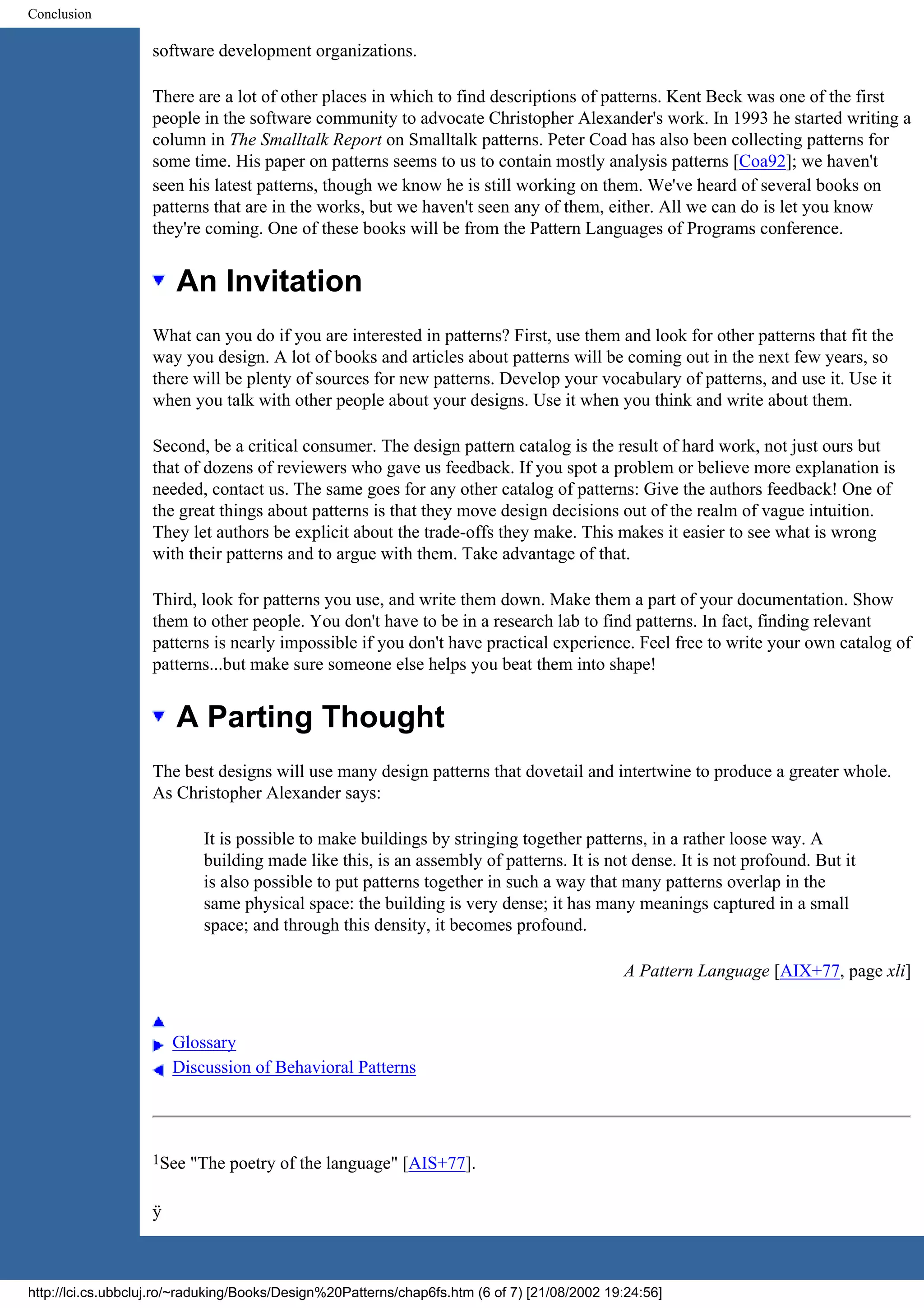 Conclusion software development organizations. There are a lot of other places in which to find descriptions of patterns. Kent Beck was one of the first people in the software community to advocate Christopher Alexander's work. In 1993 he started writing a column in The Smalltalk Report on Smalltalk patterns. Peter Coad has also been collecting patterns for some time. His paper on patterns seems to us to contain mostly analysis patterns [Coa92]; we haven't seen his latest patterns, though we know he is still working on them. We've heard of several books on patterns that are in the works, but we haven't seen any of them, either. All we can do is let you know they're coming. One of these books will be from the Pattern Languages of Programs conference. An Invitation What can you do if you are interested in patterns? First, use them and look for other patterns that fit the way you design. A lot of books and articles about patterns will be coming out in the next few years, so there will be plenty of sources for new patterns. Develop your vocabulary of patterns, and use it. Use it when you talk with other people about your designs. Use it when you think and write about them. Second, be a critical consumer. The design pattern catalog is the result of hard work, not just ours but that of dozens of reviewers who gave us feedback. If you spot a problem or believe more explanation is needed, contact us. The same goes for any other catalog of patterns: Give the authors feedback! One of the great things about patterns is that they move design decisions out of the realm of vague intuition. They let authors be explicit about the trade-offs they make. This makes it easier to see what is wrong with their patterns and to argue with them. Take advantage of that. Third, look for patterns you use, and write them down. Make them a part of your documentation. Show them to other people. You don't have to be in a research lab to find patterns. In fact, finding relevant patterns is nearly impossible if you don't have practical experience. Feel free to write your own catalog of patterns...but make sure someone else helps you beat them into shape! A Parting Thought The best designs will use many design patterns that dovetail and intertwine to produce a greater whole. As Christopher Alexander says: It is possible to make buildings by stringing together patterns, in a rather loose way. A building made like this, is an assembly of patterns. It is not dense. It is not profound. But it is also possible to put patterns together in such a way that many patterns overlap in the same physical space: the building is very dense; it has many meanings captured in a small space; and through this density, it becomes profound. A Pattern Language [AIX+77, page xli] Glossary Discussion of Behavioral Patterns 1See "The poetry of the language" [AIS+77]. ÿ http://lci.cs.ubbcluj.ro/~raduking/Books/Design%20Patterns/chap6fs.htm (6 of 7) [21/08/2002 19:24:56] 