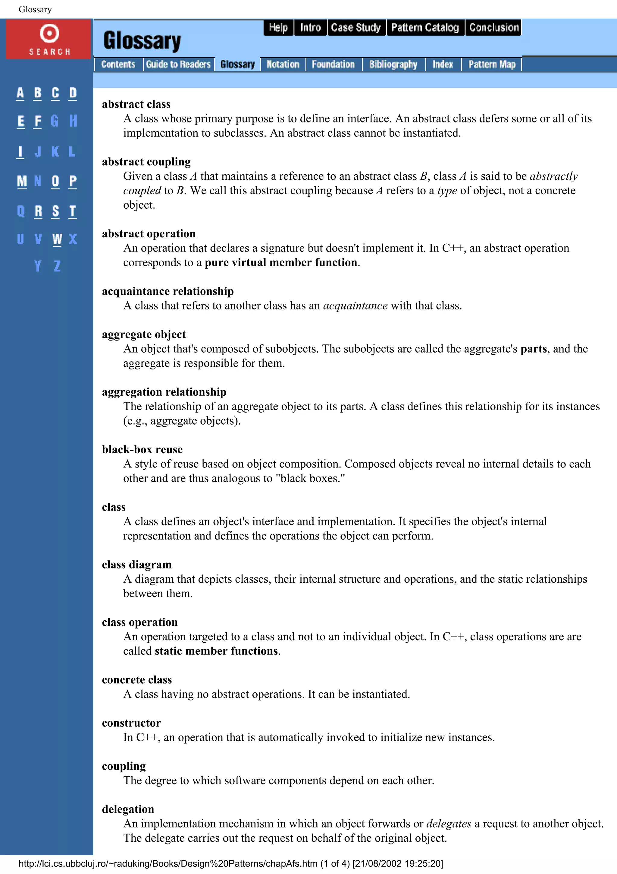 Glossary abstract class A class whose primary purpose is to define an interface. An abstract class defers some or all of its implementation to subclasses. An abstract class cannot be instantiated. abstract coupling Given a class A that maintains a reference to an abstract class B, class A is said to be abstractly coupled to B. We call this abstract coupling because A refers to a type of object, not a concrete object. abstract operation An operation that declares a signature but doesn't implement it. In C++, an abstract operation corresponds to a pure virtual member function. acquaintance relationship A class that refers to another class has an acquaintance with that class. aggregate object An object that's composed of subobjects. The subobjects are called the aggregate's parts, and the aggregate is responsible for them. aggregation relationship The relationship of an aggregate object to its parts. A class defines this relationship for its instances (e.g., aggregate objects). black-box reuse A style of reuse based on object composition. Composed objects reveal no internal details to each other and are thus analogous to "black boxes." class A class defines an object's interface and implementation. It specifies the object's internal representation and defines the operations the object can perform. class diagram A diagram that depicts classes, their internal structure and operations, and the static relationships between them. class operation An operation targeted to a class and not to an individual object. In C++, class operations are are called static member functions. concrete class A class having no abstract operations. It can be instantiated. constructor In C++, an operation that is automatically invoked to initialize new instances. coupling The degree to which software components depend on each other. delegation An implementation mechanism in which an object forwards or delegates a request to another object. The delegate carries out the request on behalf of the original object. http://lci.cs.ubbcluj.ro/~raduking/Books/Design%20Patterns/chapAfs.htm (1 of 4) [21/08/2002 19:25:20] 