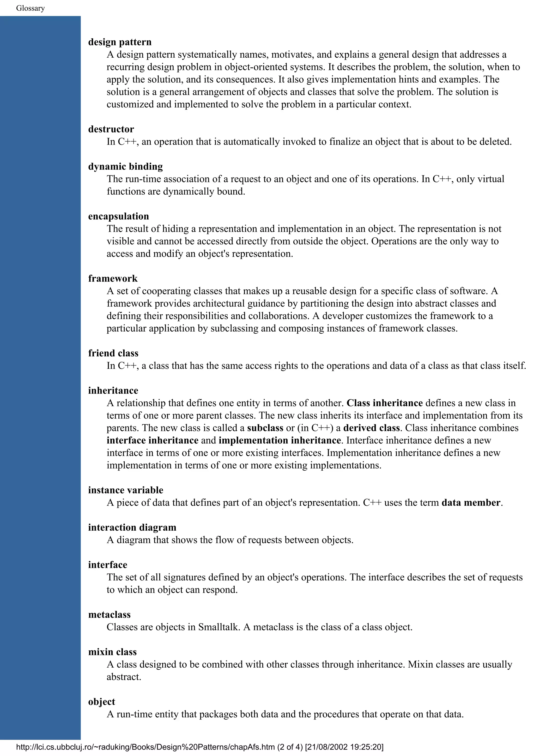 Glossary design pattern A design pattern systematically names, motivates, and explains a general design that addresses a recurring design problem in object-oriented systems. It describes the problem, the solution, when to apply the solution, and its consequences. It also gives implementation hints and examples. The solution is a general arrangement of objects and classes that solve the problem. The solution is customized and implemented to solve the problem in a particular context. destructor In C++, an operation that is automatically invoked to finalize an object that is about to be deleted. dynamic binding The run-time association of a request to an object and one of its operations. In C++, only virtual functions are dynamically bound. encapsulation The result of hiding a representation and implementation in an object. The representation is not visible and cannot be accessed directly from outside the object. Operations are the only way to access and modify an object's representation. framework A set of cooperating classes that makes up a reusable design for a specific class of software. A framework provides architectural guidance by partitioning the design into abstract classes and defining their responsibilities and collaborations. A developer customizes the framework to a particular application by subclassing and composing instances of framework classes. friend class In C++, a class that has the same access rights to the operations and data of a class as that class itself. inheritance A relationship that defines one entity in terms of another. Class inheritance defines a new class in terms of one or more parent classes. The new class inherits its interface and implementation from its parents. The new class is called a subclass or (in C++) a derived class. Class inheritance combines interface inheritance and implementation inheritance. Interface inheritance defines a new interface in terms of one or more existing interfaces. Implementation inheritance defines a new implementation in terms of one or more existing implementations. instance variable A piece of data that defines part of an object's representation. C++ uses the term data member. interaction diagram A diagram that shows the flow of requests between objects. interface The set of all signatures defined by an object's operations. The interface describes the set of requests to which an object can respond. metaclass Classes are objects in Smalltalk. A metaclass is the class of a class object. mixin class A class designed to be combined with other classes through inheritance. Mixin classes are usually abstract. object A run-time entity that packages both data and the procedures that operate on that data. http://lci.cs.ubbcluj.ro/~raduking/Books/Design%20Patterns/chapAfs.htm (2 of 4) [21/08/2002 19:25:20] 