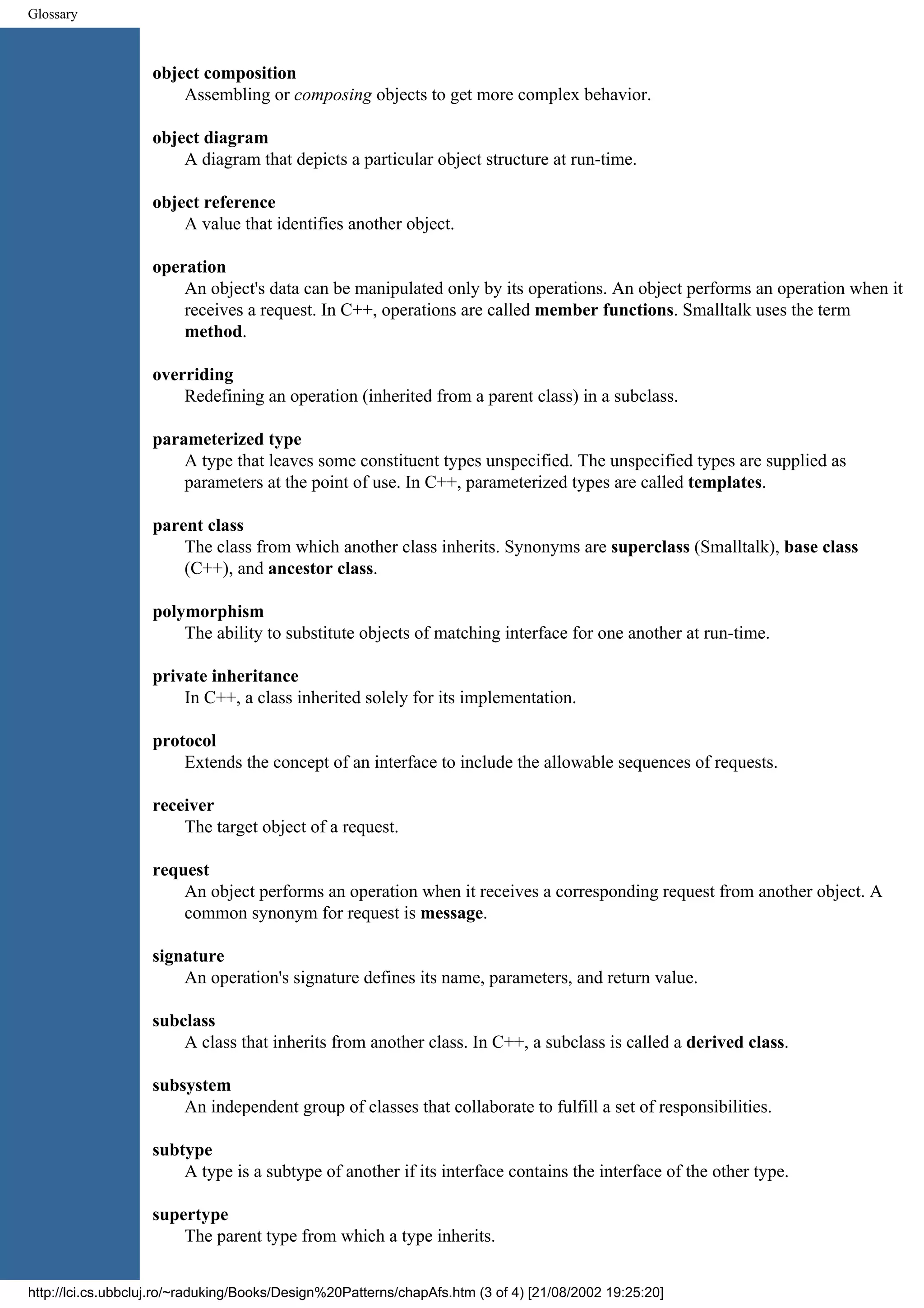 Glossary object composition Assembling or composing objects to get more complex behavior. object diagram A diagram that depicts a particular object structure at run-time. object reference A value that identifies another object. operation An object's data can be manipulated only by its operations. An object performs an operation when it receives a request. In C++, operations are called member functions. Smalltalk uses the term method. overriding Redefining an operation (inherited from a parent class) in a subclass. parameterized type A type that leaves some constituent types unspecified. The unspecified types are supplied as parameters at the point of use. In C++, parameterized types are called templates. parent class The class from which another class inherits. Synonyms are superclass (Smalltalk), base class (C++), and ancestor class. polymorphism The ability to substitute objects of matching interface for one another at run-time. private inheritance In C++, a class inherited solely for its implementation. protocol Extends the concept of an interface to include the allowable sequences of requests. receiver The target object of a request. request An object performs an operation when it receives a corresponding request from another object. A common synonym for request is message. signature An operation's signature defines its name, parameters, and return value. subclass A class that inherits from another class. In C++, a subclass is called a derived class. subsystem An independent group of classes that collaborate to fulfill a set of responsibilities. subtype A type is a subtype of another if its interface contains the interface of the other type. supertype The parent type from which a type inherits. http://lci.cs.ubbcluj.ro/~raduking/Books/Design%20Patterns/chapAfs.htm (3 of 4) [21/08/2002 19:25:20] 