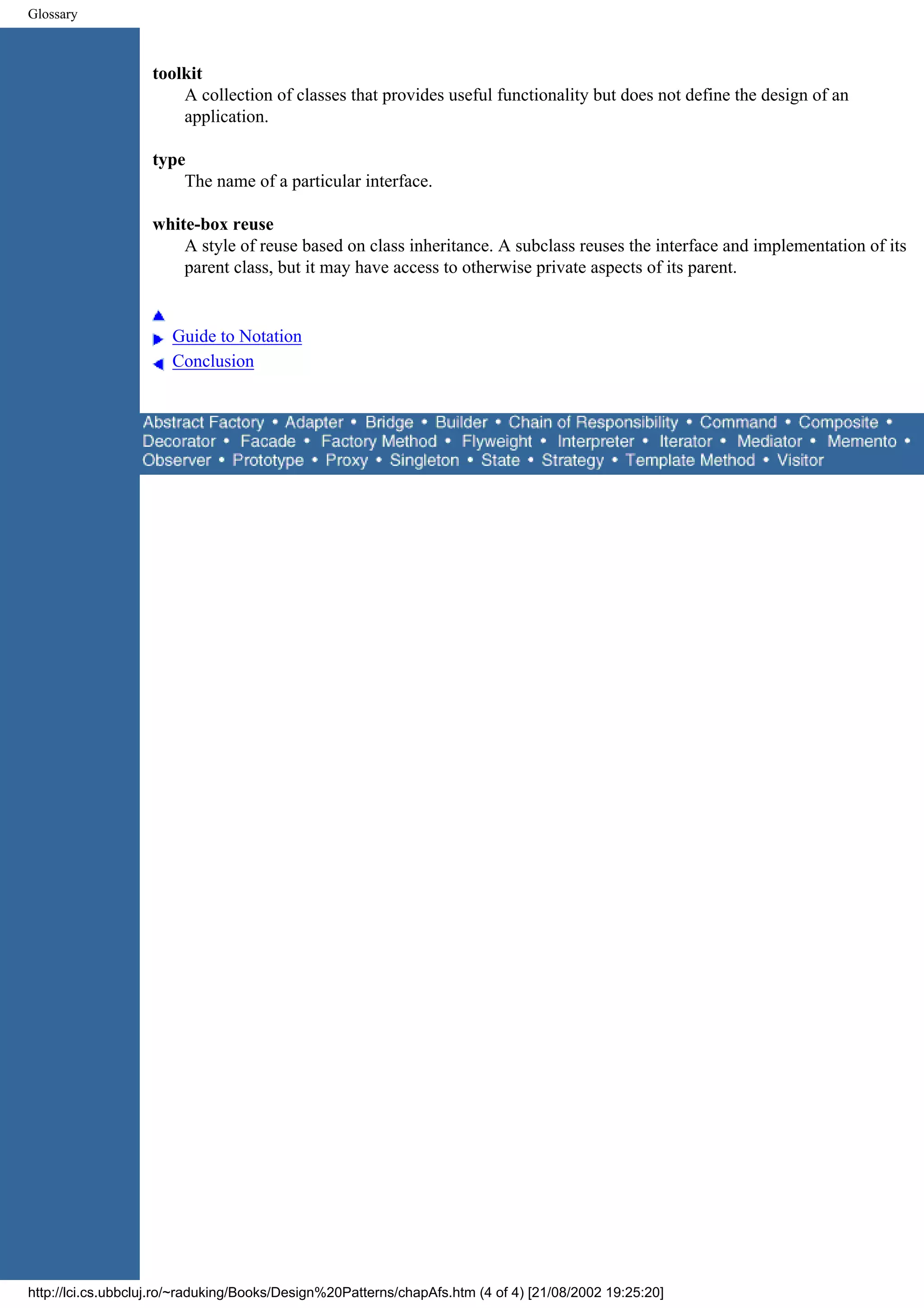 Glossary toolkit A collection of classes that provides useful functionality but does not define the design of an application. type The name of a particular interface. white-box reuse A style of reuse based on class inheritance. A subclass reuses the interface and implementation of its parent class, but it may have access to otherwise private aspects of its parent. Guide to Notation Conclusion http://lci.cs.ubbcluj.ro/~raduking/Books/Design%20Patterns/chapAfs.htm (4 of 4) [21/08/2002 19:25:20] 