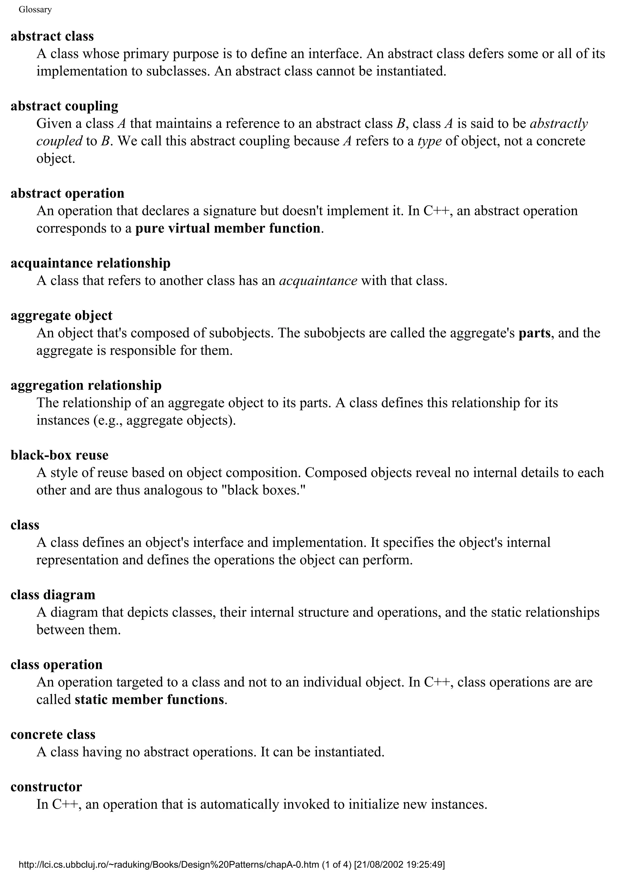 Glossary abstract class A class whose primary purpose is to define an interface. An abstract class defers some or all of its implementation to subclasses. An abstract class cannot be instantiated. abstract coupling Given a class A that maintains a reference to an abstract class B, class A is said to be abstractly coupled to B. We call this abstract coupling because A refers to a type of object, not a concrete object. abstract operation An operation that declares a signature but doesn't implement it. In C++, an abstract operation corresponds to a pure virtual member function. acquaintance relationship A class that refers to another class has an acquaintance with that class. aggregate object An object that's composed of subobjects. The subobjects are called the aggregate's parts, and the aggregate is responsible for them. aggregation relationship The relationship of an aggregate object to its parts. A class defines this relationship for its instances (e.g., aggregate objects). black-box reuse A style of reuse based on object composition. Composed objects reveal no internal details to each other and are thus analogous to "black boxes." class A class defines an object's interface and implementation. It specifies the object's internal representation and defines the operations the object can perform. class diagram A diagram that depicts classes, their internal structure and operations, and the static relationships between them. class operation An operation targeted to a class and not to an individual object. In C++, class operations are are called static member functions. concrete class A class having no abstract operations. It can be instantiated. constructor In C++, an operation that is automatically invoked to initialize new instances. http://lci.cs.ubbcluj.ro/~raduking/Books/Design%20Patterns/chapA-0.htm (1 of 4) [21/08/2002 19:25:49] 