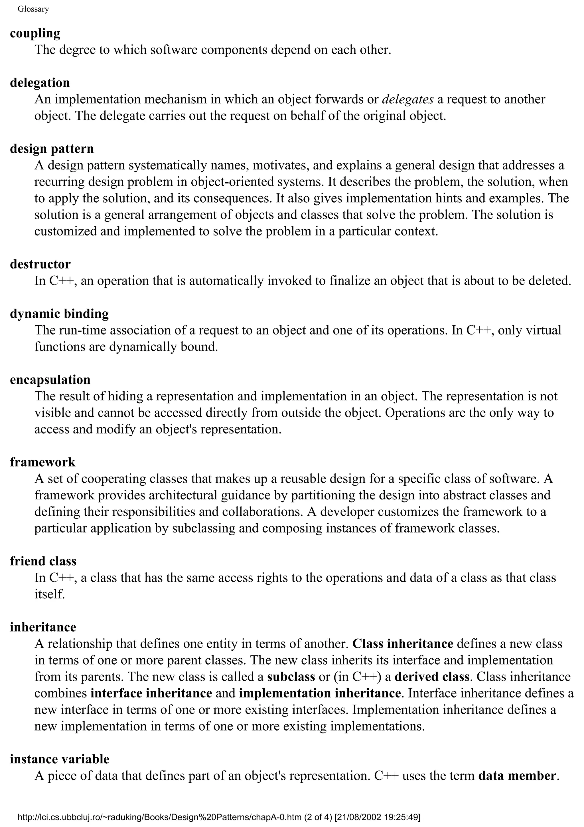Glossary coupling The degree to which software components depend on each other. delegation An implementation mechanism in which an object forwards or delegates a request to another object. The delegate carries out the request on behalf of the original object. design pattern A design pattern systematically names, motivates, and explains a general design that addresses a recurring design problem in object-oriented systems. It describes the problem, the solution, when to apply the solution, and its consequences. It also gives implementation hints and examples. The solution is a general arrangement of objects and classes that solve the problem. The solution is customized and implemented to solve the problem in a particular context. destructor In C++, an operation that is automatically invoked to finalize an object that is about to be deleted. dynamic binding The run-time association of a request to an object and one of its operations. In C++, only virtual functions are dynamically bound. encapsulation The result of hiding a representation and implementation in an object. The representation is not visible and cannot be accessed directly from outside the object. Operations are the only way to access and modify an object's representation. framework A set of cooperating classes that makes up a reusable design for a specific class of software. A framework provides architectural guidance by partitioning the design into abstract classes and defining their responsibilities and collaborations. A developer customizes the framework to a particular application by subclassing and composing instances of framework classes. friend class In C++, a class that has the same access rights to the operations and data of a class as that class itself. inheritance A relationship that defines one entity in terms of another. Class inheritance defines a new class in terms of one or more parent classes. The new class inherits its interface and implementation from its parents. The new class is called a subclass or (in C++) a derived class. Class inheritance combines interface inheritance and implementation inheritance. Interface inheritance defines a new interface in terms of one or more existing interfaces. Implementation inheritance defines a new implementation in terms of one or more existing implementations. instance variable A piece of data that defines part of an object's representation. C++ uses the term data member. http://lci.cs.ubbcluj.ro/~raduking/Books/Design%20Patterns/chapA-0.htm (2 of 4) [21/08/2002 19:25:49] 