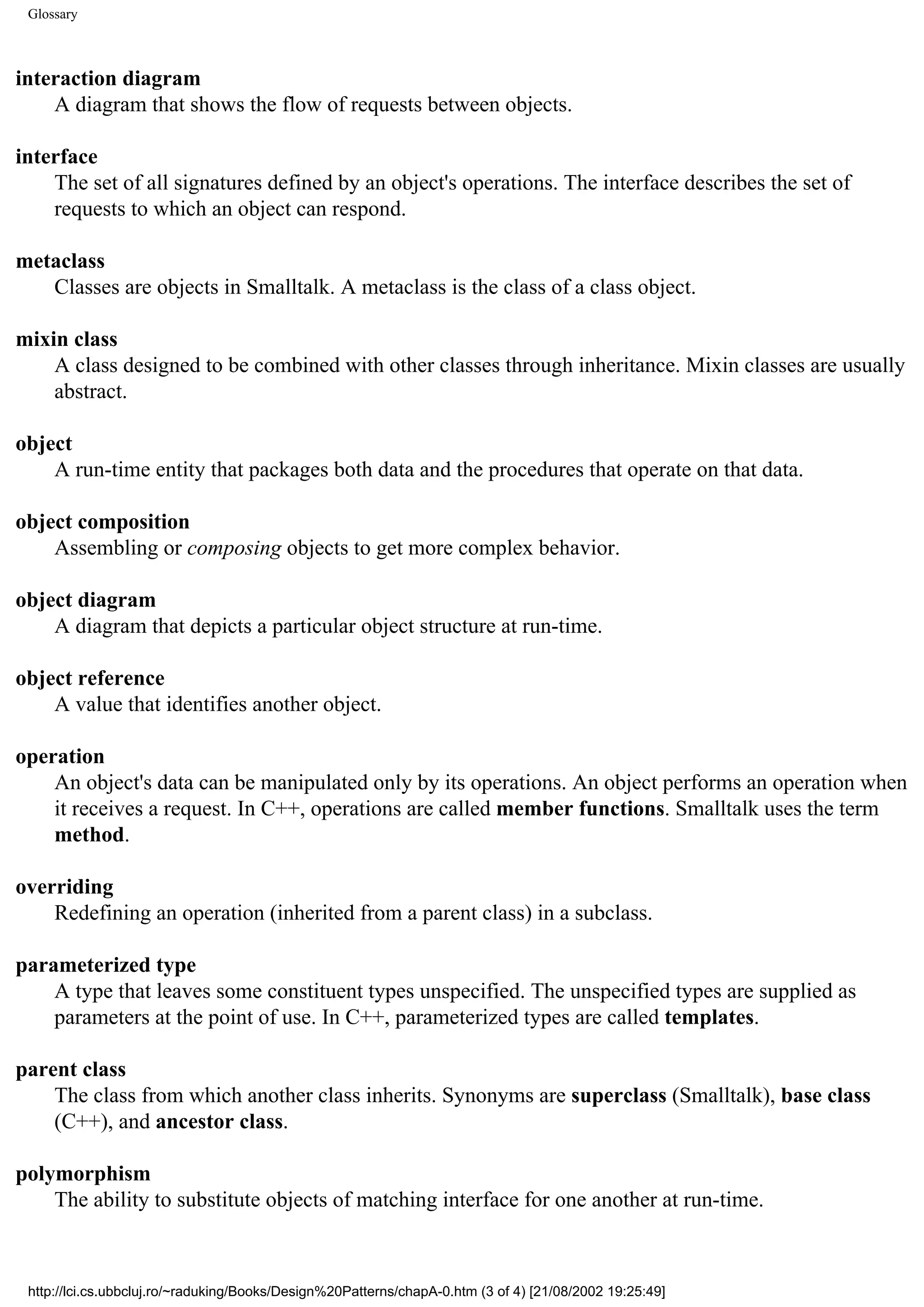 Glossary interaction diagram A diagram that shows the flow of requests between objects. interface The set of all signatures defined by an object's operations. The interface describes the set of requests to which an object can respond. metaclass Classes are objects in Smalltalk. A metaclass is the class of a class object. mixin class A class designed to be combined with other classes through inheritance. Mixin classes are usually abstract. object A run-time entity that packages both data and the procedures that operate on that data. object composition Assembling or composing objects to get more complex behavior. object diagram A diagram that depicts a particular object structure at run-time. object reference A value that identifies another object. operation An object's data can be manipulated only by its operations. An object performs an operation when it receives a request. In C++, operations are called member functions. Smalltalk uses the term method. overriding Redefining an operation (inherited from a parent class) in a subclass. parameterized type A type that leaves some constituent types unspecified. The unspecified types are supplied as parameters at the point of use. In C++, parameterized types are called templates. parent class The class from which another class inherits. Synonyms are superclass (Smalltalk), base class (C++), and ancestor class. polymorphism The ability to substitute objects of matching interface for one another at run-time. http://lci.cs.ubbcluj.ro/~raduking/Books/Design%20Patterns/chapA-0.htm (3 of 4) [21/08/2002 19:25:49] 